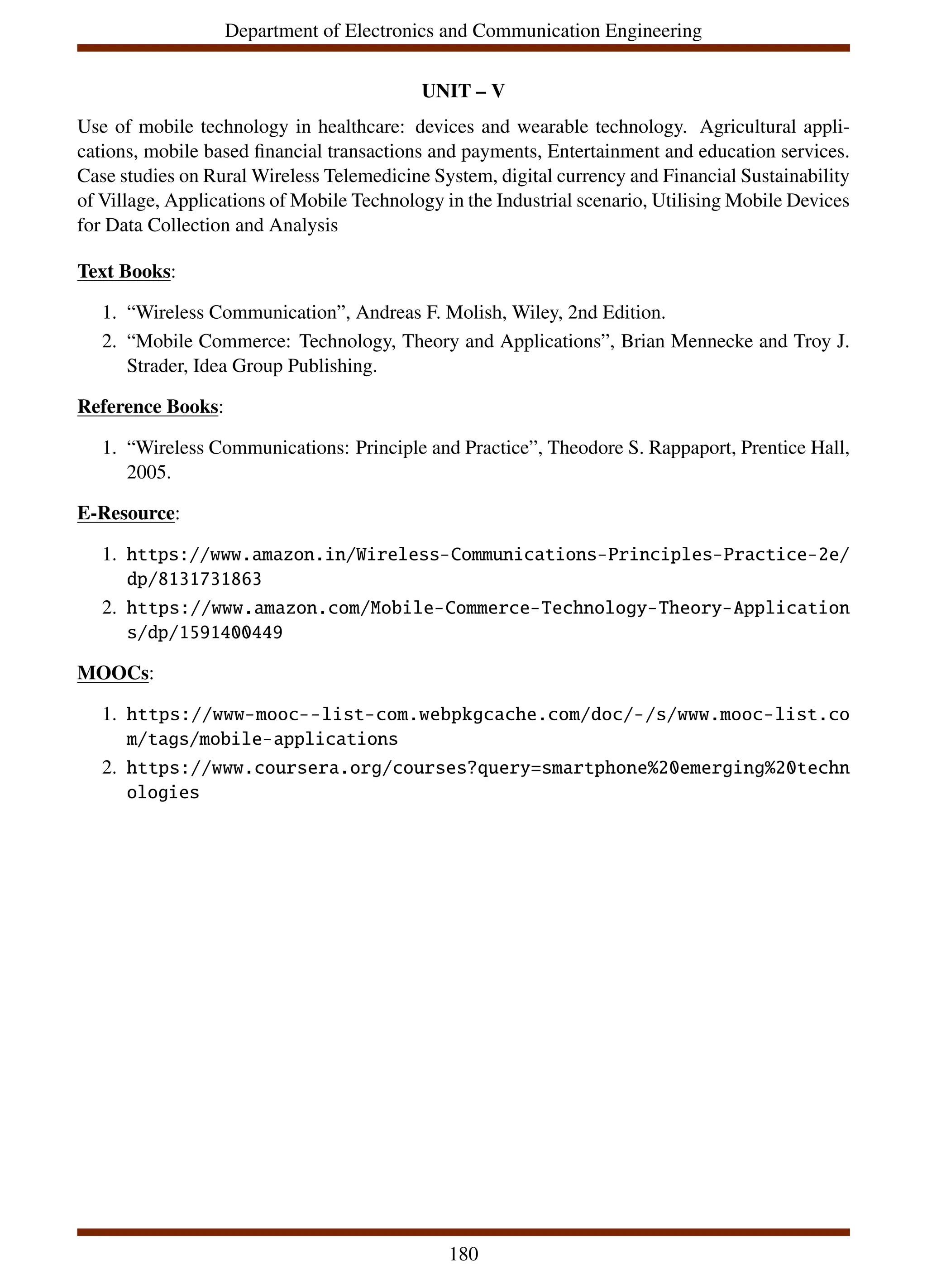 Department of Electronics and Communication Engineering
UNIT – V
Use of mobile technology in healthcare: devices and wearable technology. Agricultural appli-
cations, mobile based financial transactions and payments, Entertainment and education services.
Case studies on Rural Wireless Telemedicine System, digital currency and Financial Sustainability
of Village, Applications of Mobile Technology in the Industrial scenario, Utilising Mobile Devices
for Data Collection and Analysis
Text Books:
1. “Wireless Communication”, Andreas F. Molish, Wiley, 2nd Edition.
2. “Mobile Commerce: Technology, Theory and Applications”, Brian Mennecke and Troy J.
Strader, Idea Group Publishing.
Reference Books:
1. “Wireless Communications: Principle and Practice”, Theodore S. Rappaport, Prentice Hall,
2005.
E-Resource:
1. https://www.amazon.in/Wireless-Communications-Principles-Practice-2e/
dp/8131731863
2. https://www.amazon.com/Mobile-Commerce-Technology-Theory-Application
s/dp/1591400449
MOOCs:
1. https://www-mooc--list-com.webpkgcache.com/doc/-/s/www.mooc-list.co
m/tags/mobile-applications
2. https://www.coursera.org/courses?query=smartphone%20emerging%20techn
ologies
180
 