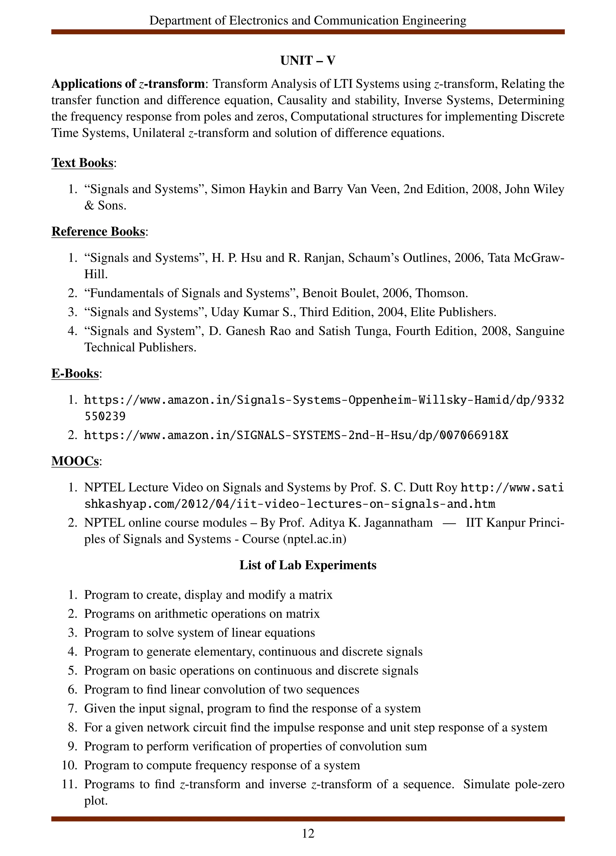 Department of Electronics and Communication Engineering
UNIT – V
Applications of z-transform: Transform Analysis of LTI Systems using z-transform, Relating the
transfer function and difference equation, Causality and stability, Inverse Systems, Determining
the frequency response from poles and zeros, Computational structures for implementing Discrete
Time Systems, Unilateral z-transform and solution of difference equations.
Text Books:
1. “Signals and Systems”, Simon Haykin and Barry Van Veen, 2nd Edition, 2008, John Wiley
& Sons.
Reference Books:
1. “Signals and Systems”, H. P. Hsu and R. Ranjan, Schaum’s Outlines, 2006, Tata McGraw-
Hill.
2. “Fundamentals of Signals and Systems”, Benoit Boulet, 2006, Thomson.
3. “Signals and Systems”, Uday Kumar S., Third Edition, 2004, Elite Publishers.
4. “Signals and System”, D. Ganesh Rao and Satish Tunga, Fourth Edition, 2008, Sanguine
Technical Publishers.
E-Books:
1. https://www.amazon.in/Signals-Systems-Oppenheim-Willsky-Hamid/dp/9332
550239
2. https://www.amazon.in/SIGNALS-SYSTEMS-2nd-H-Hsu/dp/007066918X
MOOCs:
1. NPTEL Lecture Video on Signals and Systems by Prof. S. C. Dutt Roy http://www.sati
shkashyap.com/2012/04/iit-video-lectures-on-signals-and.htm
2. NPTEL online course modules – By Prof. Aditya K. Jagannatham — IIT Kanpur Princi-
ples of Signals and Systems - Course (nptel.ac.in)
List of Lab Experiments
1. Program to create, display and modify a matrix
2. Programs on arithmetic operations on matrix
3. Program to solve system of linear equations
4. Program to generate elementary, continuous and discrete signals
5. Program on basic operations on continuous and discrete signals
6. Program to find linear convolution of two sequences
7. Given the input signal, program to find the response of a system
8. For a given network circuit find the impulse response and unit step response of a system
9. Program to perform verification of properties of convolution sum
10. Program to compute frequency response of a system
11. Programs to find z-transform and inverse z-transform of a sequence. Simulate pole-zero
plot.
12
 