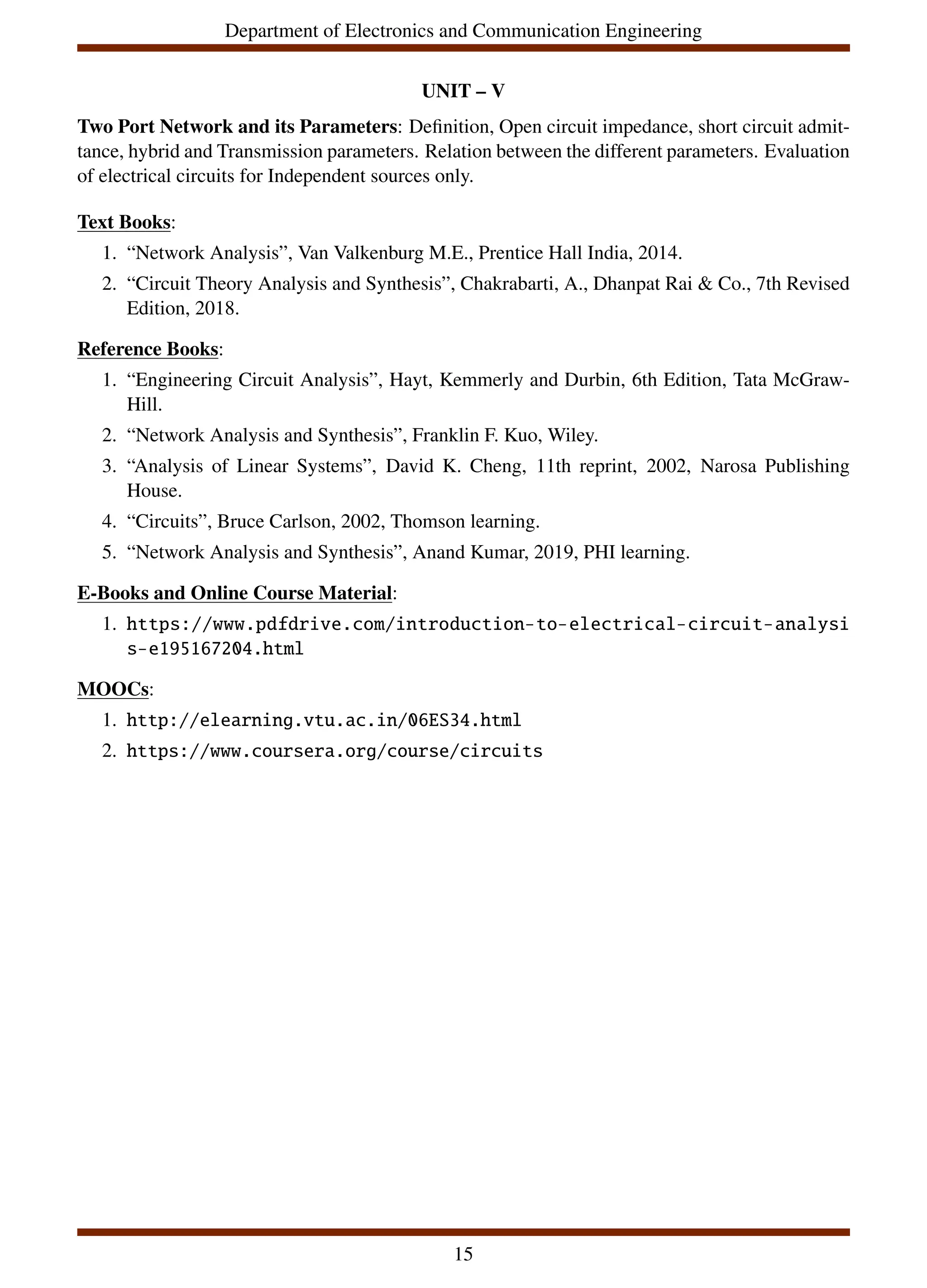 Department of Electronics and Communication Engineering
UNIT – V
Two Port Network and its Parameters: Definition, Open circuit impedance, short circuit admit-
tance, hybrid and Transmission parameters. Relation between the different parameters. Evaluation
of electrical circuits for Independent sources only.
Text Books:
1. “Network Analysis”, Van Valkenburg M.E., Prentice Hall India, 2014.
2. “Circuit Theory Analysis and Synthesis”, Chakrabarti, A., Dhanpat Rai & Co., 7th Revised
Edition, 2018.
Reference Books:
1. “Engineering Circuit Analysis”, Hayt, Kemmerly and Durbin, 6th Edition, Tata McGraw-
Hill.
2. “Network Analysis and Synthesis”, Franklin F. Kuo, Wiley.
3. “Analysis of Linear Systems”, David K. Cheng, 11th reprint, 2002, Narosa Publishing
House.
4. “Circuits”, Bruce Carlson, 2002, Thomson learning.
5. “Network Analysis and Synthesis”, Anand Kumar, 2019, PHI learning.
E-Books and Online Course Material:
1. https://www.pdfdrive.com/introduction-to-electrical-circuit-analysi
s-e195167204.html
MOOCs:
1. http://elearning.vtu.ac.in/06ES34.html
2. https://www.coursera.org/course/circuits
15
 