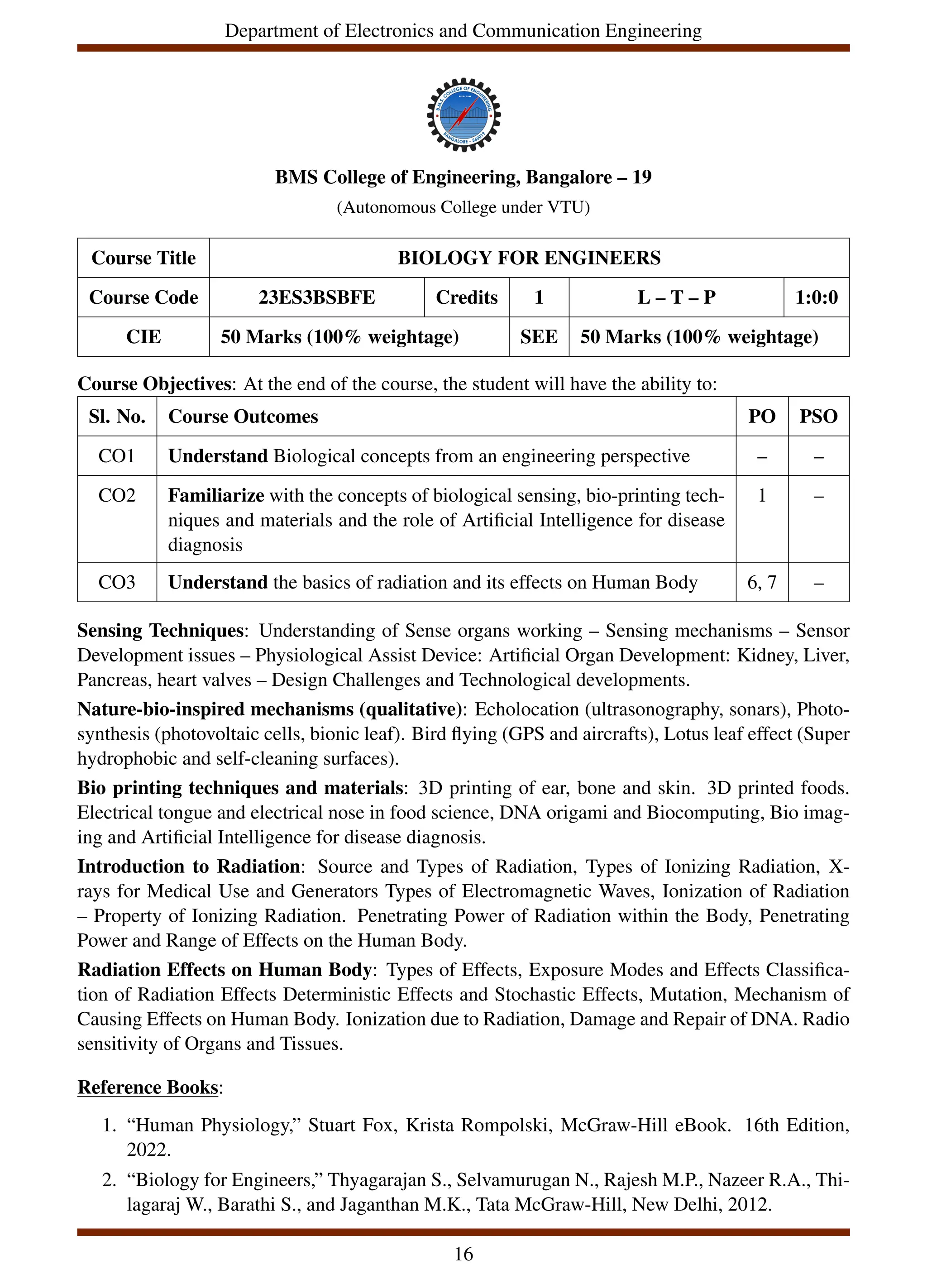 Department of Electronics and Communication Engineering
BMS College of Engineering, Bangalore – 19
(Autonomous College under VTU)
Course Title BIOLOGY FOR ENGINEERS
Course Code 23ES3BSBFE Credits 1 L – T – P 1:0:0
CIE 50 Marks (100% weightage) SEE 50 Marks (100% weightage)
Course Objectives: At the end of the course, the student will have the ability to:
Sl. No. Course Outcomes PO PSO
CO1 Understand Biological concepts from an engineering perspective – –
CO2 Familiarize with the concepts of biological sensing, bio-printing tech-
niques and materials and the role of Artificial Intelligence for disease
diagnosis
1 –
CO3 Understand the basics of radiation and its effects on Human Body 6, 7 –
Sensing Techniques: Understanding of Sense organs working – Sensing mechanisms – Sensor
Development issues – Physiological Assist Device: Artificial Organ Development: Kidney, Liver,
Pancreas, heart valves – Design Challenges and Technological developments.
Nature-bio-inspired mechanisms (qualitative): Echolocation (ultrasonography, sonars), Photo-
synthesis (photovoltaic cells, bionic leaf). Bird flying (GPS and aircrafts), Lotus leaf effect (Super
hydrophobic and self-cleaning surfaces).
Bio printing techniques and materials: 3D printing of ear, bone and skin. 3D printed foods.
Electrical tongue and electrical nose in food science, DNA origami and Biocomputing, Bio imag-
ing and Artificial Intelligence for disease diagnosis.
Introduction to Radiation: Source and Types of Radiation, Types of Ionizing Radiation, X-
rays for Medical Use and Generators Types of Electromagnetic Waves, Ionization of Radiation
– Property of Ionizing Radiation. Penetrating Power of Radiation within the Body, Penetrating
Power and Range of Effects on the Human Body.
Radiation Effects on Human Body: Types of Effects, Exposure Modes and Effects Classifica-
tion of Radiation Effects Deterministic Effects and Stochastic Effects, Mutation, Mechanism of
Causing Effects on Human Body. Ionization due to Radiation, Damage and Repair of DNA. Radio
sensitivity of Organs and Tissues.
Reference Books:
1. “Human Physiology,” Stuart Fox, Krista Rompolski, McGraw-Hill eBook. 16th Edition,
2022.
2. “Biology for Engineers,” Thyagarajan S., Selvamurugan N., Rajesh M.P., Nazeer R.A., Thi-
lagaraj W., Barathi S., and Jaganthan M.K., Tata McGraw-Hill, New Delhi, 2012.
16
 