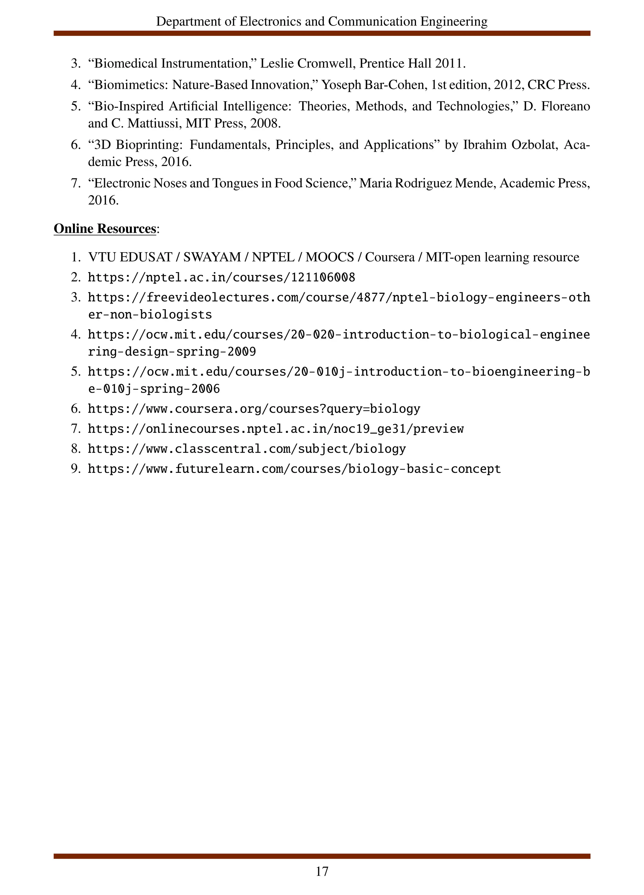 Department of Electronics and Communication Engineering
3. “Biomedical Instrumentation,” Leslie Cromwell, Prentice Hall 2011.
4. “Biomimetics: Nature-Based Innovation,” Yoseph Bar-Cohen, 1st edition, 2012, CRC Press.
5. “Bio-Inspired Artificial Intelligence: Theories, Methods, and Technologies,” D. Floreano
and C. Mattiussi, MIT Press, 2008.
6. “3D Bioprinting: Fundamentals, Principles, and Applications” by Ibrahim Ozbolat, Aca-
demic Press, 2016.
7. “Electronic Noses and Tongues in Food Science,” Maria Rodriguez Mende, Academic Press,
2016.
Online Resources:
1. VTU EDUSAT / SWAYAM / NPTEL / MOOCS / Coursera / MIT-open learning resource
2. https://nptel.ac.in/courses/121106008
3. https://freevideolectures.com/course/4877/nptel-biology-engineers-oth
er-non-biologists
4. https://ocw.mit.edu/courses/20-020-introduction-to-biological-enginee
ring-design-spring-2009
5. https://ocw.mit.edu/courses/20-010j-introduction-to-bioengineering-b
e-010j-spring-2006
6. https://www.coursera.org/courses?query=biology
7. https://onlinecourses.nptel.ac.in/noc19_ge31/preview
8. https://www.classcentral.com/subject/biology
9. https://www.futurelearn.com/courses/biology-basic-concept
17
 