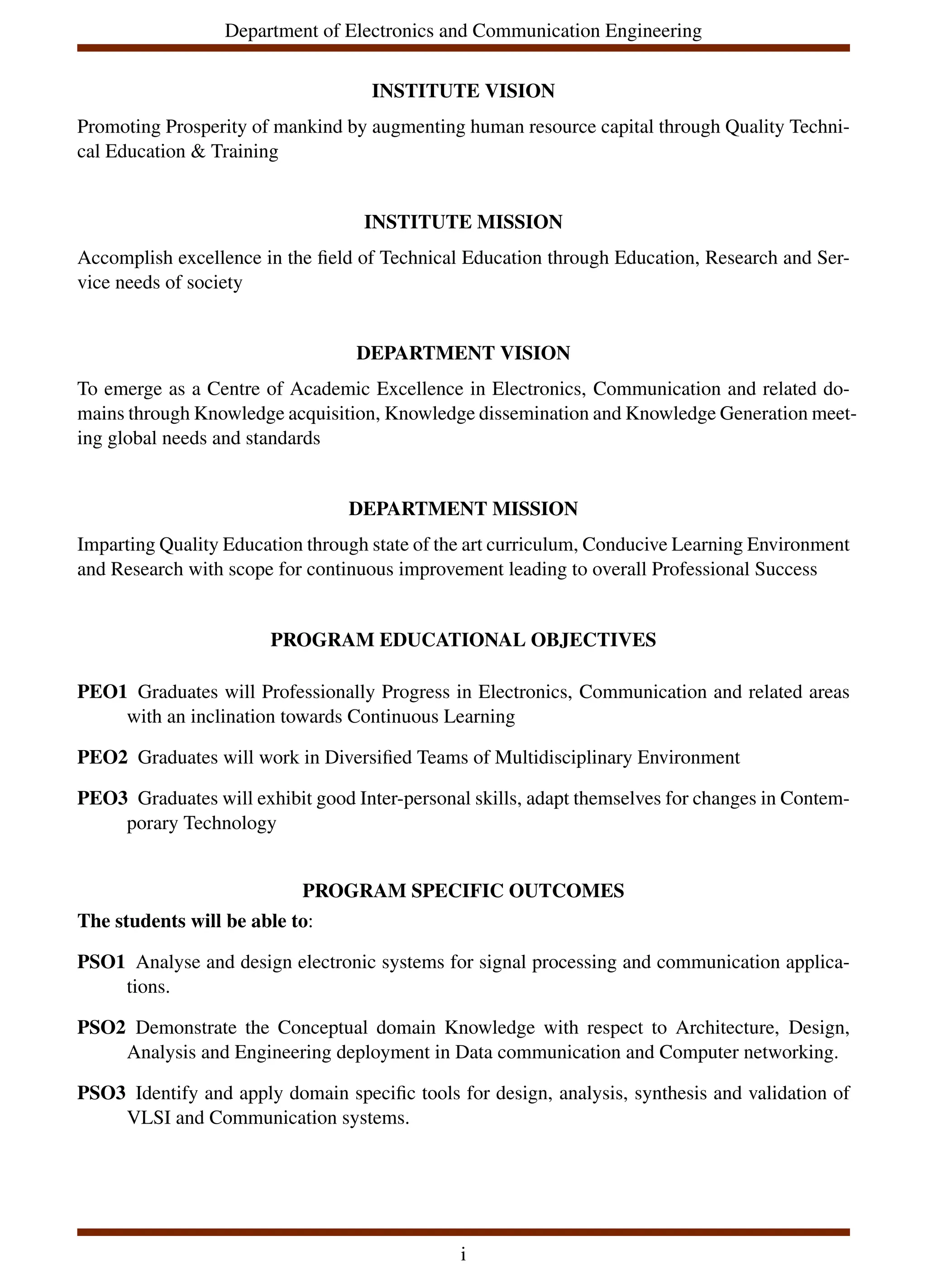 Department of Electronics and Communication Engineering
INSTITUTE VISION
Promoting Prosperity of mankind by augmenting human resource capital through Quality Techni-
cal Education & Training
INSTITUTE MISSION
Accomplish excellence in the field of Technical Education through Education, Research and Ser-
vice needs of society
DEPARTMENT VISION
To emerge as a Centre of Academic Excellence in Electronics, Communication and related do-
mains through Knowledge acquisition, Knowledge dissemination and Knowledge Generation meet-
ing global needs and standards
DEPARTMENT MISSION
Imparting Quality Education through state of the art curriculum, Conducive Learning Environment
and Research with scope for continuous improvement leading to overall Professional Success
PROGRAM EDUCATIONAL OBJECTIVES
PEO1 Graduates will Professionally Progress in Electronics, Communication and related areas
with an inclination towards Continuous Learning
PEO2 Graduates will work in Diversified Teams of Multidisciplinary Environment
PEO3 Graduates will exhibit good Inter-personal skills, adapt themselves for changes in Contem-
porary Technology
PROGRAM SPECIFIC OUTCOMES
The students will be able to:
PSO1 Analyse and design electronic systems for signal processing and communication applica-
tions.
PSO2 Demonstrate the Conceptual domain Knowledge with respect to Architecture, Design,
Analysis and Engineering deployment in Data communication and Computer networking.
PSO3 Identify and apply domain specific tools for design, analysis, synthesis and validation of
VLSI and Communication systems.
i
 