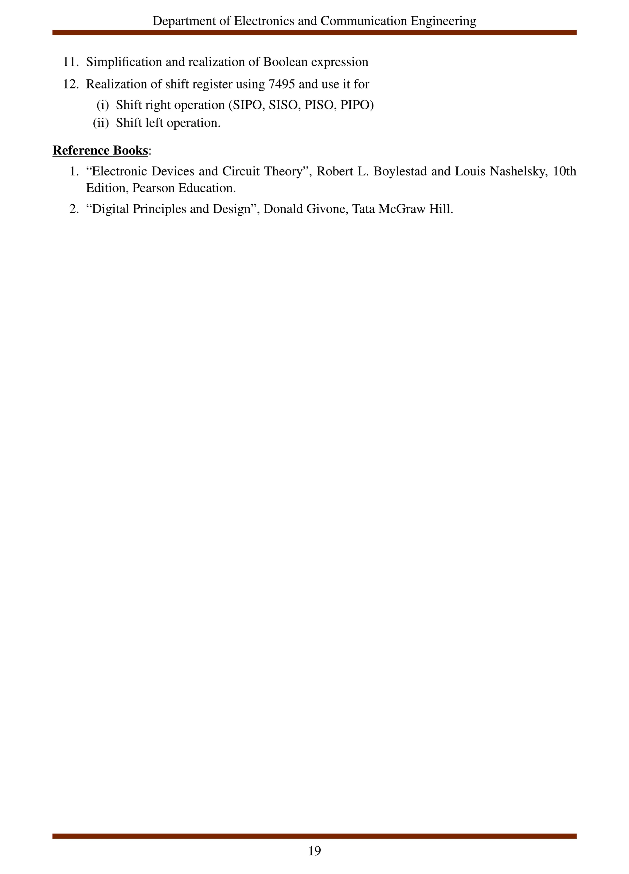 Department of Electronics and Communication Engineering
11. Simplification and realization of Boolean expression
12. Realization of shift register using 7495 and use it for
(i) Shift right operation (SIPO, SISO, PISO, PIPO)
(ii) Shift left operation.
Reference Books:
1. “Electronic Devices and Circuit Theory”, Robert L. Boylestad and Louis Nashelsky, 10th
Edition, Pearson Education.
2. “Digital Principles and Design”, Donald Givone, Tata McGraw Hill.
19
 