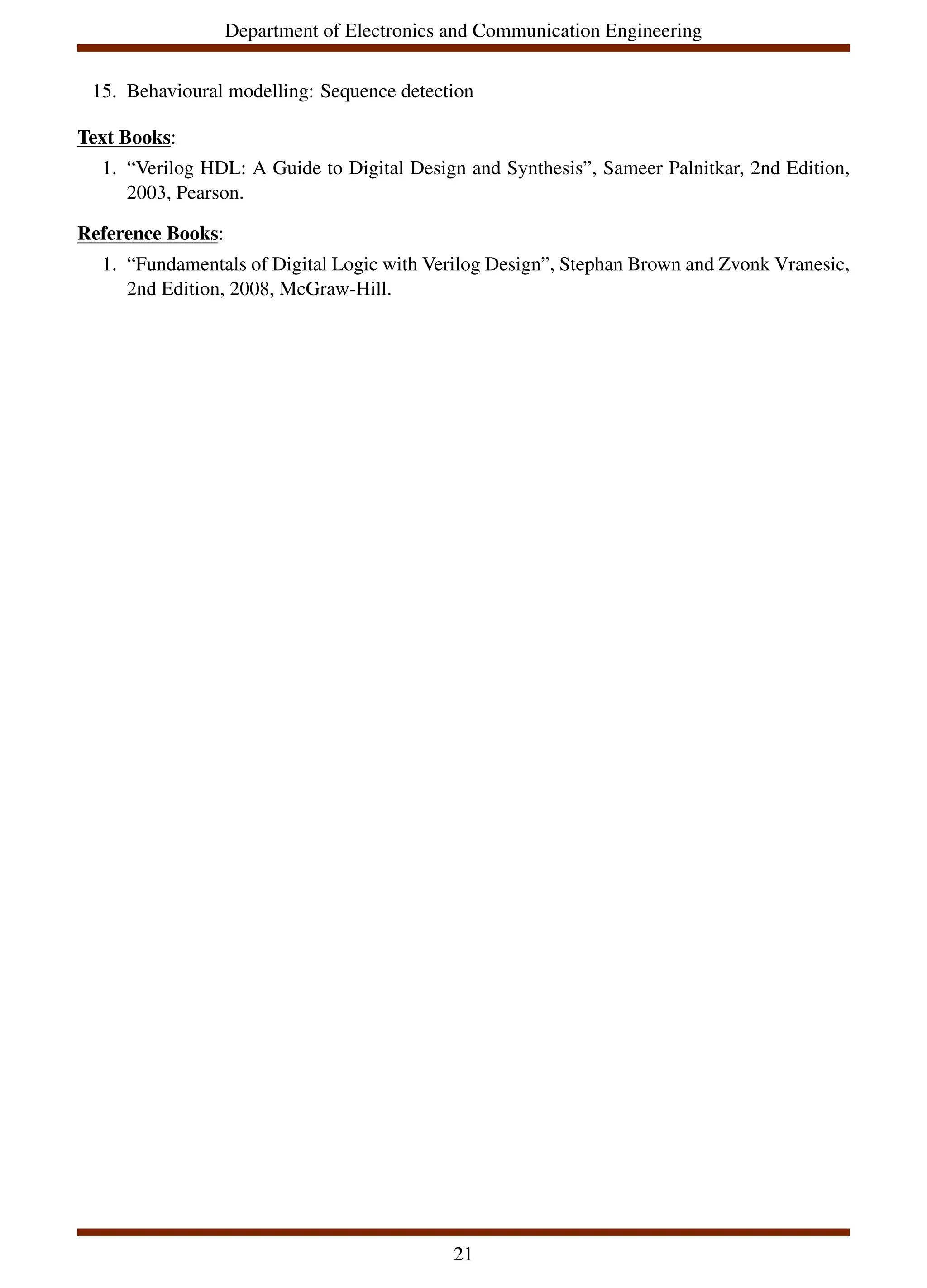 Department of Electronics and Communication Engineering
15. Behavioural modelling: Sequence detection
Text Books:
1. “Verilog HDL: A Guide to Digital Design and Synthesis”, Sameer Palnitkar, 2nd Edition,
2003, Pearson.
Reference Books:
1. “Fundamentals of Digital Logic with Verilog Design”, Stephan Brown and Zvonk Vranesic,
2nd Edition, 2008, McGraw-Hill.
21
 
