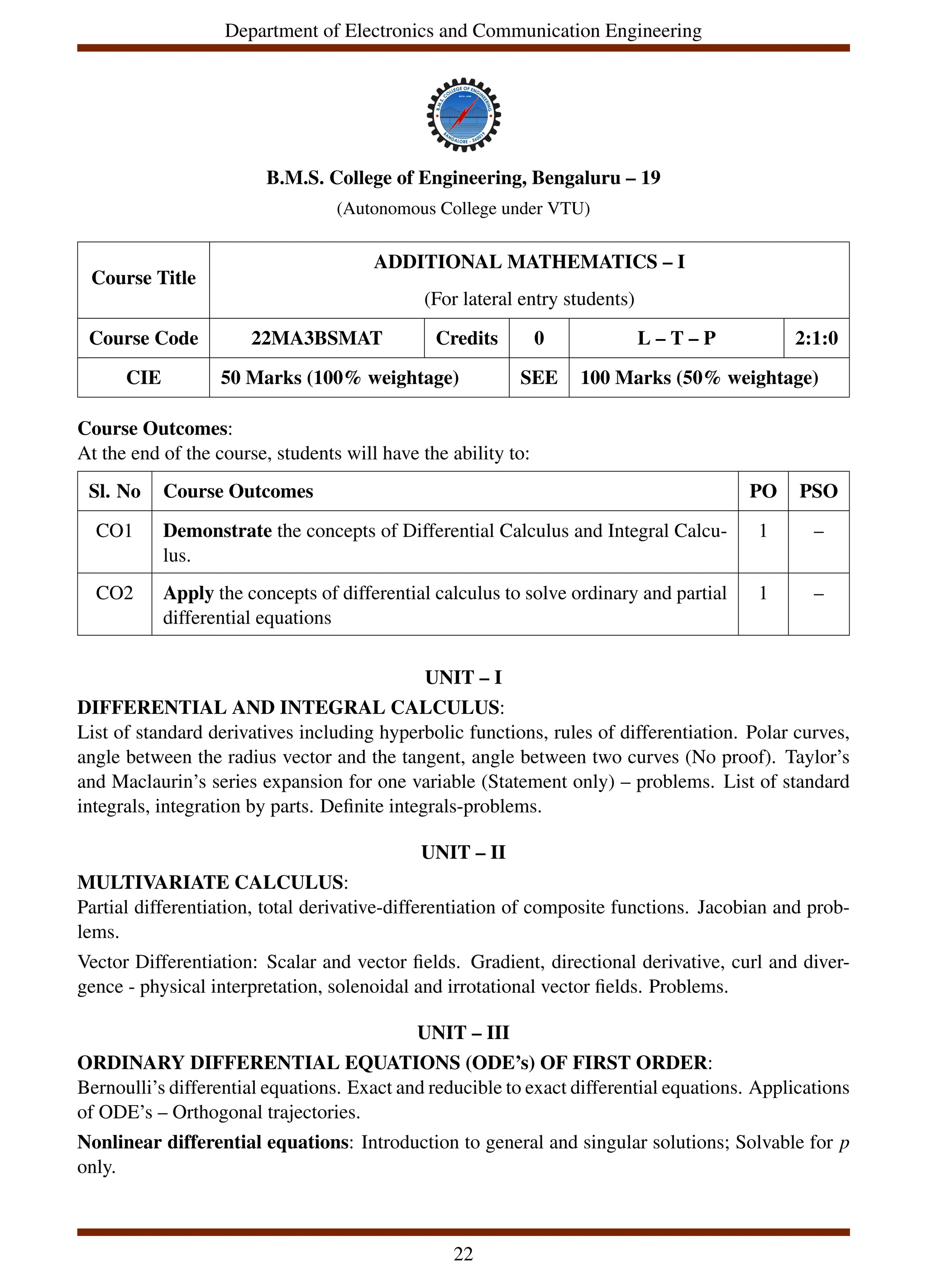 Department of Electronics and Communication Engineering
B.M.S. College of Engineering, Bengaluru – 19
(Autonomous College under VTU)
Course Title
ADDITIONAL MATHEMATICS – I
(For lateral entry students)
Course Code 22MA3BSMAT Credits 0 L – T – P 2:1:0
CIE 50 Marks (100% weightage) SEE 100 Marks (50% weightage)
Course Outcomes:
At the end of the course, students will have the ability to:
Sl. No Course Outcomes PO PSO
CO1 Demonstrate the concepts of Differential Calculus and Integral Calcu-
lus.
1 –
CO2 Apply the concepts of differential calculus to solve ordinary and partial
differential equations
1 –
UNIT – I
DIFFERENTIAL AND INTEGRAL CALCULUS:
List of standard derivatives including hyperbolic functions, rules of differentiation. Polar curves,
angle between the radius vector and the tangent, angle between two curves (No proof). Taylor’s
and Maclaurin’s series expansion for one variable (Statement only) – problems. List of standard
integrals, integration by parts. Definite integrals-problems.
UNIT – II
MULTIVARIATE CALCULUS:
Partial differentiation, total derivative-differentiation of composite functions. Jacobian and prob-
lems.
Vector Differentiation: Scalar and vector fields. Gradient, directional derivative, curl and diver-
gence - physical interpretation, solenoidal and irrotational vector fields. Problems.
UNIT – III
ORDINARY DIFFERENTIAL EQUATIONS (ODE’s) OF FIRST ORDER:
Bernoulli’s differential equations. Exact and reducible to exact differential equations. Applications
of ODE’s – Orthogonal trajectories.
Nonlinear differential equations: Introduction to general and singular solutions; Solvable for p
only.
22
 