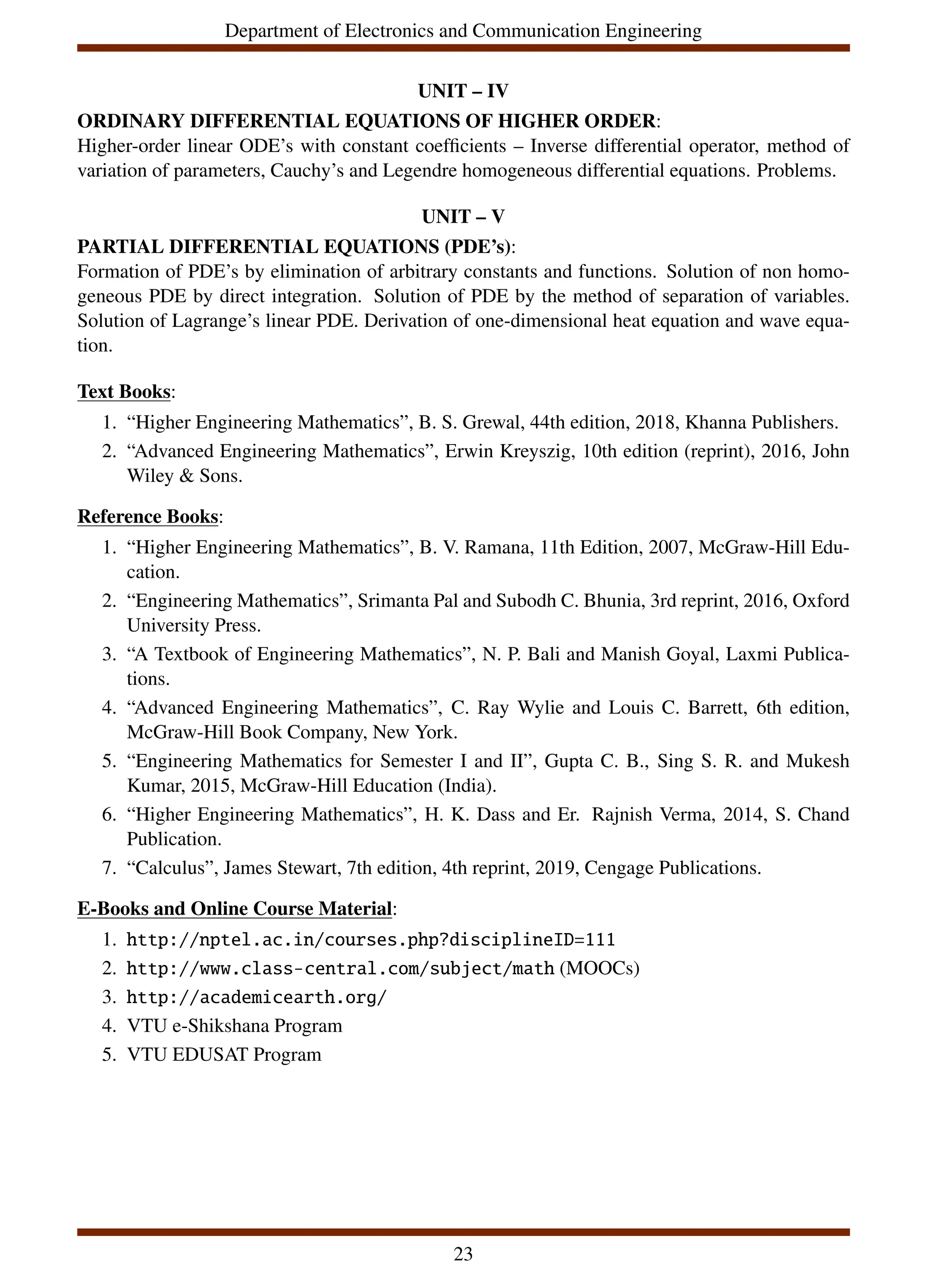 Department of Electronics and Communication Engineering
UNIT – IV
ORDINARY DIFFERENTIAL EQUATIONS OF HIGHER ORDER:
Higher-order linear ODE’s with constant coefficients – Inverse differential operator, method of
variation of parameters, Cauchy’s and Legendre homogeneous differential equations. Problems.
UNIT – V
PARTIAL DIFFERENTIAL EQUATIONS (PDE’s):
Formation of PDE’s by elimination of arbitrary constants and functions. Solution of non homo-
geneous PDE by direct integration. Solution of PDE by the method of separation of variables.
Solution of Lagrange’s linear PDE. Derivation of one-dimensional heat equation and wave equa-
tion.
Text Books:
1. “Higher Engineering Mathematics”, B. S. Grewal, 44th edition, 2018, Khanna Publishers.
2. “Advanced Engineering Mathematics”, Erwin Kreyszig, 10th edition (reprint), 2016, John
Wiley & Sons.
Reference Books:
1. “Higher Engineering Mathematics”, B. V. Ramana, 11th Edition, 2007, McGraw-Hill Edu-
cation.
2. “Engineering Mathematics”, Srimanta Pal and Subodh C. Bhunia, 3rd reprint, 2016, Oxford
University Press.
3. “A Textbook of Engineering Mathematics”, N. P. Bali and Manish Goyal, Laxmi Publica-
tions.
4. “Advanced Engineering Mathematics”, C. Ray Wylie and Louis C. Barrett, 6th edition,
McGraw-Hill Book Company, New York.
5. “Engineering Mathematics for Semester I and II”, Gupta C. B., Sing S. R. and Mukesh
Kumar, 2015, McGraw-Hill Education (India).
6. “Higher Engineering Mathematics”, H. K. Dass and Er. Rajnish Verma, 2014, S. Chand
Publication.
7. “Calculus”, James Stewart, 7th edition, 4th reprint, 2019, Cengage Publications.
E-Books and Online Course Material:
1. http://nptel.ac.in/courses.php?disciplineID=111
2. http://www.class-central.com/subject/math (MOOCs)
3. http://academicearth.org/
4. VTU e-Shikshana Program
5. VTU EDUSAT Program
23
 