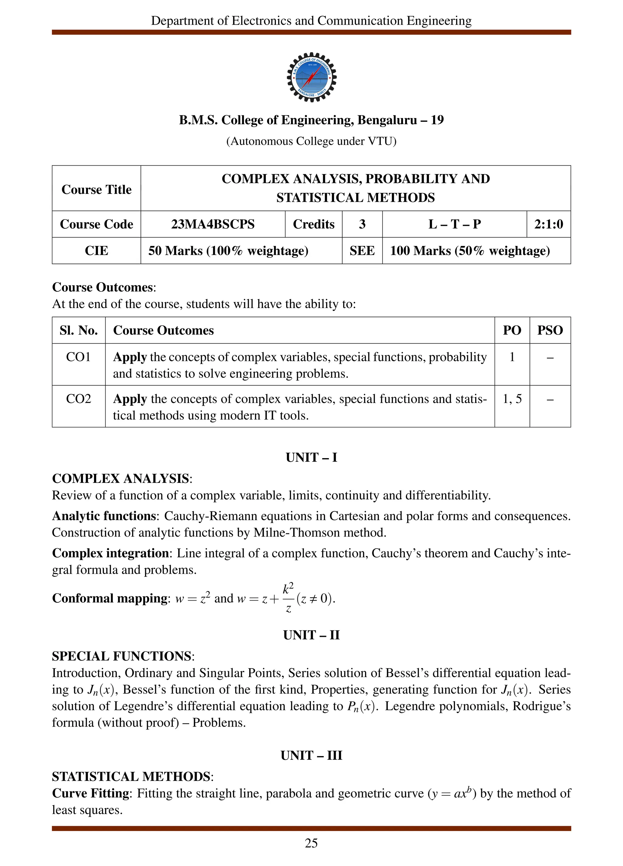 Department of Electronics and Communication Engineering
B.M.S. College of Engineering, Bengaluru – 19
(Autonomous College under VTU)
Course Title
COMPLEX ANALYSIS, PROBABILITY AND
STATISTICAL METHODS
Course Code 23MA4BSCPS Credits 3 L – T – P 2:1:0
CIE 50 Marks (100% weightage) SEE 100 Marks (50% weightage)
Course Outcomes:
At the end of the course, students will have the ability to:
Sl. No. Course Outcomes PO PSO
CO1 Apply the concepts of complex variables, special functions, probability
and statistics to solve engineering problems.
1 –
CO2 Apply the concepts of complex variables, special functions and statis-
tical methods using modern IT tools.
1, 5 –
UNIT – I
COMPLEX ANALYSIS:
Review of a function of a complex variable, limits, continuity and differentiability.
Analytic functions: Cauchy-Riemann equations in Cartesian and polar forms and consequences.
Construction of analytic functions by Milne-Thomson method.
Complex integration: Line integral of a complex function, Cauchy’s theorem and Cauchy’s inte-
gral formula and problems.
Conformal mapping: w = z2 and w = z+
k2
z
(z , 0).
UNIT – II
SPECIAL FUNCTIONS:
Introduction, Ordinary and Singular Points, Series solution of Bessel’s differential equation lead-
ing to Jn(x), Bessel’s function of the first kind, Properties, generating function for Jn(x). Series
solution of Legendre’s differential equation leading to Pn(x). Legendre polynomials, Rodrigue’s
formula (without proof) – Problems.
UNIT – III
STATISTICAL METHODS:
Curve Fitting: Fitting the straight line, parabola and geometric curve (y = axb) by the method of
least squares.
25
 