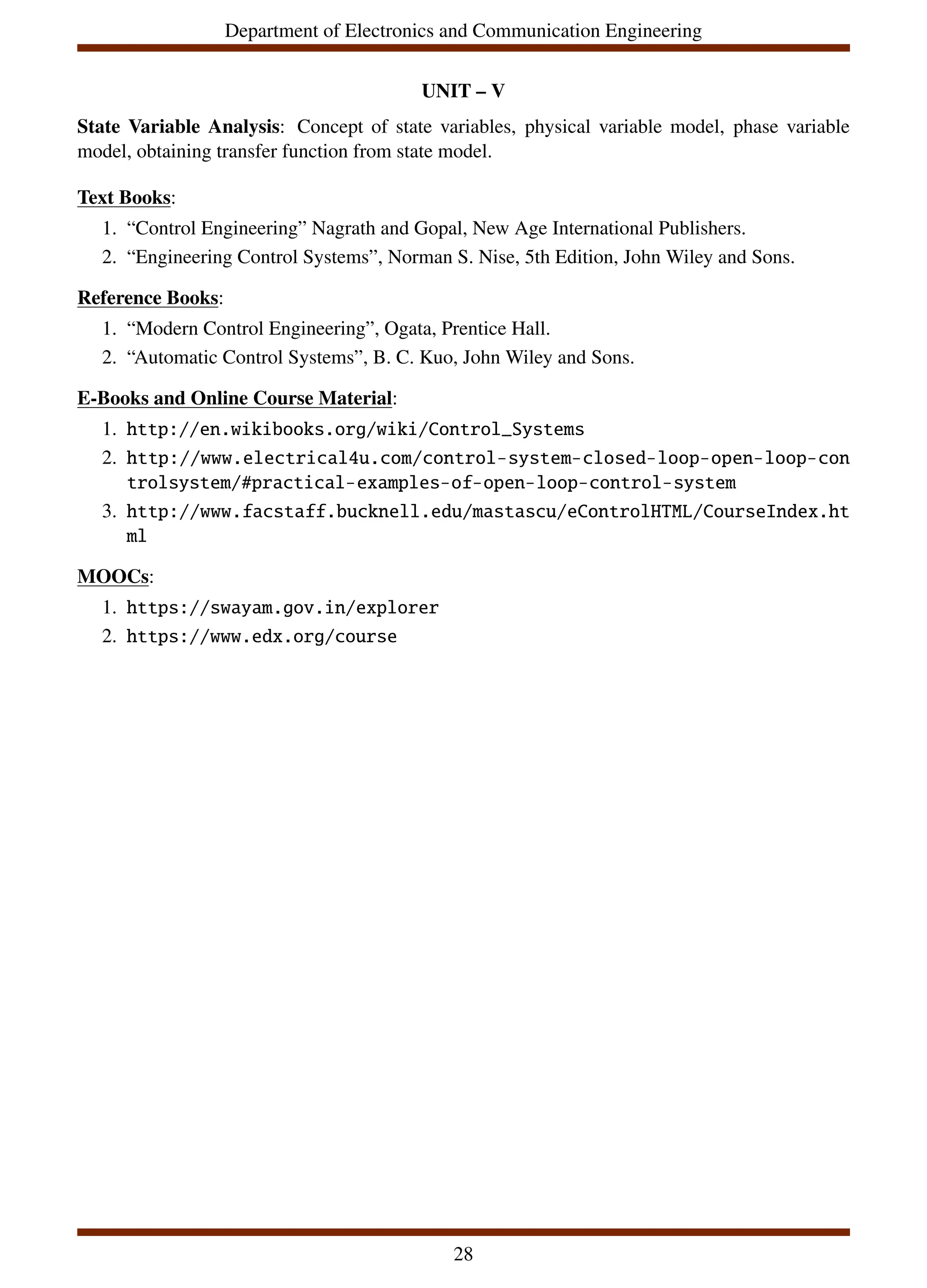 Department of Electronics and Communication Engineering
UNIT – V
State Variable Analysis: Concept of state variables, physical variable model, phase variable
model, obtaining transfer function from state model.
Text Books:
1. “Control Engineering” Nagrath and Gopal, New Age International Publishers.
2. “Engineering Control Systems”, Norman S. Nise, 5th Edition, John Wiley and Sons.
Reference Books:
1. “Modern Control Engineering”, Ogata, Prentice Hall.
2. “Automatic Control Systems”, B. C. Kuo, John Wiley and Sons.
E-Books and Online Course Material:
1. http://en.wikibooks.org/wiki/Control_Systems
2. http://www.electrical4u.com/control-system-closed-loop-open-loop-con
trolsystem/#practical-examples-of-open-loop-control-system
3. http://www.facstaff.bucknell.edu/mastascu/eControlHTML/CourseIndex.ht
ml
MOOCs:
1. https://swayam.gov.in/explorer
2. https://www.edx.org/course
28
 