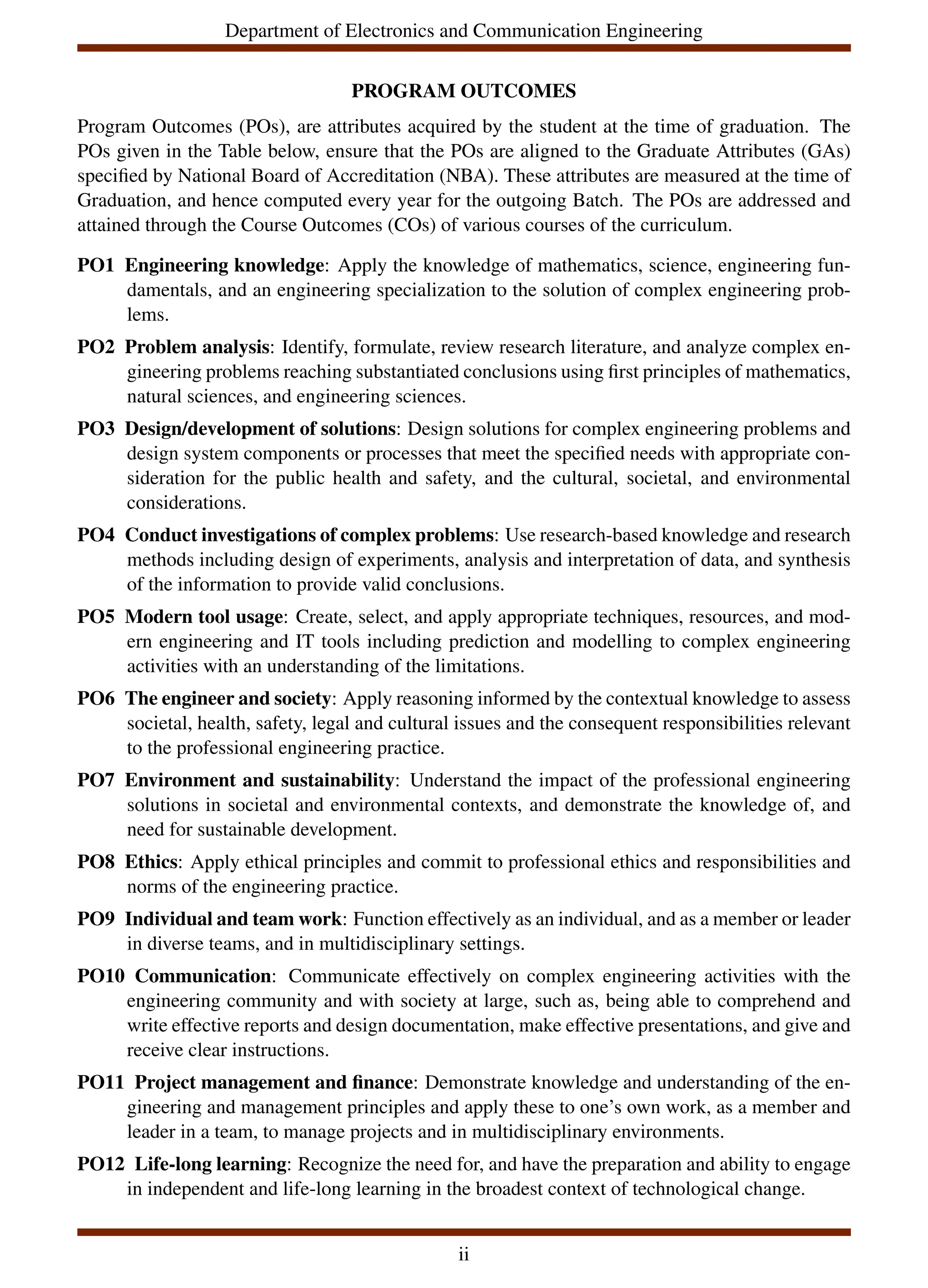 Department of Electronics and Communication Engineering
PROGRAM OUTCOMES
Program Outcomes (POs), are attributes acquired by the student at the time of graduation. The
POs given in the Table below, ensure that the POs are aligned to the Graduate Attributes (GAs)
specified by National Board of Accreditation (NBA). These attributes are measured at the time of
Graduation, and hence computed every year for the outgoing Batch. The POs are addressed and
attained through the Course Outcomes (COs) of various courses of the curriculum.
PO1 Engineering knowledge: Apply the knowledge of mathematics, science, engineering fun-
damentals, and an engineering specialization to the solution of complex engineering prob-
lems.
PO2 Problem analysis: Identify, formulate, review research literature, and analyze complex en-
gineering problems reaching substantiated conclusions using first principles of mathematics,
natural sciences, and engineering sciences.
PO3 Design/development of solutions: Design solutions for complex engineering problems and
design system components or processes that meet the specified needs with appropriate con-
sideration for the public health and safety, and the cultural, societal, and environmental
considerations.
PO4 Conduct investigations of complex problems: Use research-based knowledge and research
methods including design of experiments, analysis and interpretation of data, and synthesis
of the information to provide valid conclusions.
PO5 Modern tool usage: Create, select, and apply appropriate techniques, resources, and mod-
ern engineering and IT tools including prediction and modelling to complex engineering
activities with an understanding of the limitations.
PO6 The engineer and society: Apply reasoning informed by the contextual knowledge to assess
societal, health, safety, legal and cultural issues and the consequent responsibilities relevant
to the professional engineering practice.
PO7 Environment and sustainability: Understand the impact of the professional engineering
solutions in societal and environmental contexts, and demonstrate the knowledge of, and
need for sustainable development.
PO8 Ethics: Apply ethical principles and commit to professional ethics and responsibilities and
norms of the engineering practice.
PO9 Individual and team work: Function effectively as an individual, and as a member or leader
in diverse teams, and in multidisciplinary settings.
PO10 Communication: Communicate effectively on complex engineering activities with the
engineering community and with society at large, such as, being able to comprehend and
write effective reports and design documentation, make effective presentations, and give and
receive clear instructions.
PO11 Project management and finance: Demonstrate knowledge and understanding of the en-
gineering and management principles and apply these to one’s own work, as a member and
leader in a team, to manage projects and in multidisciplinary environments.
PO12 Life-long learning: Recognize the need for, and have the preparation and ability to engage
in independent and life-long learning in the broadest context of technological change.
ii
 