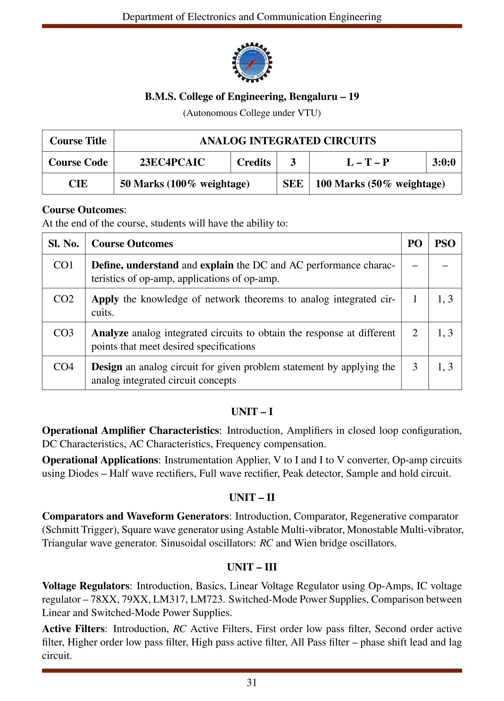 Department of Electronics and Communication Engineering
B.M.S. College of Engineering, Bengaluru – 19
(Autonomous College under VTU)
Course Title ANALOG INTEGRATED CIRCUITS
Course Code 23EC4PCAIC Credits 3 L – T – P 3:0:0
CIE 50 Marks (100% weightage) SEE 100 Marks (50% weightage)
Course Outcomes:
At the end of the course, students will have the ability to:
Sl. No. Course Outcomes PO PSO
CO1 Define, understand and explain the DC and AC performance charac-
teristics of op-amp, applications of op-amp.
– –
CO2 Apply the knowledge of network theorems to analog integrated cir-
cuits.
1 1, 3
CO3 Analyze analog integrated circuits to obtain the response at different
points that meet desired specifications
2 1, 3
CO4 Design an analog circuit for given problem statement by applying the
analog integrated circuit concepts
3 1, 3
UNIT – I
Operational Amplifier Characteristics: Introduction, Amplifiers in closed loop configuration,
DC Characteristics, AC Characteristics, Frequency compensation.
Operational Applications: Instrumentation Applier, V to I and I to V converter, Op-amp circuits
using Diodes – Half wave rectifiers, Full wave rectifier, Peak detector, Sample and hold circuit.
UNIT – II
Comparators and Waveform Generators: Introduction, Comparator, Regenerative comparator
(Schmitt Trigger), Square wave generator using Astable Multi-vibrator, Monostable Multi-vibrator,
Triangular wave generator. Sinusoidal oscillators: RC and Wien bridge oscillators.
UNIT – III
Voltage Regulators: Introduction, Basics, Linear Voltage Regulator using Op-Amps, IC voltage
regulator – 78XX, 79XX, LM317, LM723. Switched-Mode Power Supplies, Comparison between
Linear and Switched-Mode Power Supplies.
Active Filters: Introduction, RC Active Filters, First order low pass filter, Second order active
filter, Higher order low pass filter, High pass active filter, All Pass filter – phase shift lead and lag
circuit.
31
 