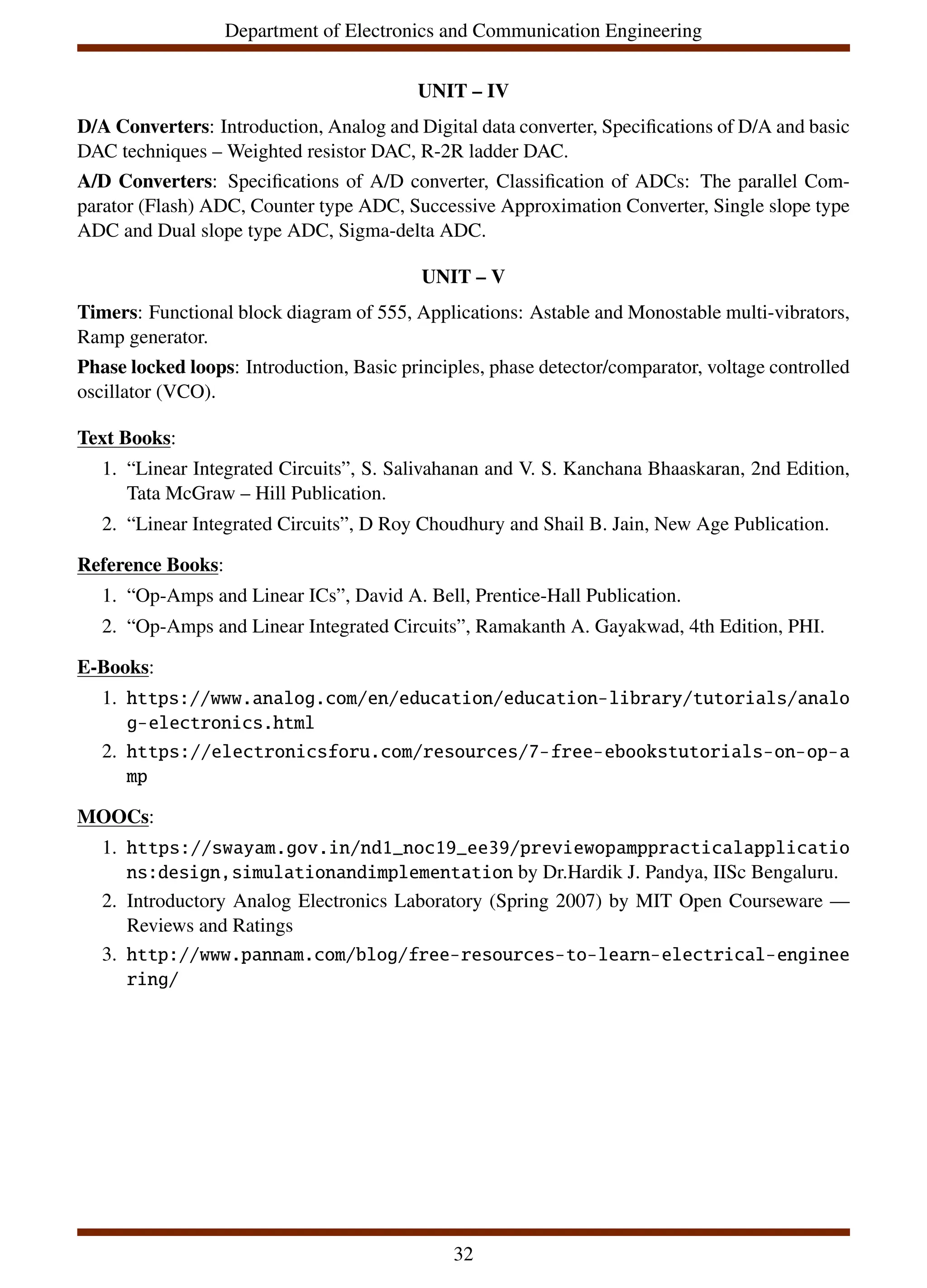 Department of Electronics and Communication Engineering
UNIT – IV
D/A Converters: Introduction, Analog and Digital data converter, Specifications of D/A and basic
DAC techniques – Weighted resistor DAC, R-2R ladder DAC.
A/D Converters: Specifications of A/D converter, Classification of ADCs: The parallel Com-
parator (Flash) ADC, Counter type ADC, Successive Approximation Converter, Single slope type
ADC and Dual slope type ADC, Sigma-delta ADC.
UNIT – V
Timers: Functional block diagram of 555, Applications: Astable and Monostable multi-vibrators,
Ramp generator.
Phase locked loops: Introduction, Basic principles, phase detector/comparator, voltage controlled
oscillator (VCO).
Text Books:
1. “Linear Integrated Circuits”, S. Salivahanan and V. S. Kanchana Bhaaskaran, 2nd Edition,
Tata McGraw – Hill Publication.
2. “Linear Integrated Circuits”, D Roy Choudhury and Shail B. Jain, New Age Publication.
Reference Books:
1. “Op-Amps and Linear ICs”, David A. Bell, Prentice-Hall Publication.
2. “Op-Amps and Linear Integrated Circuits”, Ramakanth A. Gayakwad, 4th Edition, PHI.
E-Books:
1. https://www.analog.com/en/education/education-library/tutorials/analo
g-electronics.html
2. https://electronicsforu.com/resources/7-free-ebookstutorials-on-op-a
mp
MOOCs:
1. https://swayam.gov.in/nd1_noc19_ee39/previewopamppracticalapplicatio
ns:design,simulationandimplementation by Dr.Hardik J. Pandya, IISc Bengaluru.
2. Introductory Analog Electronics Laboratory (Spring 2007) by MIT Open Courseware —
Reviews and Ratings
3. http://www.pannam.com/blog/free-resources-to-learn-electrical-enginee
ring/
32
 
