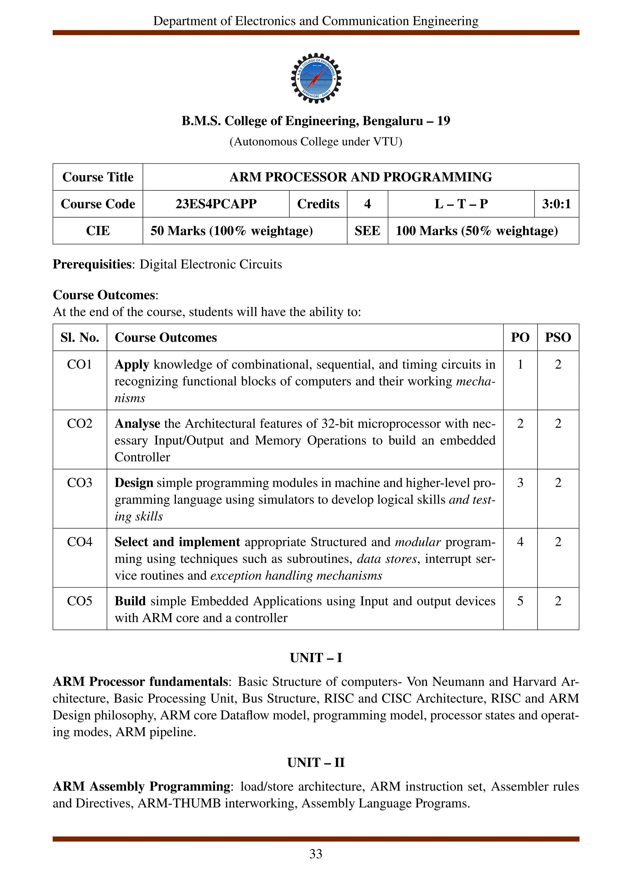Department of Electronics and Communication Engineering
B.M.S. College of Engineering, Bengaluru – 19
(Autonomous College under VTU)
Course Title ARM PROCESSOR AND PROGRAMMING
Course Code 23ES4PCAPP Credits 4 L – T – P 3:0:1
CIE 50 Marks (100% weightage) SEE 100 Marks (50% weightage)
Prerequisities: Digital Electronic Circuits
Course Outcomes:
At the end of the course, students will have the ability to:
Sl. No. Course Outcomes PO PSO
CO1 Apply knowledge of combinational, sequential, and timing circuits in
recognizing functional blocks of computers and their working mecha-
nisms
1 2
CO2 Analyse the Architectural features of 32-bit microprocessor with nec-
essary Input/Output and Memory Operations to build an embedded
Controller
2 2
CO3 Design simple programming modules in machine and higher-level pro-
gramming language using simulators to develop logical skills and test-
ing skills
3 2
CO4 Select and implement appropriate Structured and modular program-
ming using techniques such as subroutines, data stores, interrupt ser-
vice routines and exception handling mechanisms
4 2
CO5 Build simple Embedded Applications using Input and output devices
with ARM core and a controller
5 2
UNIT – I
ARM Processor fundamentals: Basic Structure of computers- Von Neumann and Harvard Ar-
chitecture, Basic Processing Unit, Bus Structure, RISC and CISC Architecture, RISC and ARM
Design philosophy, ARM core Dataflow model, programming model, processor states and operat-
ing modes, ARM pipeline.
UNIT – II
ARM Assembly Programming: load/store architecture, ARM instruction set, Assembler rules
and Directives, ARM-THUMB interworking, Assembly Language Programs.
33
 