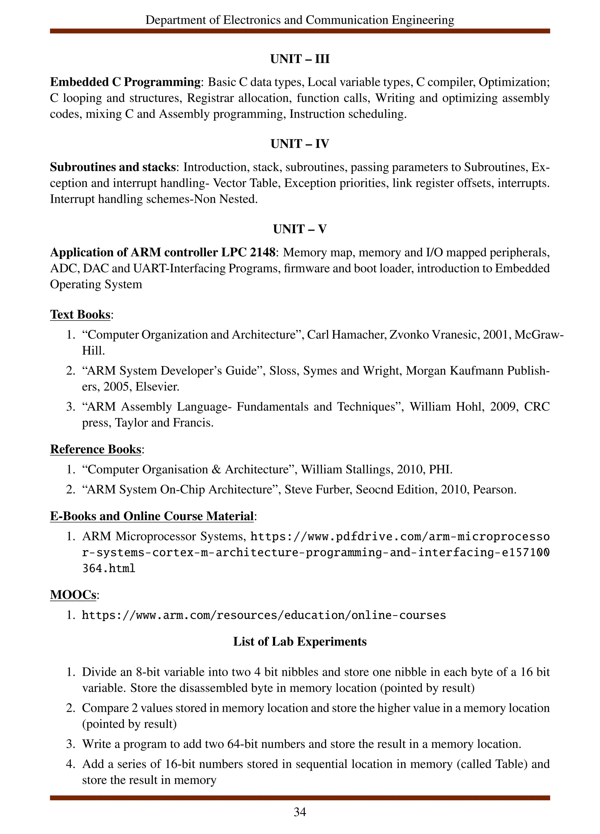 Department of Electronics and Communication Engineering
UNIT – III
Embedded C Programming: Basic C data types, Local variable types, C compiler, Optimization;
C looping and structures, Registrar allocation, function calls, Writing and optimizing assembly
codes, mixing C and Assembly programming, Instruction scheduling.
UNIT – IV
Subroutines and stacks: Introduction, stack, subroutines, passing parameters to Subroutines, Ex-
ception and interrupt handling- Vector Table, Exception priorities, link register offsets, interrupts.
Interrupt handling schemes-Non Nested.
UNIT – V
Application of ARM controller LPC 2148: Memory map, memory and I/O mapped peripherals,
ADC, DAC and UART-Interfacing Programs, firmware and boot loader, introduction to Embedded
Operating System
Text Books:
1. “Computer Organization and Architecture”, Carl Hamacher, Zvonko Vranesic, 2001, McGraw-
Hill.
2. “ARM System Developer’s Guide”, Sloss, Symes and Wright, Morgan Kaufmann Publish-
ers, 2005, Elsevier.
3. “ARM Assembly Language- Fundamentals and Techniques”, William Hohl, 2009, CRC
press, Taylor and Francis.
Reference Books:
1. “Computer Organisation & Architecture”, William Stallings, 2010, PHI.
2. “ARM System On-Chip Architecture”, Steve Furber, Seocnd Edition, 2010, Pearson.
E-Books and Online Course Material:
1. ARM Microprocessor Systems, https://www.pdfdrive.com/arm-microprocesso
r-systems-cortex-m-architecture-programming-and-interfacing-e157100
364.html
MOOCs:
1. https://www.arm.com/resources/education/online-courses
List of Lab Experiments
1. Divide an 8-bit variable into two 4 bit nibbles and store one nibble in each byte of a 16 bit
variable. Store the disassembled byte in memory location (pointed by result)
2. Compare 2 values stored in memory location and store the higher value in a memory location
(pointed by result)
3. Write a program to add two 64-bit numbers and store the result in a memory location.
4. Add a series of 16-bit numbers stored in sequential location in memory (called Table) and
store the result in memory
34
 