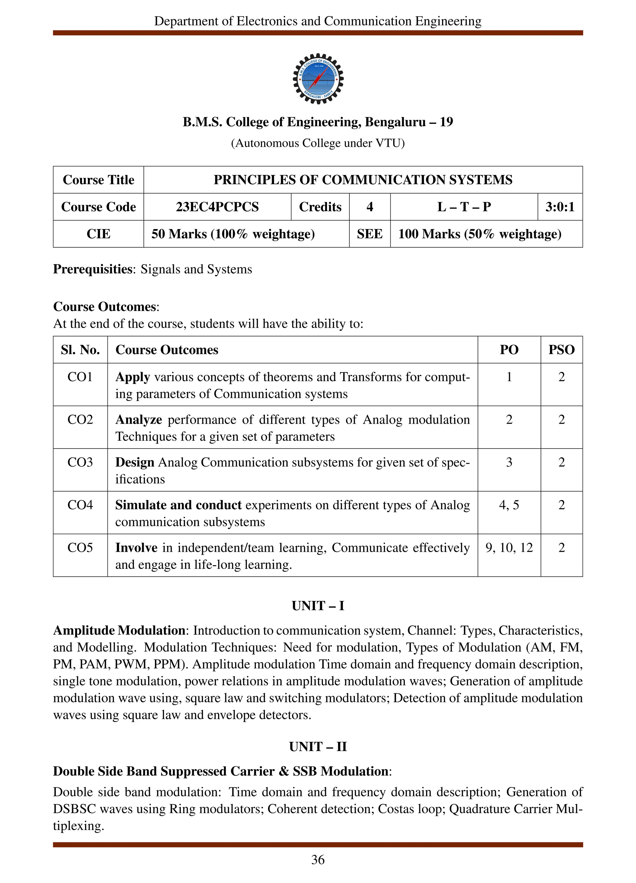 Department of Electronics and Communication Engineering
B.M.S. College of Engineering, Bengaluru – 19
(Autonomous College under VTU)
Course Title PRINCIPLES OF COMMUNICATION SYSTEMS
Course Code 23EC4PCPCS Credits 4 L – T – P 3:0:1
CIE 50 Marks (100% weightage) SEE 100 Marks (50% weightage)
Prerequisities: Signals and Systems
Course Outcomes:
At the end of the course, students will have the ability to:
Sl. No. Course Outcomes PO PSO
CO1 Apply various concepts of theorems and Transforms for comput-
ing parameters of Communication systems
1 2
CO2 Analyze performance of different types of Analog modulation
Techniques for a given set of parameters
2 2
CO3 Design Analog Communication subsystems for given set of spec-
ifications
3 2
CO4 Simulate and conduct experiments on different types of Analog
communication subsystems
4, 5 2
CO5 Involve in independent/team learning, Communicate effectively
and engage in life-long learning.
9, 10, 12 2
UNIT – I
Amplitude Modulation: Introduction to communication system, Channel: Types, Characteristics,
and Modelling. Modulation Techniques: Need for modulation, Types of Modulation (AM, FM,
PM, PAM, PWM, PPM). Amplitude modulation Time domain and frequency domain description,
single tone modulation, power relations in amplitude modulation waves; Generation of amplitude
modulation wave using, square law and switching modulators; Detection of amplitude modulation
waves using square law and envelope detectors.
UNIT – II
Double Side Band Suppressed Carrier & SSB Modulation:
Double side band modulation: Time domain and frequency domain description; Generation of
DSBSC waves using Ring modulators; Coherent detection; Costas loop; Quadrature Carrier Mul-
tiplexing.
36
 