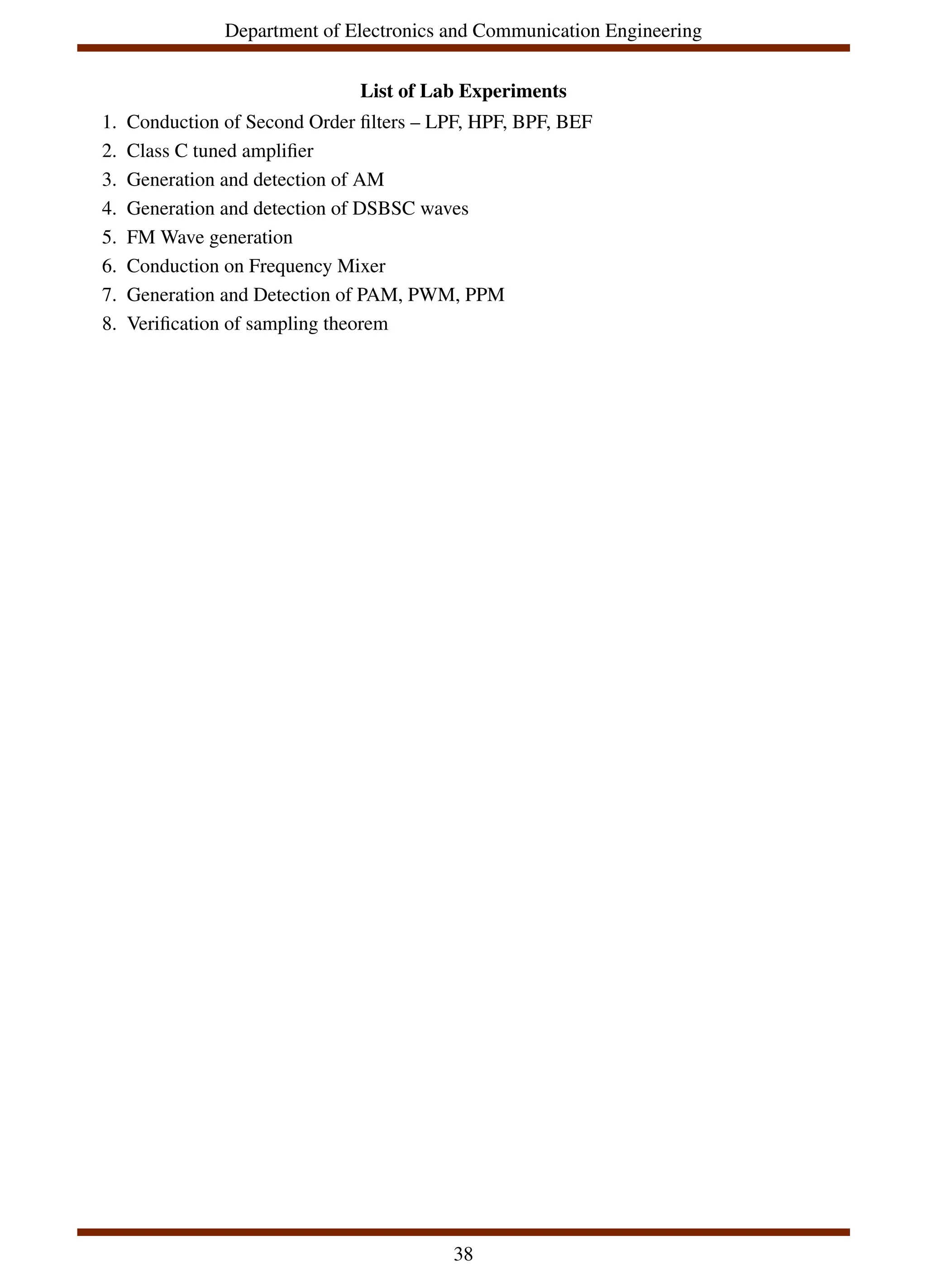 Department of Electronics and Communication Engineering
List of Lab Experiments
1. Conduction of Second Order filters – LPF, HPF, BPF, BEF
2. Class C tuned amplifier
3. Generation and detection of AM
4. Generation and detection of DSBSC waves
5. FM Wave generation
6. Conduction on Frequency Mixer
7. Generation and Detection of PAM, PWM, PPM
8. Verification of sampling theorem
38
 