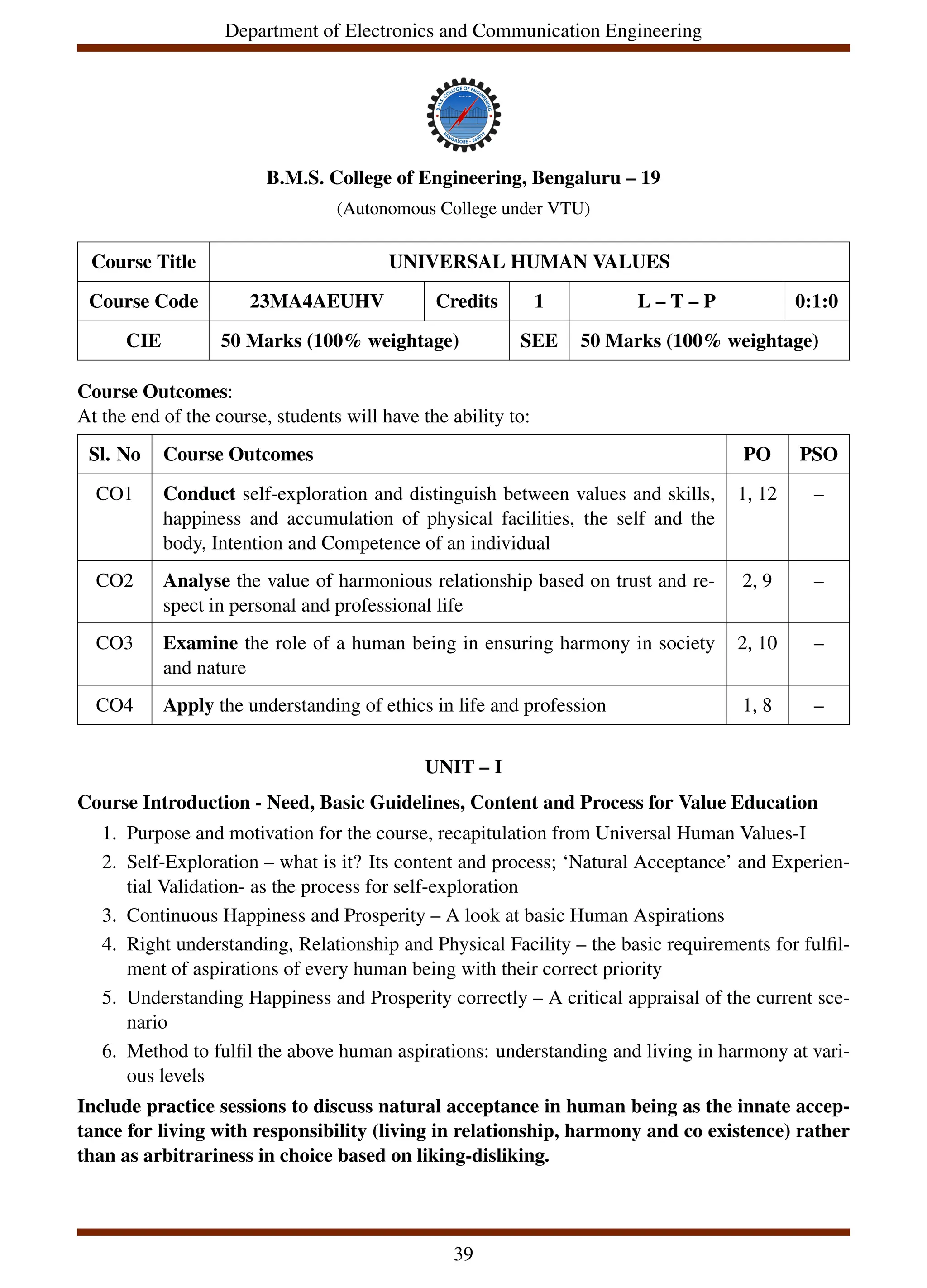 Department of Electronics and Communication Engineering
B.M.S. College of Engineering, Bengaluru – 19
(Autonomous College under VTU)
Course Title UNIVERSAL HUMAN VALUES
Course Code 23MA4AEUHV Credits 1 L – T – P 0:1:0
CIE 50 Marks (100% weightage) SEE 50 Marks (100% weightage)
Course Outcomes:
At the end of the course, students will have the ability to:
Sl. No Course Outcomes PO PSO
CO1 Conduct self-exploration and distinguish between values and skills,
happiness and accumulation of physical facilities, the self and the
body, Intention and Competence of an individual
1, 12 –
CO2 Analyse the value of harmonious relationship based on trust and re-
spect in personal and professional life
2, 9 –
CO3 Examine the role of a human being in ensuring harmony in society
and nature
2, 10 –
CO4 Apply the understanding of ethics in life and profession 1, 8 –
UNIT – I
Course Introduction - Need, Basic Guidelines, Content and Process for Value Education
1. Purpose and motivation for the course, recapitulation from Universal Human Values-I
2. Self-Exploration – what is it? Its content and process; ‘Natural Acceptance’ and Experien-
tial Validation- as the process for self-exploration
3. Continuous Happiness and Prosperity – A look at basic Human Aspirations
4. Right understanding, Relationship and Physical Facility – the basic requirements for fulfil-
ment of aspirations of every human being with their correct priority
5. Understanding Happiness and Prosperity correctly – A critical appraisal of the current sce-
nario
6. Method to fulfil the above human aspirations: understanding and living in harmony at vari-
ous levels
Include practice sessions to discuss natural acceptance in human being as the innate accep-
tance for living with responsibility (living in relationship, harmony and co existence) rather
than as arbitrariness in choice based on liking-disliking.
39
 