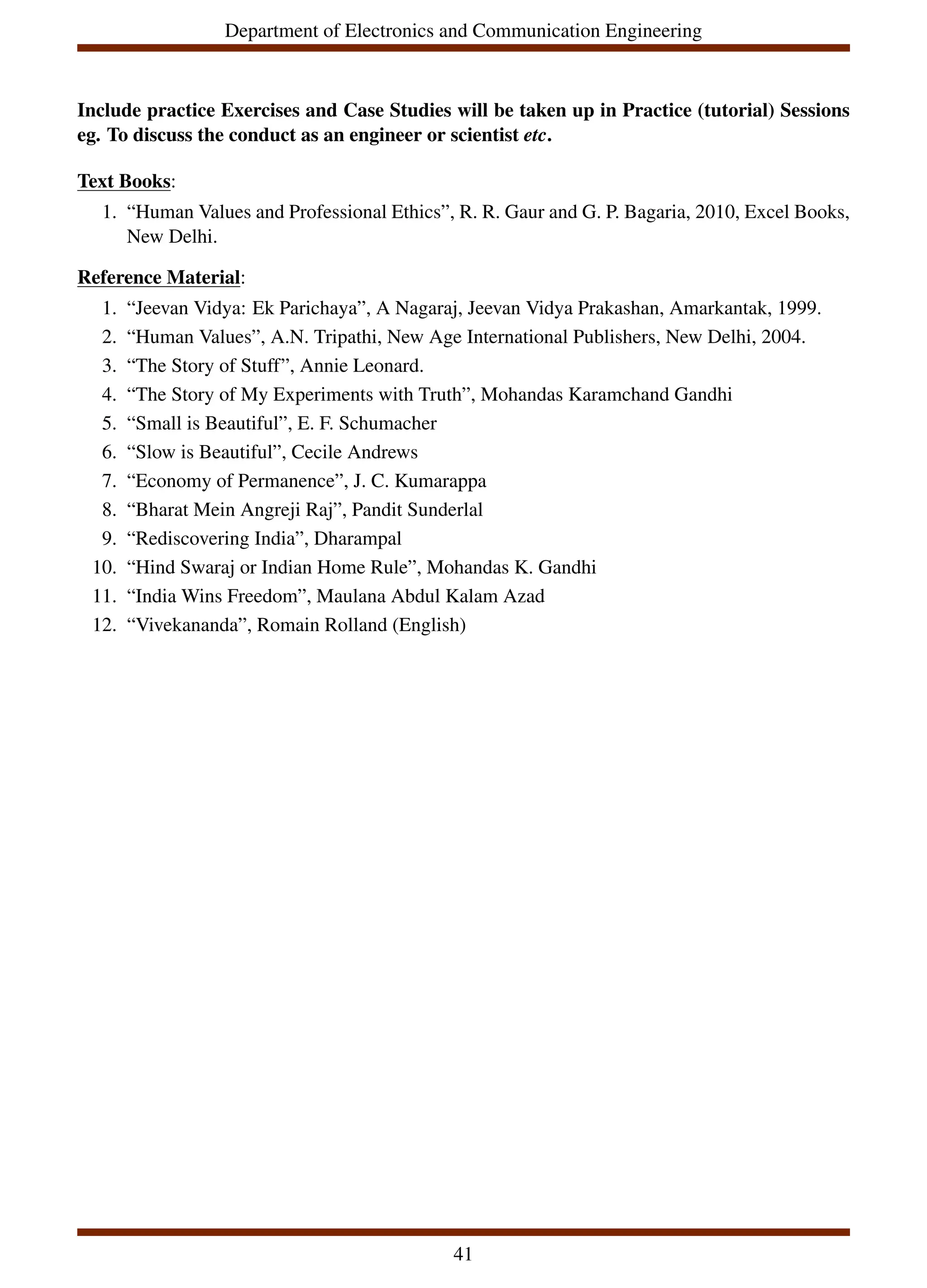 Department of Electronics and Communication Engineering
Include practice Exercises and Case Studies will be taken up in Practice (tutorial) Sessions
eg. To discuss the conduct as an engineer or scientist etc.
Text Books:
1. “Human Values and Professional Ethics”, R. R. Gaur and G. P. Bagaria, 2010, Excel Books,
New Delhi.
Reference Material:
1. “Jeevan Vidya: Ek Parichaya”, A Nagaraj, Jeevan Vidya Prakashan, Amarkantak, 1999.
2. “Human Values”, A.N. Tripathi, New Age International Publishers, New Delhi, 2004.
3. “The Story of Stuff”, Annie Leonard.
4. “The Story of My Experiments with Truth”, Mohandas Karamchand Gandhi
5. “Small is Beautiful”, E. F. Schumacher
6. “Slow is Beautiful”, Cecile Andrews
7. “Economy of Permanence”, J. C. Kumarappa
8. “Bharat Mein Angreji Raj”, Pandit Sunderlal
9. “Rediscovering India”, Dharampal
10. “Hind Swaraj or Indian Home Rule”, Mohandas K. Gandhi
11. “India Wins Freedom”, Maulana Abdul Kalam Azad
12. “Vivekananda”, Romain Rolland (English)
41
 