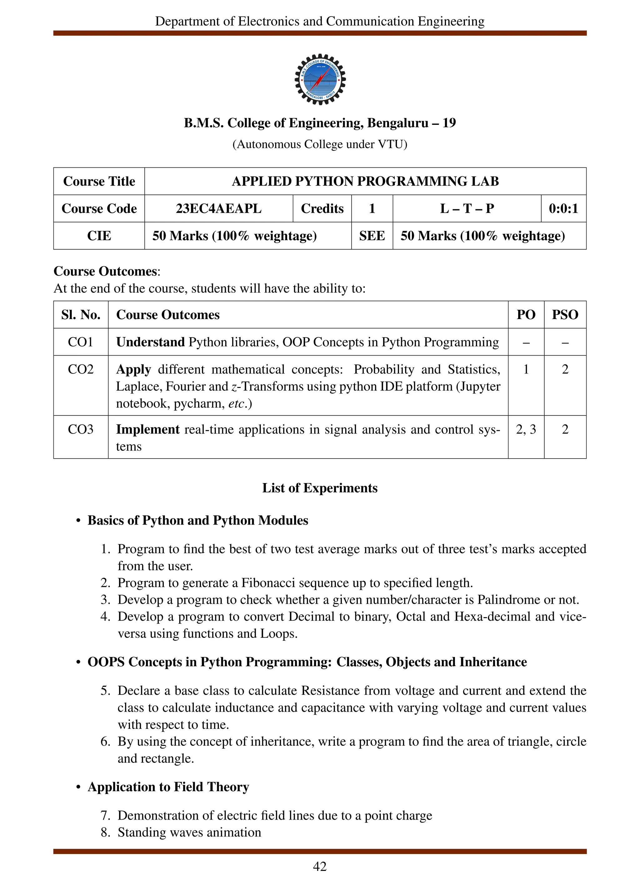 Department of Electronics and Communication Engineering
B.M.S. College of Engineering, Bengaluru – 19
(Autonomous College under VTU)
Course Title APPLIED PYTHON PROGRAMMING LAB
Course Code 23EC4AEAPL Credits 1 L – T – P 0:0:1
CIE 50 Marks (100% weightage) SEE 50 Marks (100% weightage)
Course Outcomes:
At the end of the course, students will have the ability to:
Sl. No. Course Outcomes PO PSO
CO1 Understand Python libraries, OOP Concepts in Python Programming – –
CO2 Apply different mathematical concepts: Probability and Statistics,
Laplace, Fourier and z-Transforms using python IDE platform (Jupyter
notebook, pycharm, etc.)
1 2
CO3 Implement real-time applications in signal analysis and control sys-
tems
2, 3 2
List of Experiments
• Basics of Python and Python Modules
1. Program to find the best of two test average marks out of three test’s marks accepted
from the user.
2. Program to generate a Fibonacci sequence up to specified length.
3. Develop a program to check whether a given number/character is Palindrome or not.
4. Develop a program to convert Decimal to binary, Octal and Hexa-decimal and vice-
versa using functions and Loops.
• OOPS Concepts in Python Programming: Classes, Objects and Inheritance
5. Declare a base class to calculate Resistance from voltage and current and extend the
class to calculate inductance and capacitance with varying voltage and current values
with respect to time.
6. By using the concept of inheritance, write a program to find the area of triangle, circle
and rectangle.
• Application to Field Theory
7. Demonstration of electric field lines due to a point charge
8. Standing waves animation
42
 