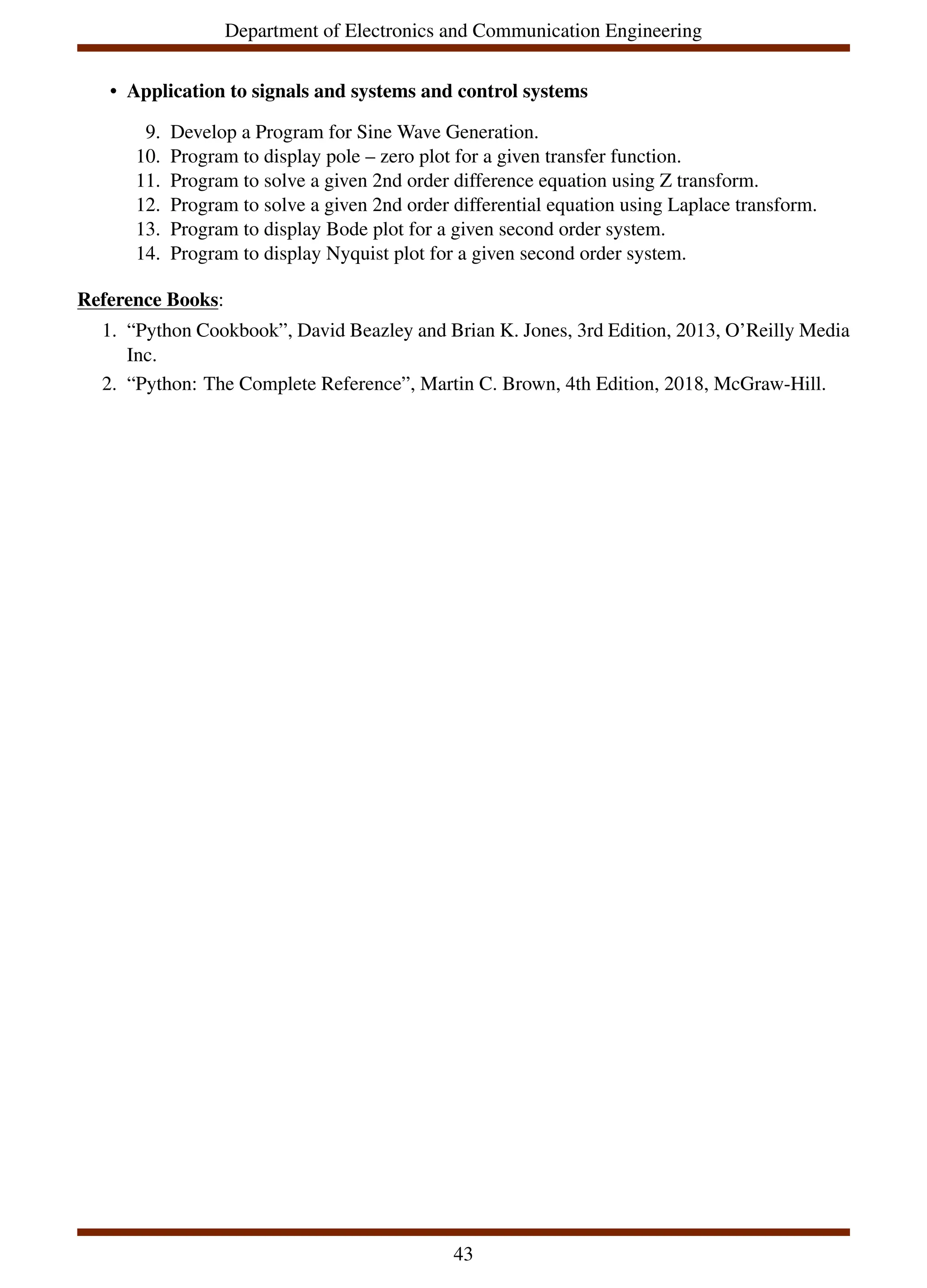 Department of Electronics and Communication Engineering
• Application to signals and systems and control systems
9. Develop a Program for Sine Wave Generation.
10. Program to display pole – zero plot for a given transfer function.
11. Program to solve a given 2nd order difference equation using Z transform.
12. Program to solve a given 2nd order differential equation using Laplace transform.
13. Program to display Bode plot for a given second order system.
14. Program to display Nyquist plot for a given second order system.
Reference Books:
1. “Python Cookbook”, David Beazley and Brian K. Jones, 3rd Edition, 2013, O’Reilly Media
Inc.
2. “Python: The Complete Reference”, Martin C. Brown, 4th Edition, 2018, McGraw-Hill.
43
 