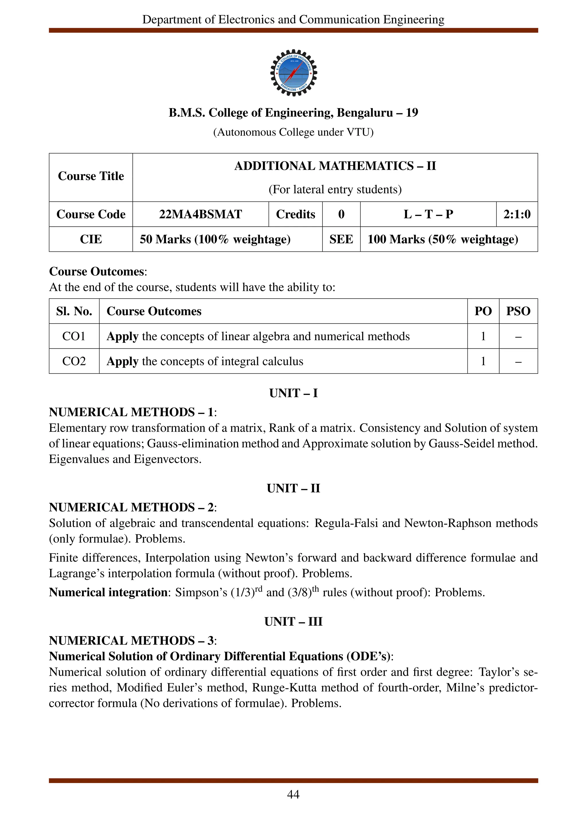 Department of Electronics and Communication Engineering
B.M.S. College of Engineering, Bengaluru – 19
(Autonomous College under VTU)
Course Title
ADDITIONAL MATHEMATICS – II
(For lateral entry students)
Course Code 22MA4BSMAT Credits 0 L – T – P 2:1:0
CIE 50 Marks (100% weightage) SEE 100 Marks (50% weightage)
Course Outcomes:
At the end of the course, students will have the ability to:
Sl. No. Course Outcomes PO PSO
CO1 Apply the concepts of linear algebra and numerical methods 1 –
CO2 Apply the concepts of integral calculus 1 –
UNIT – I
NUMERICAL METHODS – 1:
Elementary row transformation of a matrix, Rank of a matrix. Consistency and Solution of system
of linear equations; Gauss-elimination method and Approximate solution by Gauss-Seidel method.
Eigenvalues and Eigenvectors.
UNIT – II
NUMERICAL METHODS – 2:
Solution of algebraic and transcendental equations: Regula-Falsi and Newton-Raphson methods
(only formulae). Problems.
Finite differences, Interpolation using Newton’s forward and backward difference formulae and
Lagrange’s interpolation formula (without proof). Problems.
Numerical integration: Simpson’s (1/3)rd and (3/8)th rules (without proof): Problems.
UNIT – III
NUMERICAL METHODS – 3:
Numerical Solution of Ordinary Differential Equations (ODE’s):
Numerical solution of ordinary differential equations of first order and first degree: Taylor’s se-
ries method, Modified Euler’s method, Runge-Kutta method of fourth-order, Milne’s predictor-
corrector formula (No derivations of formulae). Problems.
44
 