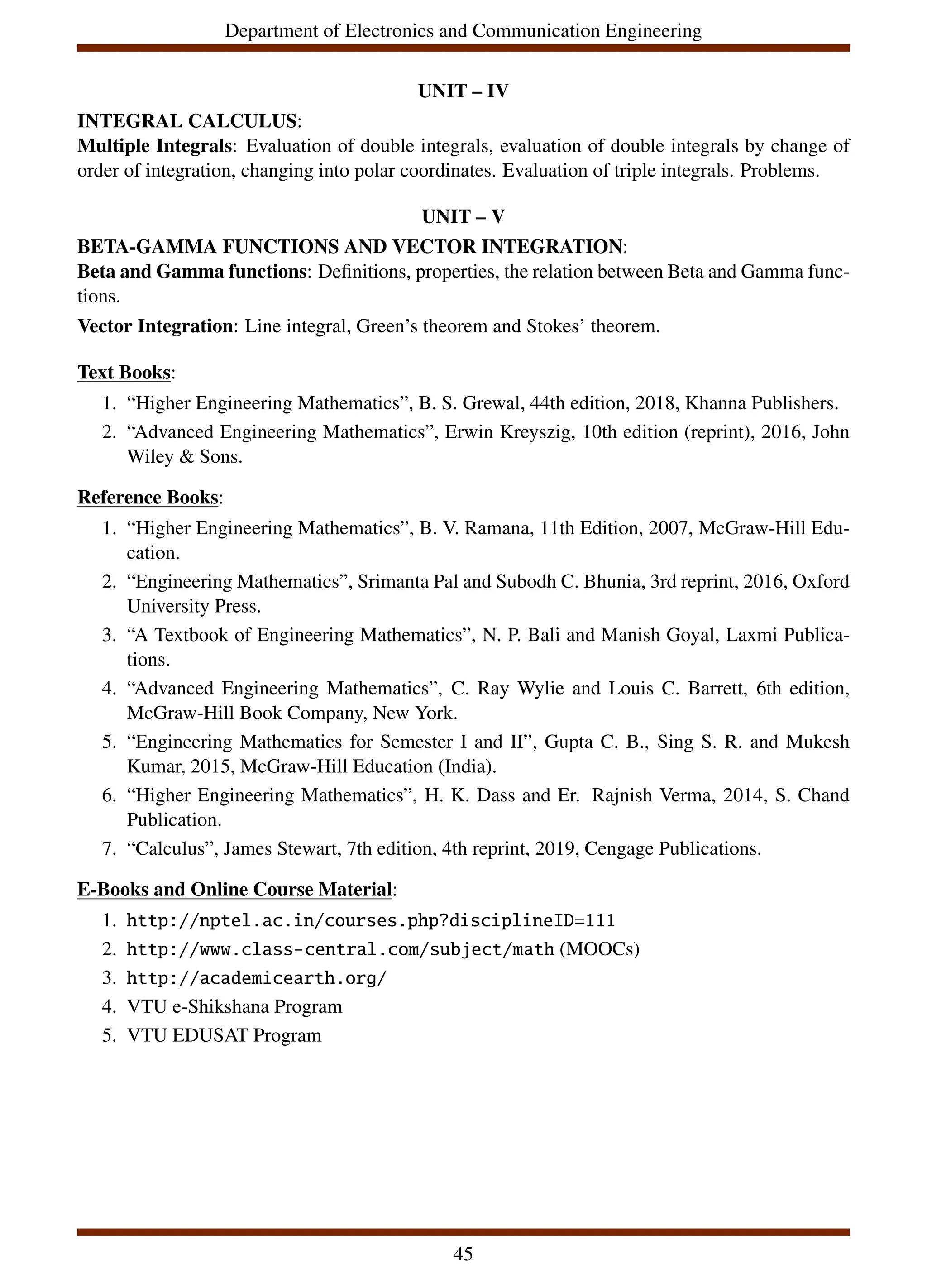 Department of Electronics and Communication Engineering
UNIT – IV
INTEGRAL CALCULUS:
Multiple Integrals: Evaluation of double integrals, evaluation of double integrals by change of
order of integration, changing into polar coordinates. Evaluation of triple integrals. Problems.
UNIT – V
BETA-GAMMA FUNCTIONS AND VECTOR INTEGRATION:
Beta and Gamma functions: Definitions, properties, the relation between Beta and Gamma func-
tions.
Vector Integration: Line integral, Green’s theorem and Stokes’ theorem.
Text Books:
1. “Higher Engineering Mathematics”, B. S. Grewal, 44th edition, 2018, Khanna Publishers.
2. “Advanced Engineering Mathematics”, Erwin Kreyszig, 10th edition (reprint), 2016, John
Wiley & Sons.
Reference Books:
1. “Higher Engineering Mathematics”, B. V. Ramana, 11th Edition, 2007, McGraw-Hill Edu-
cation.
2. “Engineering Mathematics”, Srimanta Pal and Subodh C. Bhunia, 3rd reprint, 2016, Oxford
University Press.
3. “A Textbook of Engineering Mathematics”, N. P. Bali and Manish Goyal, Laxmi Publica-
tions.
4. “Advanced Engineering Mathematics”, C. Ray Wylie and Louis C. Barrett, 6th edition,
McGraw-Hill Book Company, New York.
5. “Engineering Mathematics for Semester I and II”, Gupta C. B., Sing S. R. and Mukesh
Kumar, 2015, McGraw-Hill Education (India).
6. “Higher Engineering Mathematics”, H. K. Dass and Er. Rajnish Verma, 2014, S. Chand
Publication.
7. “Calculus”, James Stewart, 7th edition, 4th reprint, 2019, Cengage Publications.
E-Books and Online Course Material:
1. http://nptel.ac.in/courses.php?disciplineID=111
2. http://www.class-central.com/subject/math (MOOCs)
3. http://academicearth.org/
4. VTU e-Shikshana Program
5. VTU EDUSAT Program
45
 