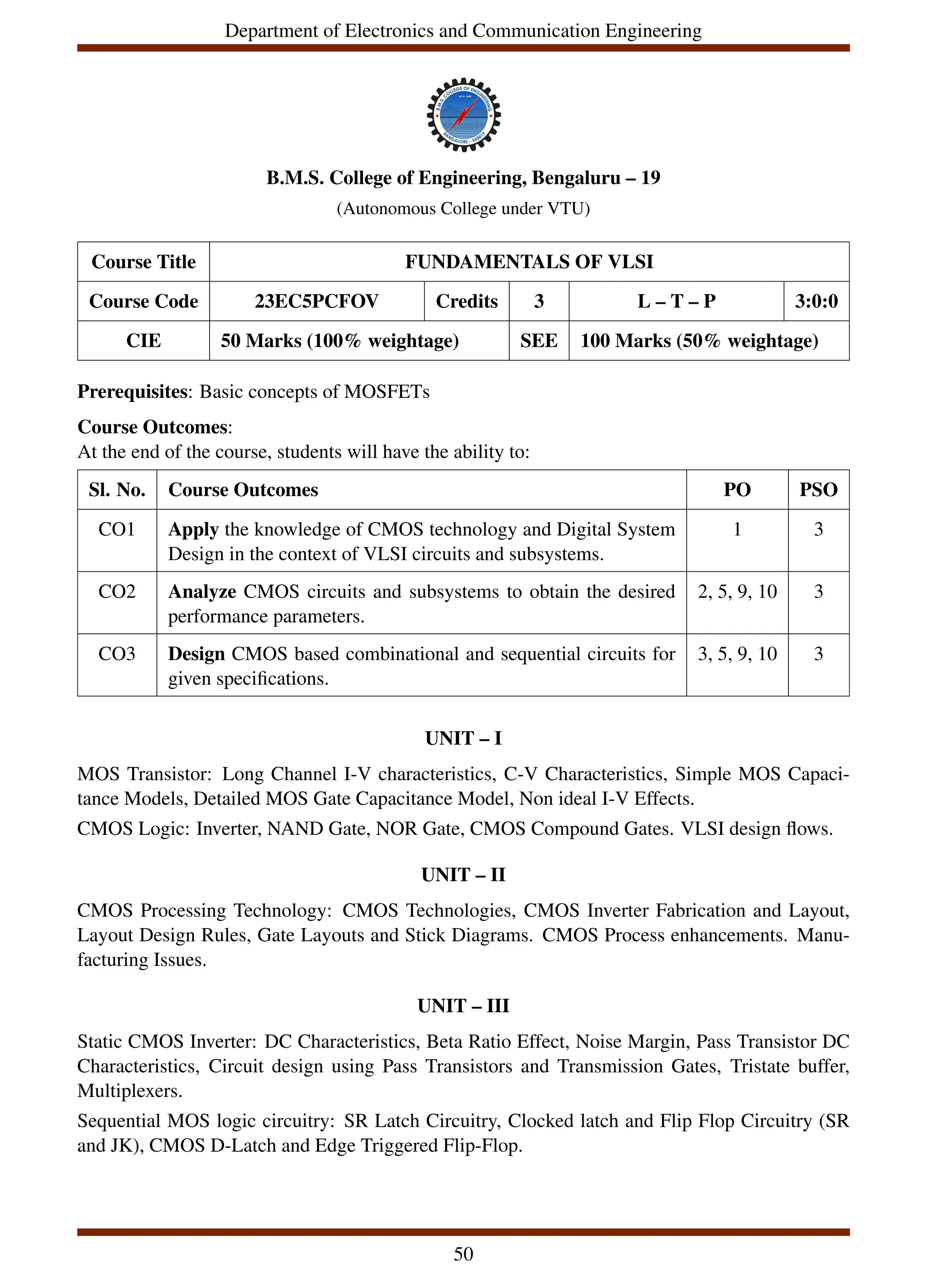 Department of Electronics and Communication Engineering
B.M.S. College of Engineering, Bengaluru – 19
(Autonomous College under VTU)
Course Title FUNDAMENTALS OF VLSI
Course Code 23EC5PCFOV Credits 3 L – T – P 3:0:0
CIE 50 Marks (100% weightage) SEE 100 Marks (50% weightage)
Prerequisites: Basic concepts of MOSFETs
Course Outcomes:
At the end of the course, students will have the ability to:
Sl. No. Course Outcomes PO PSO
CO1 Apply the knowledge of CMOS technology and Digital System
Design in the context of VLSI circuits and subsystems.
1 3
CO2 Analyze CMOS circuits and subsystems to obtain the desired
performance parameters.
2, 5, 9, 10 3
CO3 Design CMOS based combinational and sequential circuits for
given specifications.
3, 5, 9, 10 3
UNIT – I
MOS Transistor: Long Channel I-V characteristics, C-V Characteristics, Simple MOS Capaci-
tance Models, Detailed MOS Gate Capacitance Model, Non ideal I-V Effects.
CMOS Logic: Inverter, NAND Gate, NOR Gate, CMOS Compound Gates. VLSI design flows.
UNIT – II
CMOS Processing Technology: CMOS Technologies, CMOS Inverter Fabrication and Layout,
Layout Design Rules, Gate Layouts and Stick Diagrams. CMOS Process enhancements. Manu-
facturing Issues.
UNIT – III
Static CMOS Inverter: DC Characteristics, Beta Ratio Effect, Noise Margin, Pass Transistor DC
Characteristics, Circuit design using Pass Transistors and Transmission Gates, Tristate buffer,
Multiplexers.
Sequential MOS logic circuitry: SR Latch Circuitry, Clocked latch and Flip Flop Circuitry (SR
and JK), CMOS D-Latch and Edge Triggered Flip-Flop.
50
 