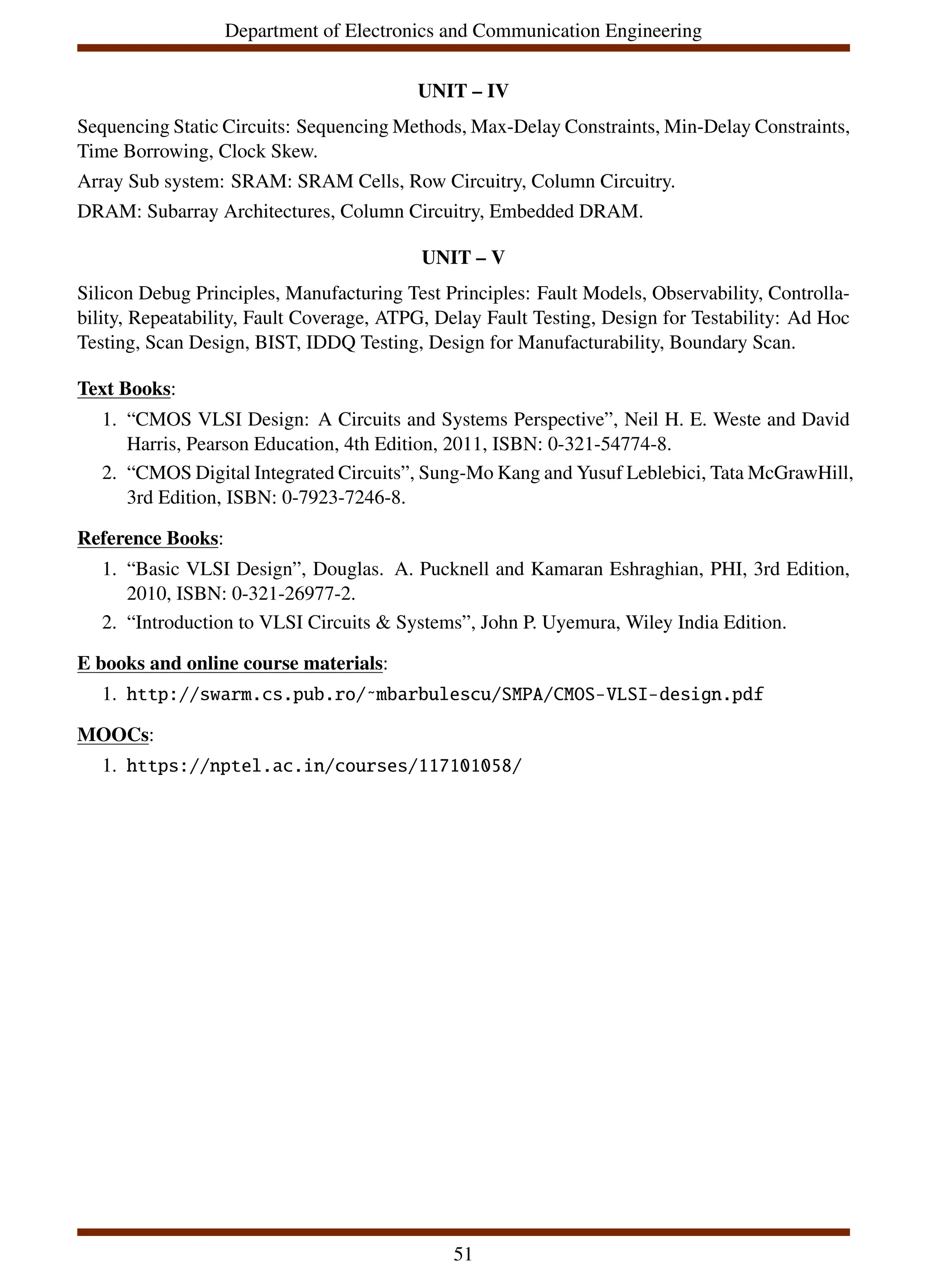 Department of Electronics and Communication Engineering
UNIT – IV
Sequencing Static Circuits: Sequencing Methods, Max-Delay Constraints, Min-Delay Constraints,
Time Borrowing, Clock Skew.
Array Sub system: SRAM: SRAM Cells, Row Circuitry, Column Circuitry.
DRAM: Subarray Architectures, Column Circuitry, Embedded DRAM.
UNIT – V
Silicon Debug Principles, Manufacturing Test Principles: Fault Models, Observability, Controlla-
bility, Repeatability, Fault Coverage, ATPG, Delay Fault Testing, Design for Testability: Ad Hoc
Testing, Scan Design, BIST, IDDQ Testing, Design for Manufacturability, Boundary Scan.
Text Books:
1. “CMOS VLSI Design: A Circuits and Systems Perspective”, Neil H. E. Weste and David
Harris, Pearson Education, 4th Edition, 2011, ISBN: 0-321-54774-8.
2. “CMOS Digital Integrated Circuits”, Sung-Mo Kang and Yusuf Leblebici, Tata McGrawHill,
3rd Edition, ISBN: 0-7923-7246-8.
Reference Books:
1. “Basic VLSI Design”, Douglas. A. Pucknell and Kamaran Eshraghian, PHI, 3rd Edition,
2010, ISBN: 0-321-26977-2.
2. “Introduction to VLSI Circuits & Systems”, John P. Uyemura, Wiley India Edition.
E books and online course materials:
1. http://swarm.cs.pub.ro/˜mbarbulescu/SMPA/CMOS-VLSI-design.pdf
MOOCs:
1. https://nptel.ac.in/courses/117101058/
51
 