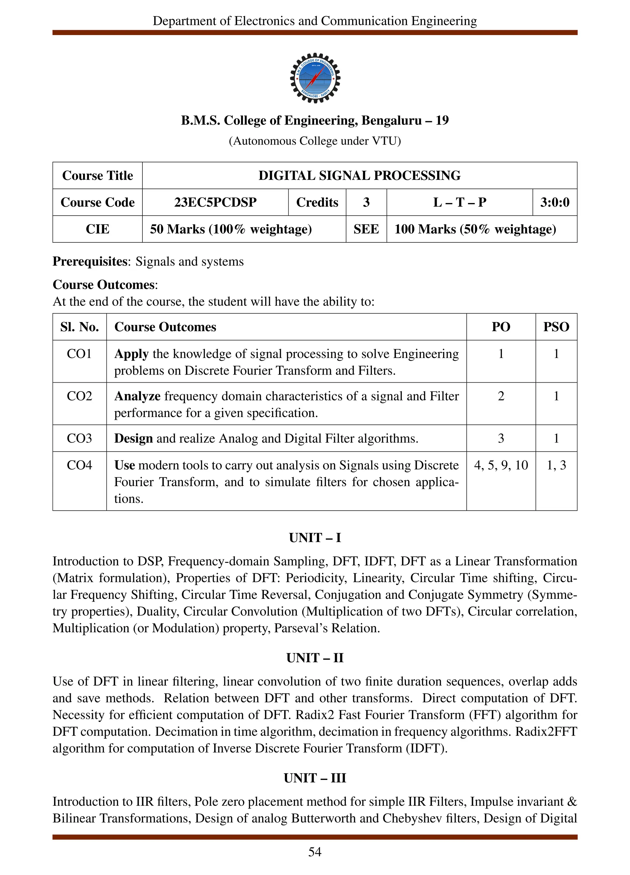 Department of Electronics and Communication Engineering
B.M.S. College of Engineering, Bengaluru – 19
(Autonomous College under VTU)
Course Title DIGITAL SIGNAL PROCESSING
Course Code 23EC5PCDSP Credits 3 L – T – P 3:0:0
CIE 50 Marks (100% weightage) SEE 100 Marks (50% weightage)
Prerequisites: Signals and systems
Course Outcomes:
At the end of the course, the student will have the ability to:
Sl. No. Course Outcomes PO PSO
CO1 Apply the knowledge of signal processing to solve Engineering
problems on Discrete Fourier Transform and Filters.
1 1
CO2 Analyze frequency domain characteristics of a signal and Filter
performance for a given specification.
2 1
CO3 Design and realize Analog and Digital Filter algorithms. 3 1
CO4 Use modern tools to carry out analysis on Signals using Discrete
Fourier Transform, and to simulate filters for chosen applica-
tions.
4, 5, 9, 10 1, 3
UNIT – I
Introduction to DSP, Frequency-domain Sampling, DFT, IDFT, DFT as a Linear Transformation
(Matrix formulation), Properties of DFT: Periodicity, Linearity, Circular Time shifting, Circu-
lar Frequency Shifting, Circular Time Reversal, Conjugation and Conjugate Symmetry (Symme-
try properties), Duality, Circular Convolution (Multiplication of two DFTs), Circular correlation,
Multiplication (or Modulation) property, Parseval’s Relation.
UNIT – II
Use of DFT in linear filtering, linear convolution of two finite duration sequences, overlap adds
and save methods. Relation between DFT and other transforms. Direct computation of DFT.
Necessity for efficient computation of DFT. Radix2 Fast Fourier Transform (FFT) algorithm for
DFT computation. Decimation in time algorithm, decimation in frequency algorithms. Radix2FFT
algorithm for computation of Inverse Discrete Fourier Transform (IDFT).
UNIT – III
Introduction to IIR filters, Pole zero placement method for simple IIR Filters, Impulse invariant &
Bilinear Transformations, Design of analog Butterworth and Chebyshev filters, Design of Digital
54
 
