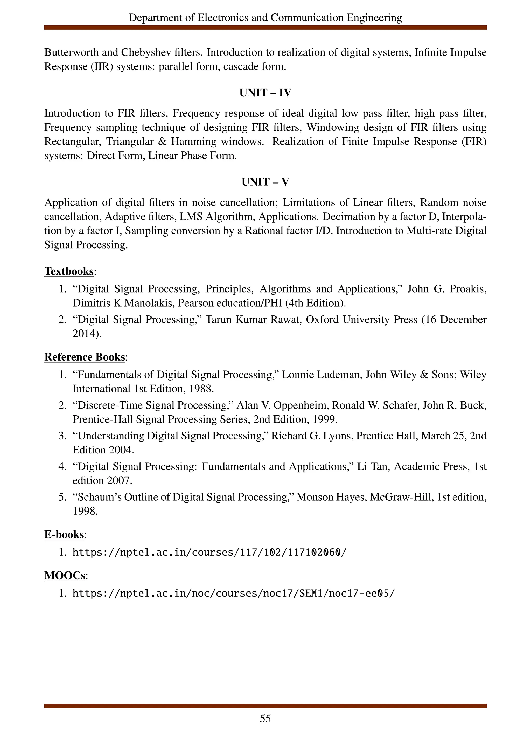 Department of Electronics and Communication Engineering
Butterworth and Chebyshev filters. Introduction to realization of digital systems, Infinite Impulse
Response (IIR) systems: parallel form, cascade form.
UNIT – IV
Introduction to FIR filters, Frequency response of ideal digital low pass filter, high pass filter,
Frequency sampling technique of designing FIR filters, Windowing design of FIR filters using
Rectangular, Triangular & Hamming windows. Realization of Finite Impulse Response (FIR)
systems: Direct Form, Linear Phase Form.
UNIT – V
Application of digital filters in noise cancellation; Limitations of Linear filters, Random noise
cancellation, Adaptive filters, LMS Algorithm, Applications. Decimation by a factor D, Interpola-
tion by a factor I, Sampling conversion by a Rational factor I/D. Introduction to Multi-rate Digital
Signal Processing.
Textbooks:
1. “Digital Signal Processing, Principles, Algorithms and Applications,” John G. Proakis,
Dimitris K Manolakis, Pearson education/PHI (4th Edition).
2. “Digital Signal Processing,” Tarun Kumar Rawat, Oxford University Press (16 December
2014).
Reference Books:
1. “Fundamentals of Digital Signal Processing,” Lonnie Ludeman, John Wiley & Sons; Wiley
International 1st Edition, 1988.
2. “Discrete-Time Signal Processing,” Alan V. Oppenheim, Ronald W. Schafer, John R. Buck,
Prentice-Hall Signal Processing Series, 2nd Edition, 1999.
3. “Understanding Digital Signal Processing,” Richard G. Lyons, Prentice Hall, March 25, 2nd
Edition 2004.
4. “Digital Signal Processing: Fundamentals and Applications,” Li Tan, Academic Press, 1st
edition 2007.
5. “Schaum’s Outline of Digital Signal Processing,” Monson Hayes, McGraw-Hill, 1st edition,
1998.
E-books:
1. https://nptel.ac.in/courses/117/102/117102060/
MOOCs:
1. https://nptel.ac.in/noc/courses/noc17/SEM1/noc17-ee05/
55
 