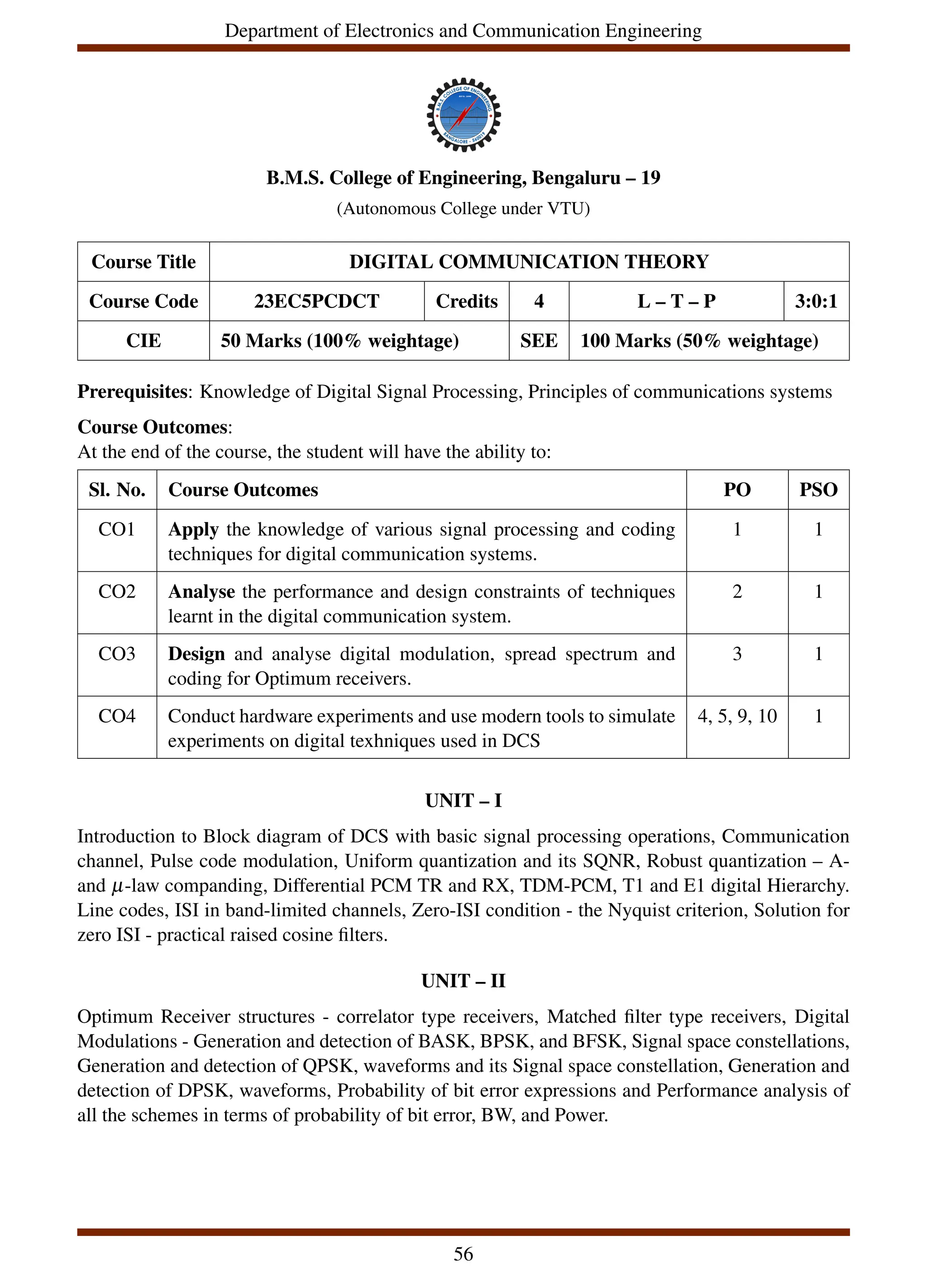 Department of Electronics and Communication Engineering
B.M.S. College of Engineering, Bengaluru – 19
(Autonomous College under VTU)
Course Title DIGITAL COMMUNICATION THEORY
Course Code 23EC5PCDCT Credits 4 L – T – P 3:0:1
CIE 50 Marks (100% weightage) SEE 100 Marks (50% weightage)
Prerequisites: Knowledge of Digital Signal Processing, Principles of communications systems
Course Outcomes:
At the end of the course, the student will have the ability to:
Sl. No. Course Outcomes PO PSO
CO1 Apply the knowledge of various signal processing and coding
techniques for digital communication systems.
1 1
CO2 Analyse the performance and design constraints of techniques
learnt in the digital communication system.
2 1
CO3 Design and analyse digital modulation, spread spectrum and
coding for Optimum receivers.
3 1
CO4 Conduct hardware experiments and use modern tools to simulate
experiments on digital texhniques used in DCS
4, 5, 9, 10 1
UNIT – I
Introduction to Block diagram of DCS with basic signal processing operations, Communication
channel, Pulse code modulation, Uniform quantization and its SQNR, Robust quantization – A-
and µ-law companding, Differential PCM TR and RX, TDM-PCM, T1 and E1 digital Hierarchy.
Line codes, ISI in band-limited channels, Zero-ISI condition - the Nyquist criterion, Solution for
zero ISI - practical raised cosine filters.
UNIT – II
Optimum Receiver structures - correlator type receivers, Matched filter type receivers, Digital
Modulations - Generation and detection of BASK, BPSK, and BFSK, Signal space constellations,
Generation and detection of QPSK, waveforms and its Signal space constellation, Generation and
detection of DPSK, waveforms, Probability of bit error expressions and Performance analysis of
all the schemes in terms of probability of bit error, BW, and Power.
56
 