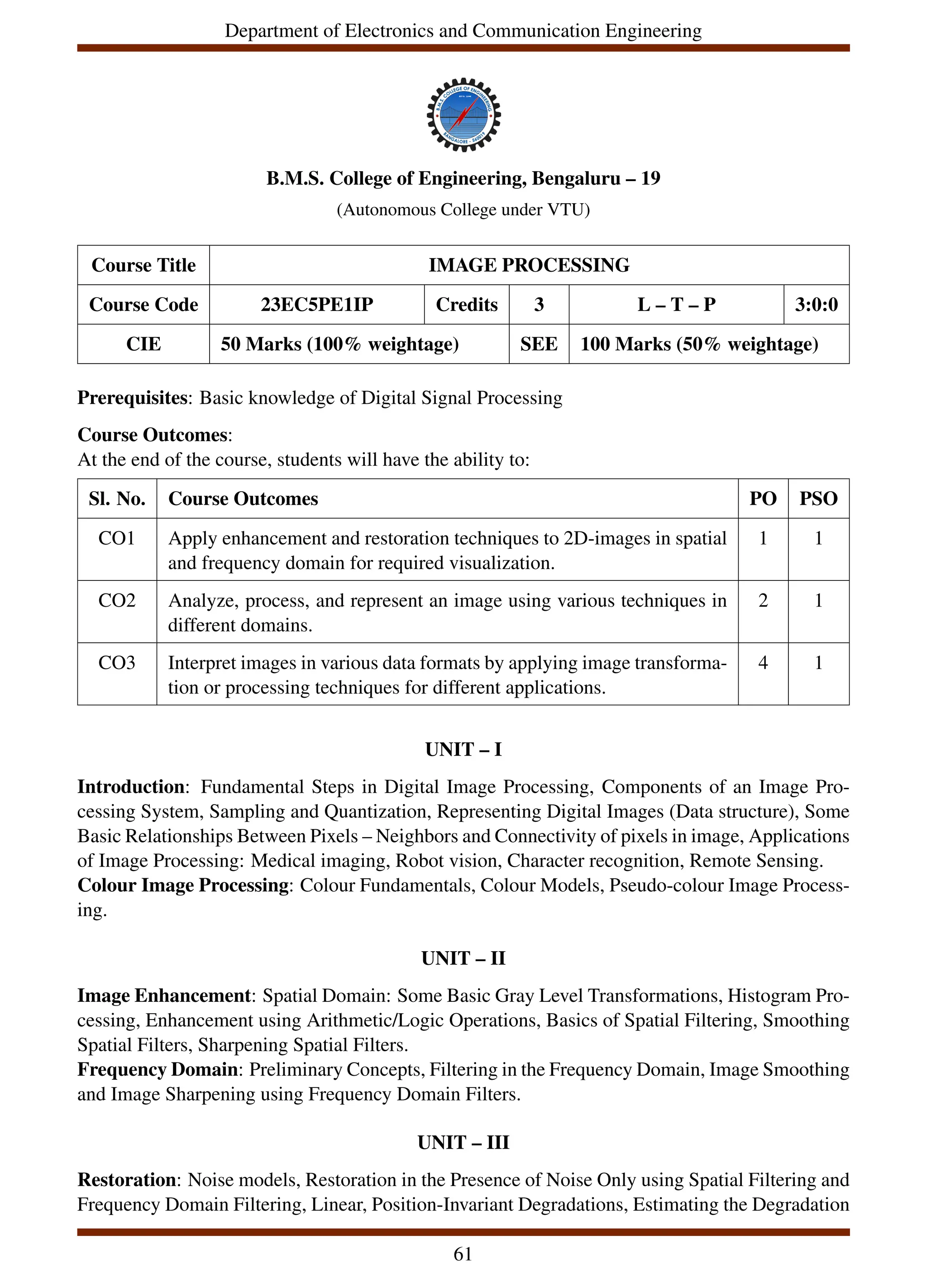 Department of Electronics and Communication Engineering
B.M.S. College of Engineering, Bengaluru – 19
(Autonomous College under VTU)
Course Title IMAGE PROCESSING
Course Code 23EC5PE1IP Credits 3 L – T – P 3:0:0
CIE 50 Marks (100% weightage) SEE 100 Marks (50% weightage)
Prerequisites: Basic knowledge of Digital Signal Processing
Course Outcomes:
At the end of the course, students will have the ability to:
Sl. No. Course Outcomes PO PSO
CO1 Apply enhancement and restoration techniques to 2D-images in spatial
and frequency domain for required visualization.
1 1
CO2 Analyze, process, and represent an image using various techniques in
different domains.
2 1
CO3 Interpret images in various data formats by applying image transforma-
tion or processing techniques for different applications.
4 1
UNIT – I
Introduction: Fundamental Steps in Digital Image Processing, Components of an Image Pro-
cessing System, Sampling and Quantization, Representing Digital Images (Data structure), Some
Basic Relationships Between Pixels – Neighbors and Connectivity of pixels in image, Applications
of Image Processing: Medical imaging, Robot vision, Character recognition, Remote Sensing.
Colour Image Processing: Colour Fundamentals, Colour Models, Pseudo-colour Image Process-
ing.
UNIT – II
Image Enhancement: Spatial Domain: Some Basic Gray Level Transformations, Histogram Pro-
cessing, Enhancement using Arithmetic/Logic Operations, Basics of Spatial Filtering, Smoothing
Spatial Filters, Sharpening Spatial Filters.
Frequency Domain: Preliminary Concepts, Filtering in the Frequency Domain, Image Smoothing
and Image Sharpening using Frequency Domain Filters.
UNIT – III
Restoration: Noise models, Restoration in the Presence of Noise Only using Spatial Filtering and
Frequency Domain Filtering, Linear, Position-Invariant Degradations, Estimating the Degradation
61
 