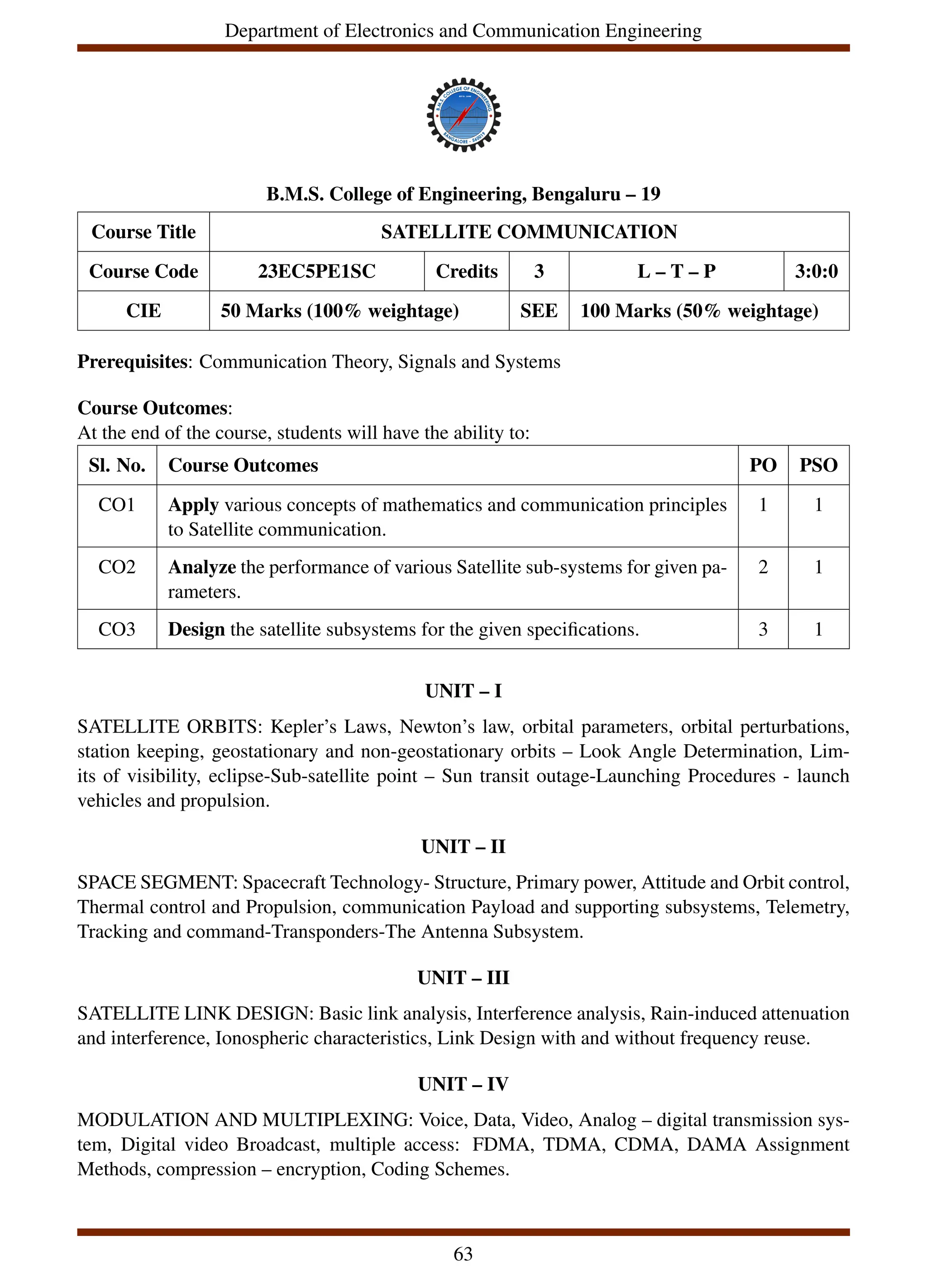 Department of Electronics and Communication Engineering
B.M.S. College of Engineering, Bengaluru – 19
Course Title SATELLITE COMMUNICATION
Course Code 23EC5PE1SC Credits 3 L – T – P 3:0:0
CIE 50 Marks (100% weightage) SEE 100 Marks (50% weightage)
Prerequisites: Communication Theory, Signals and Systems
Course Outcomes:
At the end of the course, students will have the ability to:
Sl. No. Course Outcomes PO PSO
CO1 Apply various concepts of mathematics and communication principles
to Satellite communication.
1 1
CO2 Analyze the performance of various Satellite sub-systems for given pa-
rameters.
2 1
CO3 Design the satellite subsystems for the given specifications. 3 1
UNIT – I
SATELLITE ORBITS: Kepler’s Laws, Newton’s law, orbital parameters, orbital perturbations,
station keeping, geostationary and non-geostationary orbits – Look Angle Determination, Lim-
its of visibility, eclipse-Sub-satellite point – Sun transit outage-Launching Procedures - launch
vehicles and propulsion.
UNIT – II
SPACE SEGMENT: Spacecraft Technology- Structure, Primary power, Attitude and Orbit control,
Thermal control and Propulsion, communication Payload and supporting subsystems, Telemetry,
Tracking and command-Transponders-The Antenna Subsystem.
UNIT – III
SATELLITE LINK DESIGN: Basic link analysis, Interference analysis, Rain-induced attenuation
and interference, Ionospheric characteristics, Link Design with and without frequency reuse.
UNIT – IV
MODULATION AND MULTIPLEXING: Voice, Data, Video, Analog – digital transmission sys-
tem, Digital video Broadcast, multiple access: FDMA, TDMA, CDMA, DAMA Assignment
Methods, compression – encryption, Coding Schemes.
63
 
