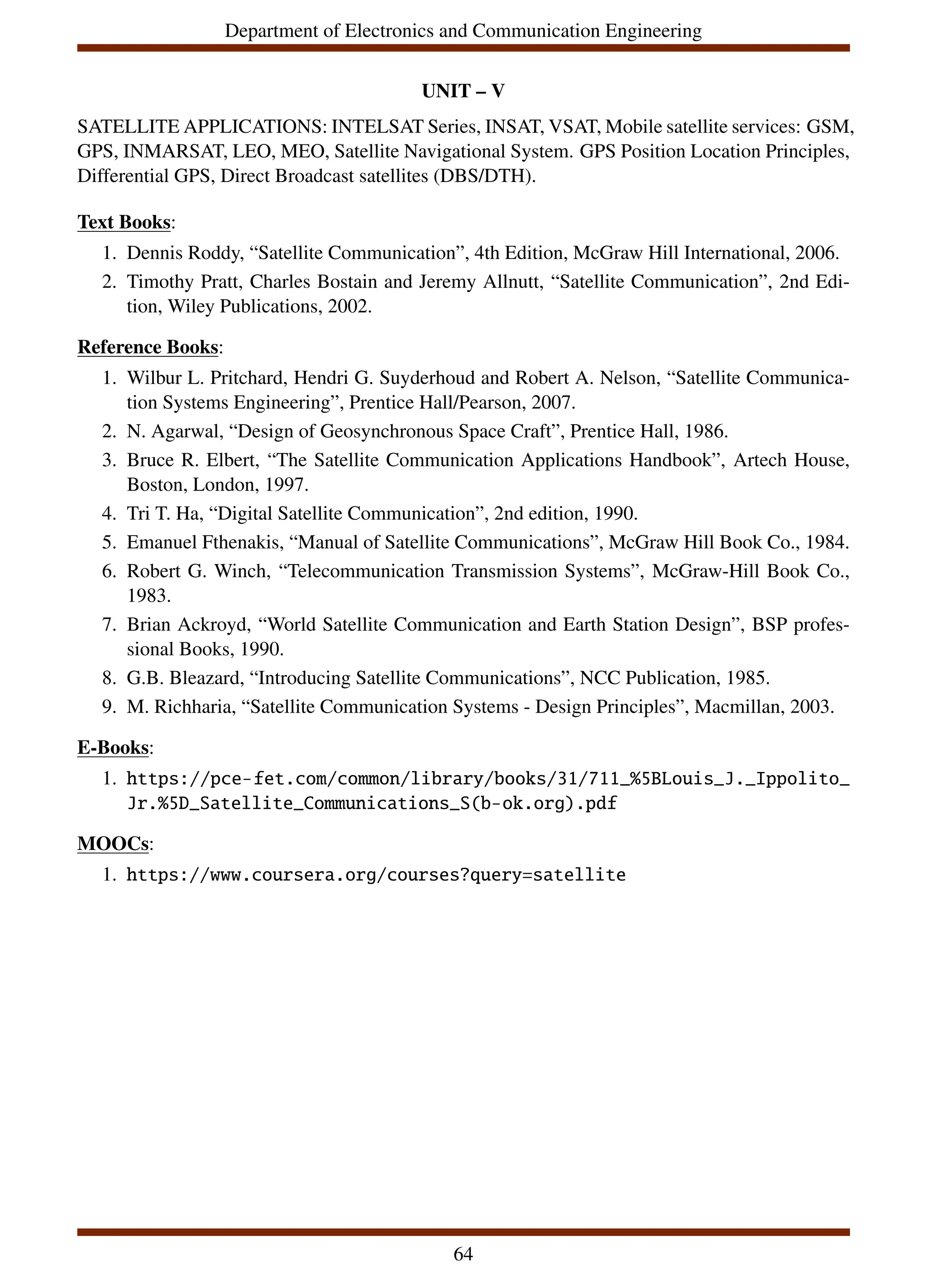 Department of Electronics and Communication Engineering
UNIT – V
SATELLITE APPLICATIONS: INTELSAT Series, INSAT, VSAT, Mobile satellite services: GSM,
GPS, INMARSAT, LEO, MEO, Satellite Navigational System. GPS Position Location Principles,
Differential GPS, Direct Broadcast satellites (DBS/DTH).
Text Books:
1. Dennis Roddy, “Satellite Communication”, 4th Edition, McGraw Hill International, 2006.
2. Timothy Pratt, Charles Bostain and Jeremy Allnutt, “Satellite Communication”, 2nd Edi-
tion, Wiley Publications, 2002.
Reference Books:
1. Wilbur L. Pritchard, Hendri G. Suyderhoud and Robert A. Nelson, “Satellite Communica-
tion Systems Engineering”, Prentice Hall/Pearson, 2007.
2. N. Agarwal, “Design of Geosynchronous Space Craft”, Prentice Hall, 1986.
3. Bruce R. Elbert, “The Satellite Communication Applications Handbook”, Artech House,
Boston, London, 1997.
4. Tri T. Ha, “Digital Satellite Communication”, 2nd edition, 1990.
5. Emanuel Fthenakis, “Manual of Satellite Communications”, McGraw Hill Book Co., 1984.
6. Robert G. Winch, “Telecommunication Transmission Systems”, McGraw-Hill Book Co.,
1983.
7. Brian Ackroyd, “World Satellite Communication and Earth Station Design”, BSP profes-
sional Books, 1990.
8. G.B. Bleazard, “Introducing Satellite Communications”, NCC Publication, 1985.
9. M. Richharia, “Satellite Communication Systems - Design Principles”, Macmillan, 2003.
E-Books:
1. https://pce-fet.com/common/library/books/31/711_%5BLouis_J._Ippolito_
Jr.%5D_Satellite_Communications_S(b-ok.org).pdf
MOOCs:
1. https://www.coursera.org/courses?query=satellite
64
 