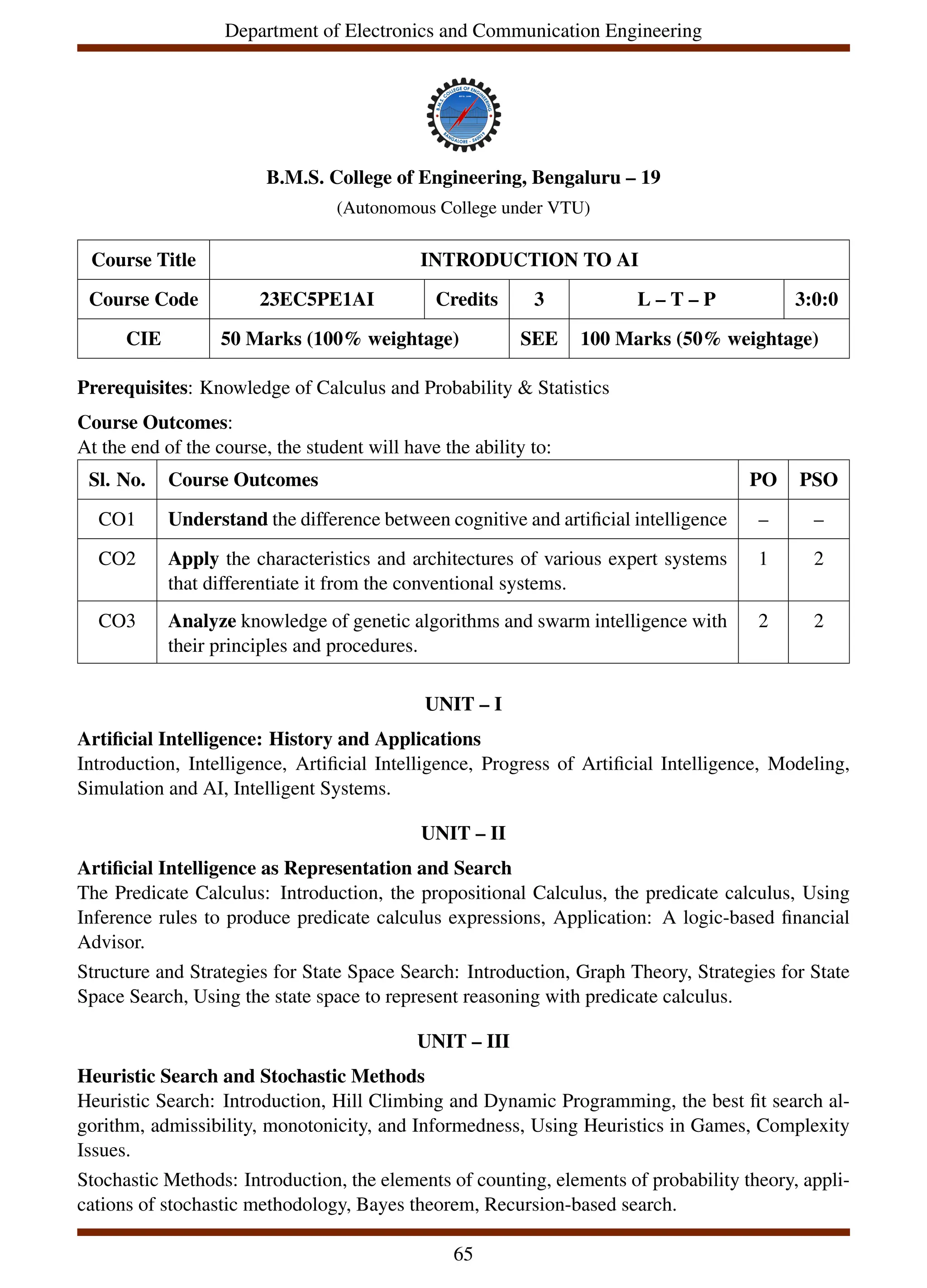Department of Electronics and Communication Engineering
B.M.S. College of Engineering, Bengaluru – 19
(Autonomous College under VTU)
Course Title INTRODUCTION TO AI
Course Code 23EC5PE1AI Credits 3 L – T – P 3:0:0
CIE 50 Marks (100% weightage) SEE 100 Marks (50% weightage)
Prerequisites: Knowledge of Calculus and Probability & Statistics
Course Outcomes:
At the end of the course, the student will have the ability to:
Sl. No. Course Outcomes PO PSO
CO1 Understand the difference between cognitive and artificial intelligence – –
CO2 Apply the characteristics and architectures of various expert systems
that differentiate it from the conventional systems.
1 2
CO3 Analyze knowledge of genetic algorithms and swarm intelligence with
their principles and procedures.
2 2
UNIT – I
Artificial Intelligence: History and Applications
Introduction, Intelligence, Artificial Intelligence, Progress of Artificial Intelligence, Modeling,
Simulation and AI, Intelligent Systems.
UNIT – II
Artificial Intelligence as Representation and Search
The Predicate Calculus: Introduction, the propositional Calculus, the predicate calculus, Using
Inference rules to produce predicate calculus expressions, Application: A logic-based financial
Advisor.
Structure and Strategies for State Space Search: Introduction, Graph Theory, Strategies for State
Space Search, Using the state space to represent reasoning with predicate calculus.
UNIT – III
Heuristic Search and Stochastic Methods
Heuristic Search: Introduction, Hill Climbing and Dynamic Programming, the best fit search al-
gorithm, admissibility, monotonicity, and Informedness, Using Heuristics in Games, Complexity
Issues.
Stochastic Methods: Introduction, the elements of counting, elements of probability theory, appli-
cations of stochastic methodology, Bayes theorem, Recursion-based search.
65
 