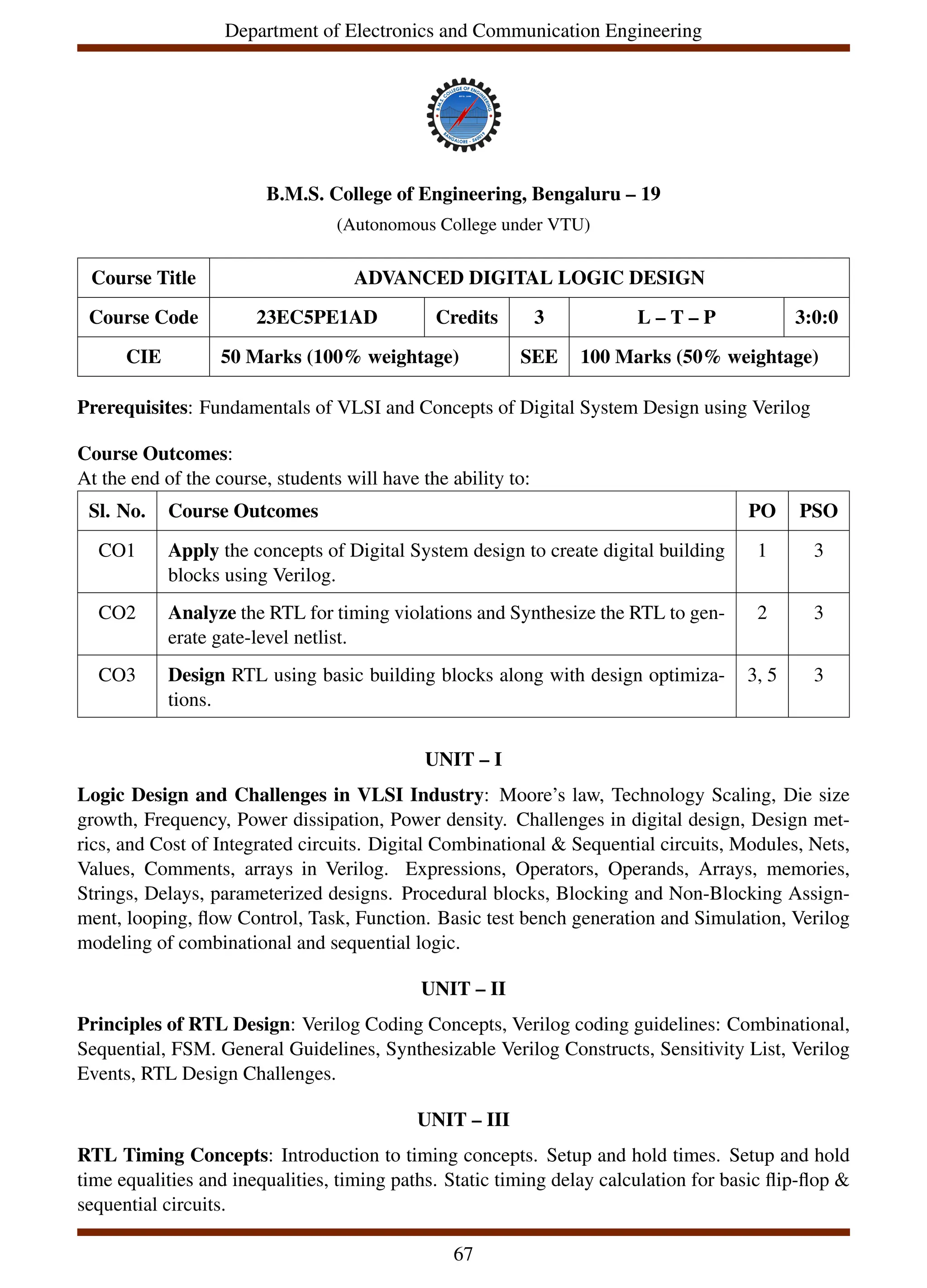 Department of Electronics and Communication Engineering
B.M.S. College of Engineering, Bengaluru – 19
(Autonomous College under VTU)
Course Title ADVANCED DIGITAL LOGIC DESIGN
Course Code 23EC5PE1AD Credits 3 L – T – P 3:0:0
CIE 50 Marks (100% weightage) SEE 100 Marks (50% weightage)
Prerequisites: Fundamentals of VLSI and Concepts of Digital System Design using Verilog
Course Outcomes:
At the end of the course, students will have the ability to:
Sl. No. Course Outcomes PO PSO
CO1 Apply the concepts of Digital System design to create digital building
blocks using Verilog.
1 3
CO2 Analyze the RTL for timing violations and Synthesize the RTL to gen-
erate gate-level netlist.
2 3
CO3 Design RTL using basic building blocks along with design optimiza-
tions.
3, 5 3
UNIT – I
Logic Design and Challenges in VLSI Industry: Moore’s law, Technology Scaling, Die size
growth, Frequency, Power dissipation, Power density. Challenges in digital design, Design met-
rics, and Cost of Integrated circuits. Digital Combinational & Sequential circuits, Modules, Nets,
Values, Comments, arrays in Verilog. Expressions, Operators, Operands, Arrays, memories,
Strings, Delays, parameterized designs. Procedural blocks, Blocking and Non-Blocking Assign-
ment, looping, flow Control, Task, Function. Basic test bench generation and Simulation, Verilog
modeling of combinational and sequential logic.
UNIT – II
Principles of RTL Design: Verilog Coding Concepts, Verilog coding guidelines: Combinational,
Sequential, FSM. General Guidelines, Synthesizable Verilog Constructs, Sensitivity List, Verilog
Events, RTL Design Challenges.
UNIT – III
RTL Timing Concepts: Introduction to timing concepts. Setup and hold times. Setup and hold
time equalities and inequalities, timing paths. Static timing delay calculation for basic flip-flop &
sequential circuits.
67
 