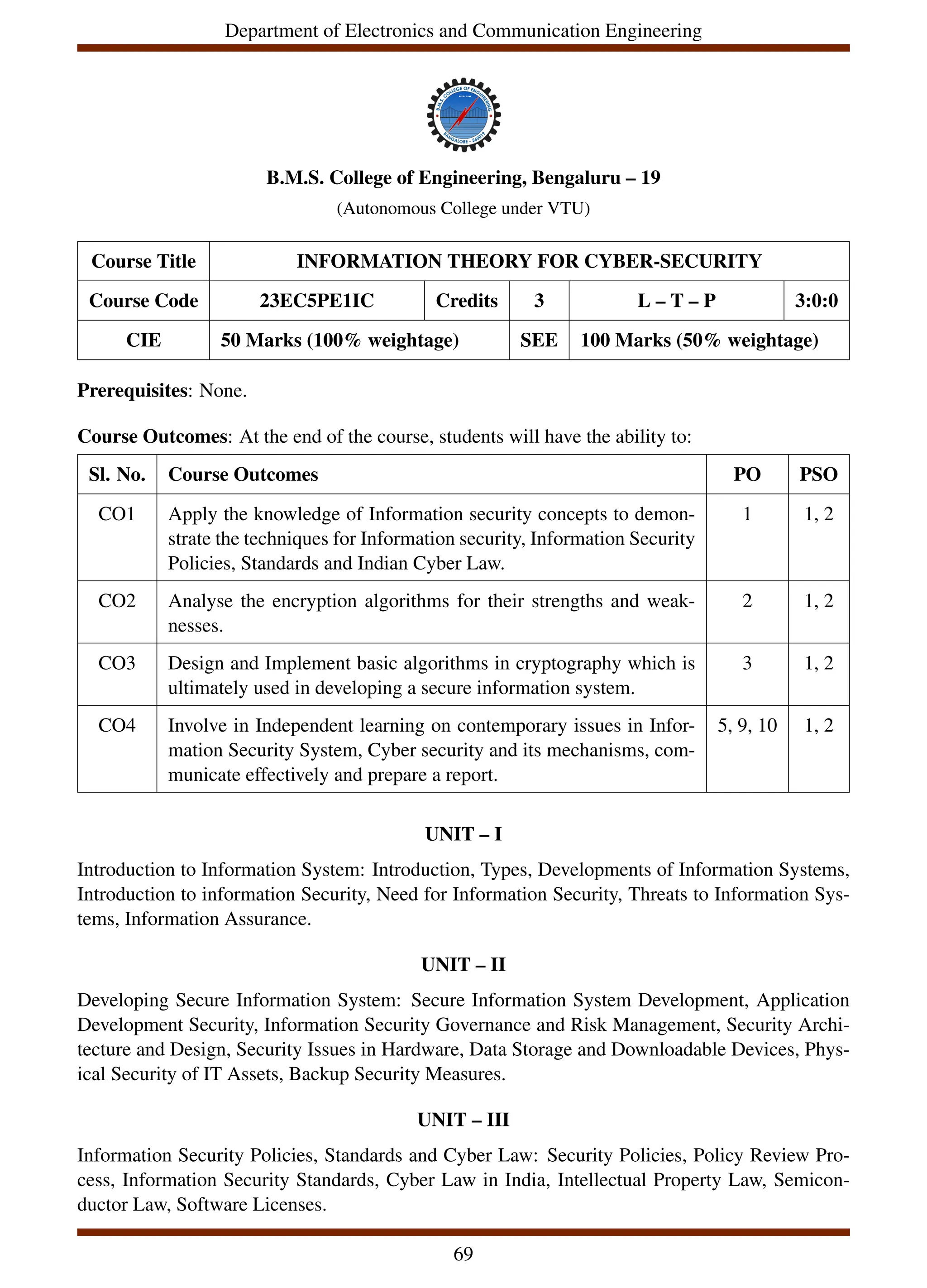 Department of Electronics and Communication Engineering
B.M.S. College of Engineering, Bengaluru – 19
(Autonomous College under VTU)
Course Title INFORMATION THEORY FOR CYBER-SECURITY
Course Code 23EC5PE1IC Credits 3 L – T – P 3:0:0
CIE 50 Marks (100% weightage) SEE 100 Marks (50% weightage)
Prerequisites: None.
Course Outcomes: At the end of the course, students will have the ability to:
Sl. No. Course Outcomes PO PSO
CO1 Apply the knowledge of Information security concepts to demon-
strate the techniques for Information security, Information Security
Policies, Standards and Indian Cyber Law.
1 1, 2
CO2 Analyse the encryption algorithms for their strengths and weak-
nesses.
2 1, 2
CO3 Design and Implement basic algorithms in cryptography which is
ultimately used in developing a secure information system.
3 1, 2
CO4 Involve in Independent learning on contemporary issues in Infor-
mation Security System, Cyber security and its mechanisms, com-
municate effectively and prepare a report.
5, 9, 10 1, 2
UNIT – I
Introduction to Information System: Introduction, Types, Developments of Information Systems,
Introduction to information Security, Need for Information Security, Threats to Information Sys-
tems, Information Assurance.
UNIT – II
Developing Secure Information System: Secure Information System Development, Application
Development Security, Information Security Governance and Risk Management, Security Archi-
tecture and Design, Security Issues in Hardware, Data Storage and Downloadable Devices, Phys-
ical Security of IT Assets, Backup Security Measures.
UNIT – III
Information Security Policies, Standards and Cyber Law: Security Policies, Policy Review Pro-
cess, Information Security Standards, Cyber Law in India, Intellectual Property Law, Semicon-
ductor Law, Software Licenses.
69
 