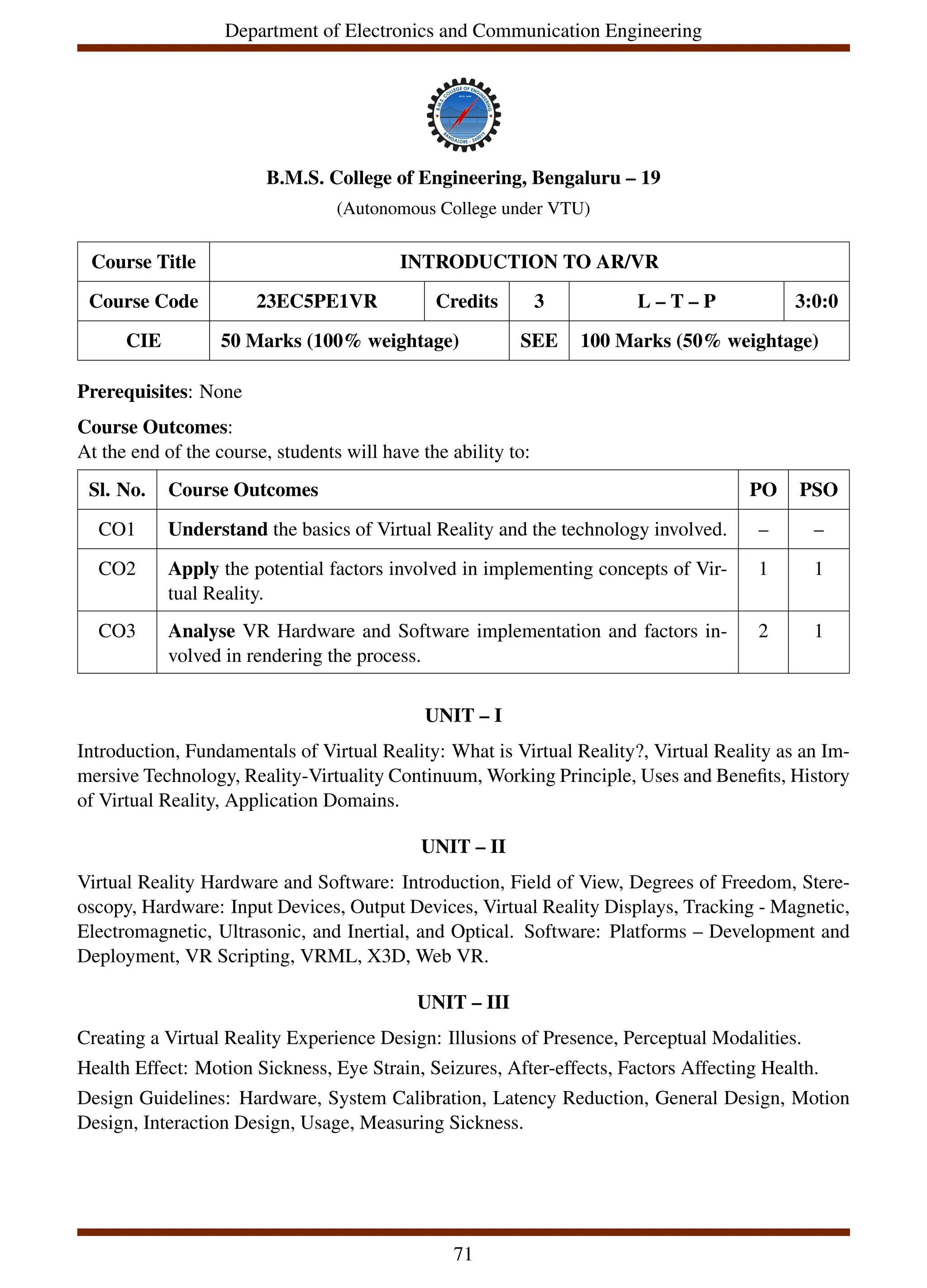 Department of Electronics and Communication Engineering
B.M.S. College of Engineering, Bengaluru – 19
(Autonomous College under VTU)
Course Title INTRODUCTION TO AR/VR
Course Code 23EC5PE1VR Credits 3 L – T – P 3:0:0
CIE 50 Marks (100% weightage) SEE 100 Marks (50% weightage)
Prerequisites: None
Course Outcomes:
At the end of the course, students will have the ability to:
Sl. No. Course Outcomes PO PSO
CO1 Understand the basics of Virtual Reality and the technology involved. – –
CO2 Apply the potential factors involved in implementing concepts of Vir-
tual Reality.
1 1
CO3 Analyse VR Hardware and Software implementation and factors in-
volved in rendering the process.
2 1
UNIT – I
Introduction, Fundamentals of Virtual Reality: What is Virtual Reality?, Virtual Reality as an Im-
mersive Technology, Reality-Virtuality Continuum, Working Principle, Uses and Benefits, History
of Virtual Reality, Application Domains.
UNIT – II
Virtual Reality Hardware and Software: Introduction, Field of View, Degrees of Freedom, Stere-
oscopy, Hardware: Input Devices, Output Devices, Virtual Reality Displays, Tracking - Magnetic,
Electromagnetic, Ultrasonic, and Inertial, and Optical. Software: Platforms – Development and
Deployment, VR Scripting, VRML, X3D, Web VR.
UNIT – III
Creating a Virtual Reality Experience Design: Illusions of Presence, Perceptual Modalities.
Health Effect: Motion Sickness, Eye Strain, Seizures, After-effects, Factors Affecting Health.
Design Guidelines: Hardware, System Calibration, Latency Reduction, General Design, Motion
Design, Interaction Design, Usage, Measuring Sickness.
71
 
