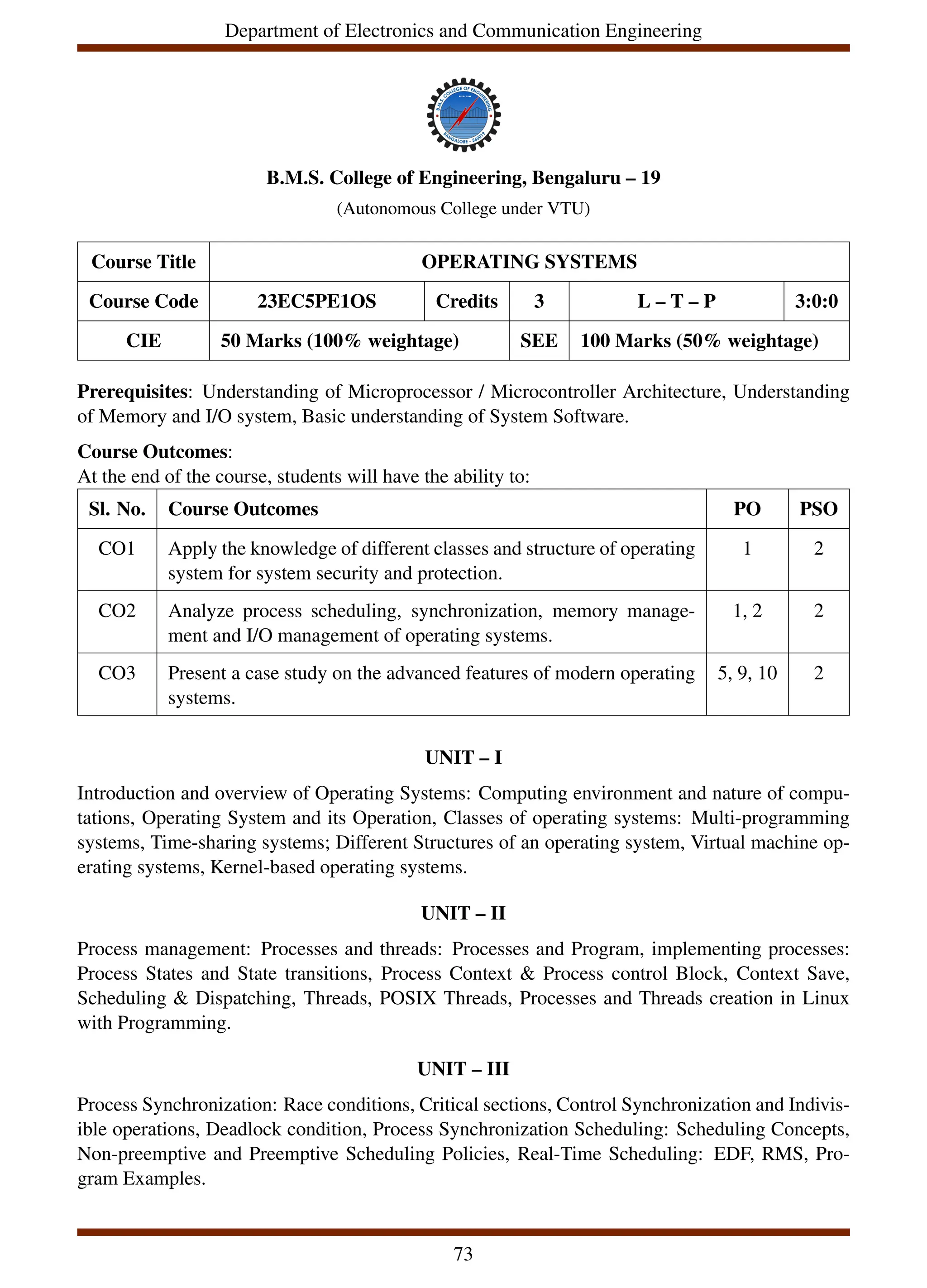 Department of Electronics and Communication Engineering
B.M.S. College of Engineering, Bengaluru – 19
(Autonomous College under VTU)
Course Title OPERATING SYSTEMS
Course Code 23EC5PE1OS Credits 3 L – T – P 3:0:0
CIE 50 Marks (100% weightage) SEE 100 Marks (50% weightage)
Prerequisites: Understanding of Microprocessor / Microcontroller Architecture, Understanding
of Memory and I/O system, Basic understanding of System Software.
Course Outcomes:
At the end of the course, students will have the ability to:
Sl. No. Course Outcomes PO PSO
CO1 Apply the knowledge of different classes and structure of operating
system for system security and protection.
1 2
CO2 Analyze process scheduling, synchronization, memory manage-
ment and I/O management of operating systems.
1, 2 2
CO3 Present a case study on the advanced features of modern operating
systems.
5, 9, 10 2
UNIT – I
Introduction and overview of Operating Systems: Computing environment and nature of compu-
tations, Operating System and its Operation, Classes of operating systems: Multi-programming
systems, Time-sharing systems; Different Structures of an operating system, Virtual machine op-
erating systems, Kernel-based operating systems.
UNIT – II
Process management: Processes and threads: Processes and Program, implementing processes:
Process States and State transitions, Process Context & Process control Block, Context Save,
Scheduling & Dispatching, Threads, POSIX Threads, Processes and Threads creation in Linux
with Programming.
UNIT – III
Process Synchronization: Race conditions, Critical sections, Control Synchronization and Indivis-
ible operations, Deadlock condition, Process Synchronization Scheduling: Scheduling Concepts,
Non-preemptive and Preemptive Scheduling Policies, Real-Time Scheduling: EDF, RMS, Pro-
gram Examples.
73
 