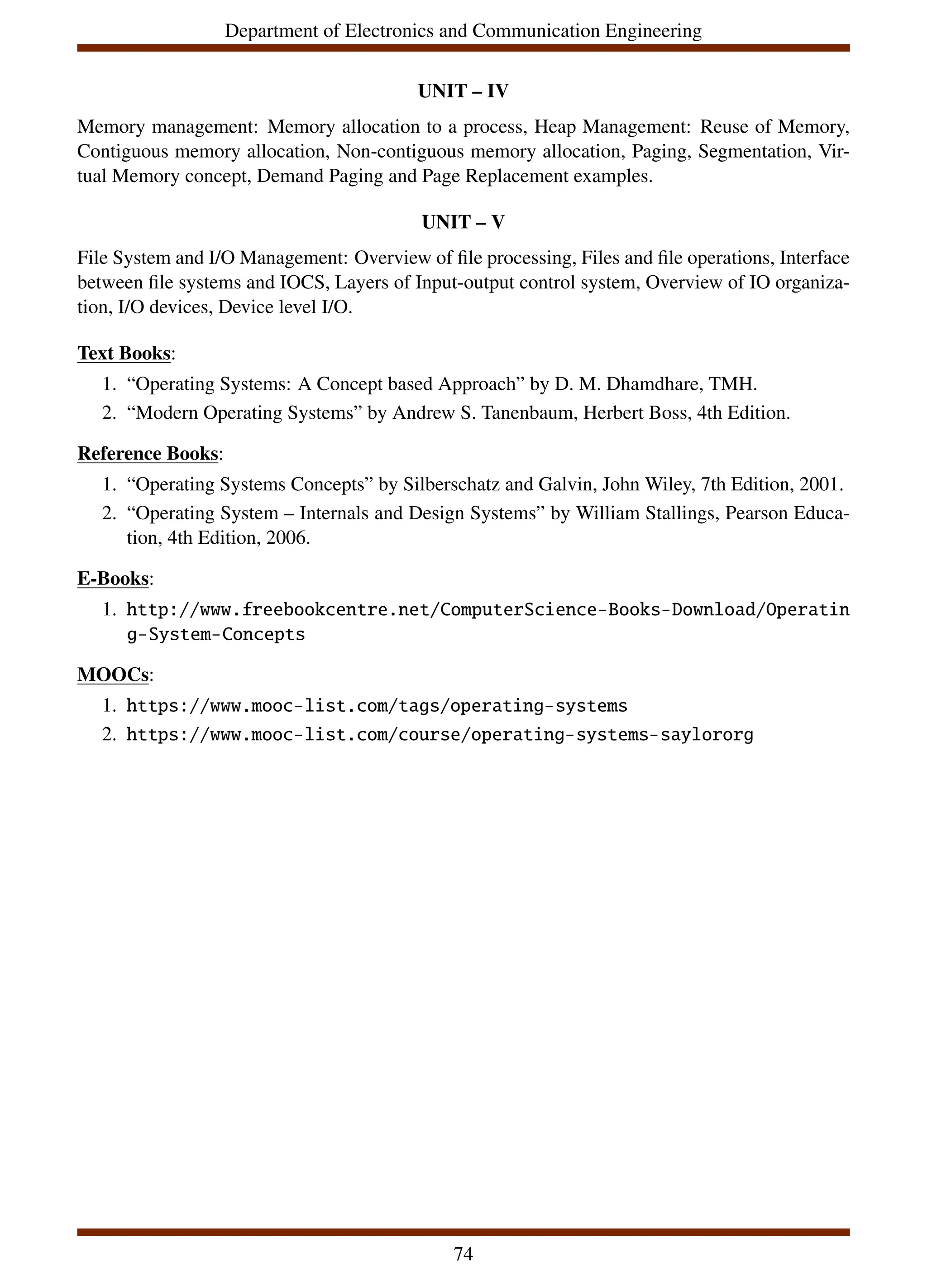 Department of Electronics and Communication Engineering
UNIT – IV
Memory management: Memory allocation to a process, Heap Management: Reuse of Memory,
Contiguous memory allocation, Non-contiguous memory allocation, Paging, Segmentation, Vir-
tual Memory concept, Demand Paging and Page Replacement examples.
UNIT – V
File System and I/O Management: Overview of file processing, Files and file operations, Interface
between file systems and IOCS, Layers of Input-output control system, Overview of IO organiza-
tion, I/O devices, Device level I/O.
Text Books:
1. “Operating Systems: A Concept based Approach” by D. M. Dhamdhare, TMH.
2. “Modern Operating Systems” by Andrew S. Tanenbaum, Herbert Boss, 4th Edition.
Reference Books:
1. “Operating Systems Concepts” by Silberschatz and Galvin, John Wiley, 7th Edition, 2001.
2. “Operating System – Internals and Design Systems” by William Stallings, Pearson Educa-
tion, 4th Edition, 2006.
E-Books:
1. http://www.freebookcentre.net/ComputerScience-Books-Download/Operatin
g-System-Concepts
MOOCs:
1. https://www.mooc-list.com/tags/operating-systems
2. https://www.mooc-list.com/course/operating-systems-saylororg
74
 