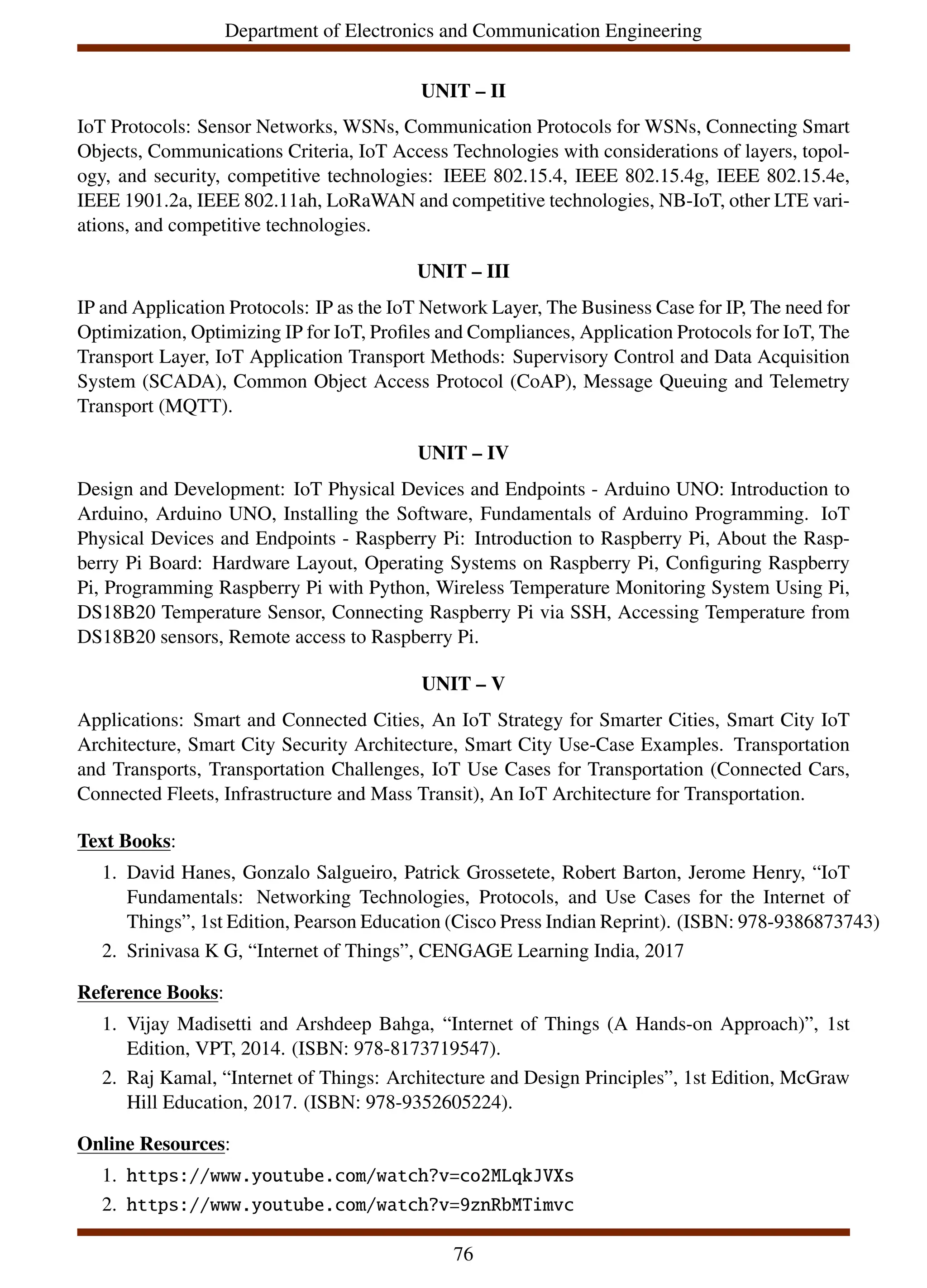 Department of Electronics and Communication Engineering
UNIT – II
IoT Protocols: Sensor Networks, WSNs, Communication Protocols for WSNs, Connecting Smart
Objects, Communications Criteria, IoT Access Technologies with considerations of layers, topol-
ogy, and security, competitive technologies: IEEE 802.15.4, IEEE 802.15.4g, IEEE 802.15.4e,
IEEE 1901.2a, IEEE 802.11ah, LoRaWAN and competitive technologies, NB-IoT, other LTE vari-
ations, and competitive technologies.
UNIT – III
IP and Application Protocols: IP as the IoT Network Layer, The Business Case for IP, The need for
Optimization, Optimizing IP for IoT, Profiles and Compliances, Application Protocols for IoT, The
Transport Layer, IoT Application Transport Methods: Supervisory Control and Data Acquisition
System (SCADA), Common Object Access Protocol (CoAP), Message Queuing and Telemetry
Transport (MQTT).
UNIT – IV
Design and Development: IoT Physical Devices and Endpoints - Arduino UNO: Introduction to
Arduino, Arduino UNO, Installing the Software, Fundamentals of Arduino Programming. IoT
Physical Devices and Endpoints - Raspberry Pi: Introduction to Raspberry Pi, About the Rasp-
berry Pi Board: Hardware Layout, Operating Systems on Raspberry Pi, Configuring Raspberry
Pi, Programming Raspberry Pi with Python, Wireless Temperature Monitoring System Using Pi,
DS18B20 Temperature Sensor, Connecting Raspberry Pi via SSH, Accessing Temperature from
DS18B20 sensors, Remote access to Raspberry Pi.
UNIT – V
Applications: Smart and Connected Cities, An IoT Strategy for Smarter Cities, Smart City IoT
Architecture, Smart City Security Architecture, Smart City Use-Case Examples. Transportation
and Transports, Transportation Challenges, IoT Use Cases for Transportation (Connected Cars,
Connected Fleets, Infrastructure and Mass Transit), An IoT Architecture for Transportation.
Text Books:
1. David Hanes, Gonzalo Salgueiro, Patrick Grossetete, Robert Barton, Jerome Henry, “IoT
Fundamentals: Networking Technologies, Protocols, and Use Cases for the Internet of
Things”, 1st Edition, Pearson Education (Cisco Press Indian Reprint). (ISBN: 978-9386873743)
2. Srinivasa K G, “Internet of Things”, CENGAGE Learning India, 2017
Reference Books:
1. Vijay Madisetti and Arshdeep Bahga, “Internet of Things (A Hands-on Approach)”, 1st
Edition, VPT, 2014. (ISBN: 978-8173719547).
2. Raj Kamal, “Internet of Things: Architecture and Design Principles”, 1st Edition, McGraw
Hill Education, 2017. (ISBN: 978-9352605224).
Online Resources:
1. https://www.youtube.com/watch?v=co2MLqkJVXs
2. https://www.youtube.com/watch?v=9znRbMTimvc
76
 