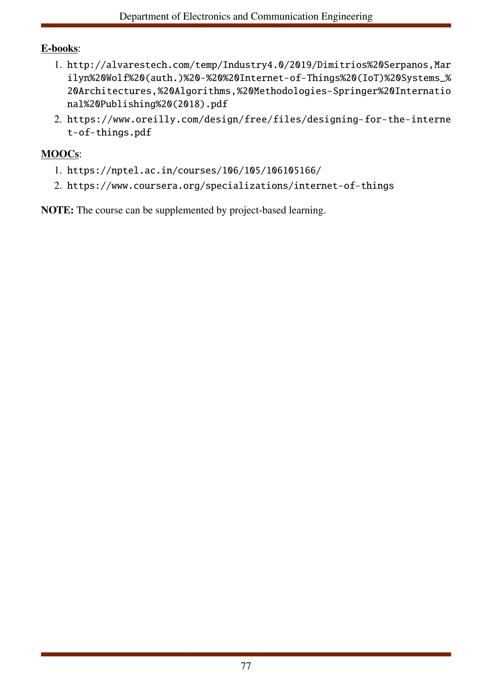 Department of Electronics and Communication Engineering
E-books:
1. http://alvarestech.com/temp/Industry4.0/2019/Dimitrios%20Serpanos,Mar
ilyn%20Wolf%20(auth.)%20-%20%20Internet-of-Things%20(IoT)%20Systems_%
20Architectures,%20Algorithms,%20Methodologies-Springer%20Internatio
nal%20Publishing%20(2018).pdf
2. https://www.oreilly.com/design/free/files/designing-for-the-interne
t-of-things.pdf
MOOCs:
1. https://nptel.ac.in/courses/106/105/106105166/
2. https://www.coursera.org/specializations/internet-of-things
NOTE: The course can be supplemented by project-based learning.
77
 