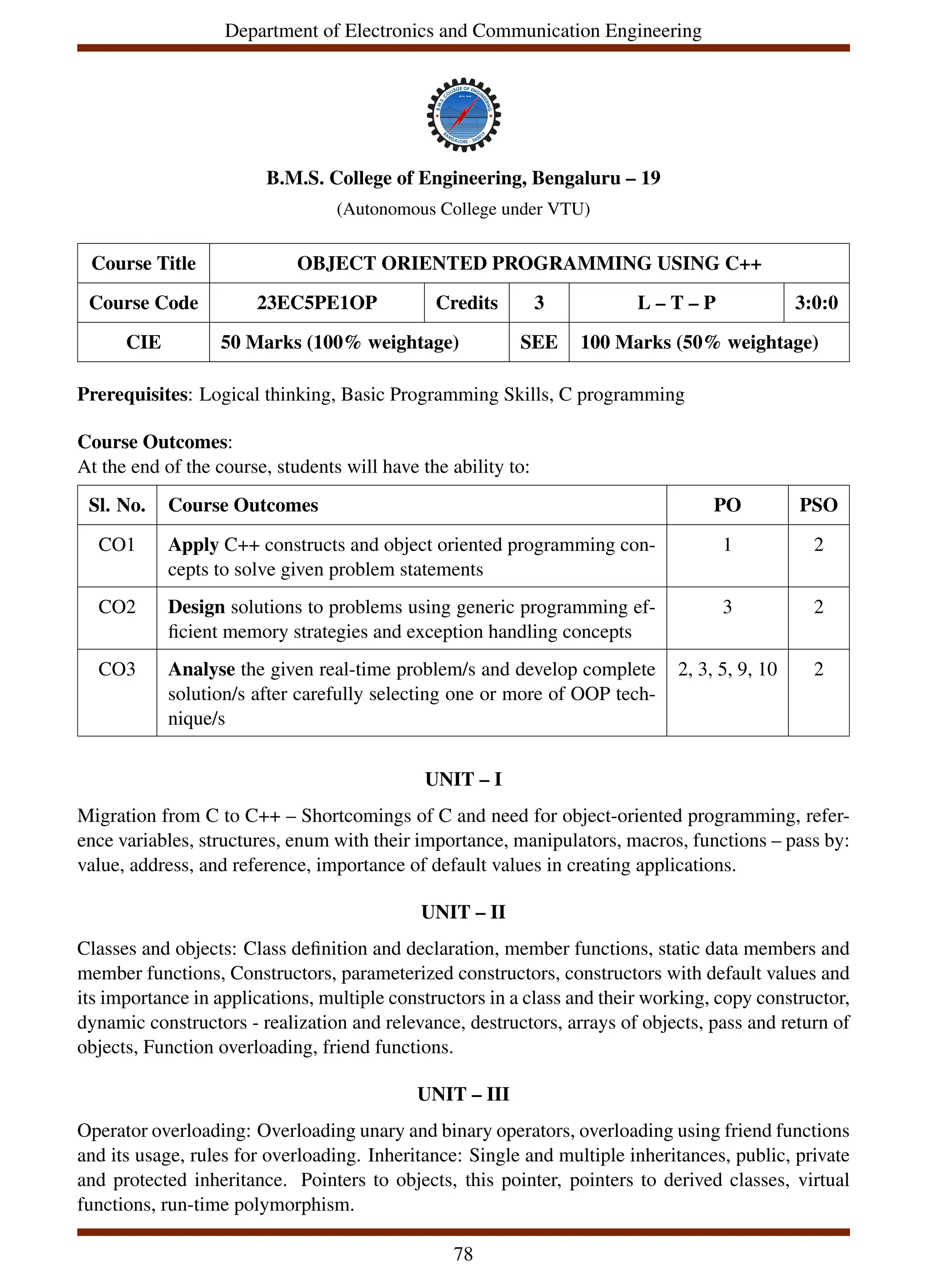Department of Electronics and Communication Engineering
B.M.S. College of Engineering, Bengaluru – 19
(Autonomous College under VTU)
Course Title OBJECT ORIENTED PROGRAMMING USING C++
Course Code 23EC5PE1OP Credits 3 L – T – P 3:0:0
CIE 50 Marks (100% weightage) SEE 100 Marks (50% weightage)
Prerequisites: Logical thinking, Basic Programming Skills, C programming
Course Outcomes:
At the end of the course, students will have the ability to:
Sl. No. Course Outcomes PO PSO
CO1 Apply C++ constructs and object oriented programming con-
cepts to solve given problem statements
1 2
CO2 Design solutions to problems using generic programming ef-
ficient memory strategies and exception handling concepts
3 2
CO3 Analyse the given real-time problem/s and develop complete
solution/s after carefully selecting one or more of OOP tech-
nique/s
2, 3, 5, 9, 10 2
UNIT – I
Migration from C to C++ – Shortcomings of C and need for object-oriented programming, refer-
ence variables, structures, enum with their importance, manipulators, macros, functions – pass by:
value, address, and reference, importance of default values in creating applications.
UNIT – II
Classes and objects: Class definition and declaration, member functions, static data members and
member functions, Constructors, parameterized constructors, constructors with default values and
its importance in applications, multiple constructors in a class and their working, copy constructor,
dynamic constructors - realization and relevance, destructors, arrays of objects, pass and return of
objects, Function overloading, friend functions.
UNIT – III
Operator overloading: Overloading unary and binary operators, overloading using friend functions
and its usage, rules for overloading. Inheritance: Single and multiple inheritances, public, private
and protected inheritance. Pointers to objects, this pointer, pointers to derived classes, virtual
functions, run-time polymorphism.
78
 