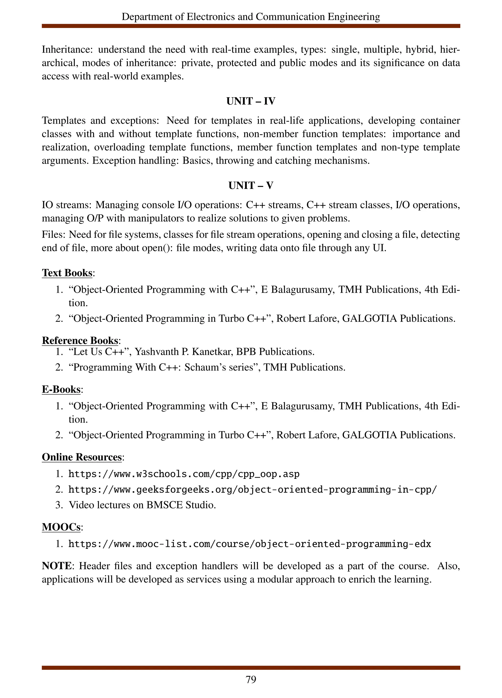 Department of Electronics and Communication Engineering
Inheritance: understand the need with real-time examples, types: single, multiple, hybrid, hier-
archical, modes of inheritance: private, protected and public modes and its significance on data
access with real-world examples.
UNIT – IV
Templates and exceptions: Need for templates in real-life applications, developing container
classes with and without template functions, non-member function templates: importance and
realization, overloading template functions, member function templates and non-type template
arguments. Exception handling: Basics, throwing and catching mechanisms.
UNIT – V
IO streams: Managing console I/O operations: C++ streams, C++ stream classes, I/O operations,
managing O/P with manipulators to realize solutions to given problems.
Files: Need for file systems, classes for file stream operations, opening and closing a file, detecting
end of file, more about open(): file modes, writing data onto file through any UI.
Text Books:
1. “Object-Oriented Programming with C++”, E Balagurusamy, TMH Publications, 4th Edi-
tion.
2. “Object-Oriented Programming in Turbo C++”, Robert Lafore, GALGOTIA Publications.
Reference Books:
1. “Let Us C++”, Yashvanth P. Kanetkar, BPB Publications.
2. “Programming With C++: Schaum’s series”, TMH Publications.
E-Books:
1. “Object-Oriented Programming with C++”, E Balagurusamy, TMH Publications, 4th Edi-
tion.
2. “Object-Oriented Programming in Turbo C++”, Robert Lafore, GALGOTIA Publications.
Online Resources:
1. https://www.w3schools.com/cpp/cpp_oop.asp
2. https://www.geeksforgeeks.org/object-oriented-programming-in-cpp/
3. Video lectures on BMSCE Studio.
MOOCs:
1. https://www.mooc-list.com/course/object-oriented-programming-edx
NOTE: Header files and exception handlers will be developed as a part of the course. Also,
applications will be developed as services using a modular approach to enrich the learning.
79
 