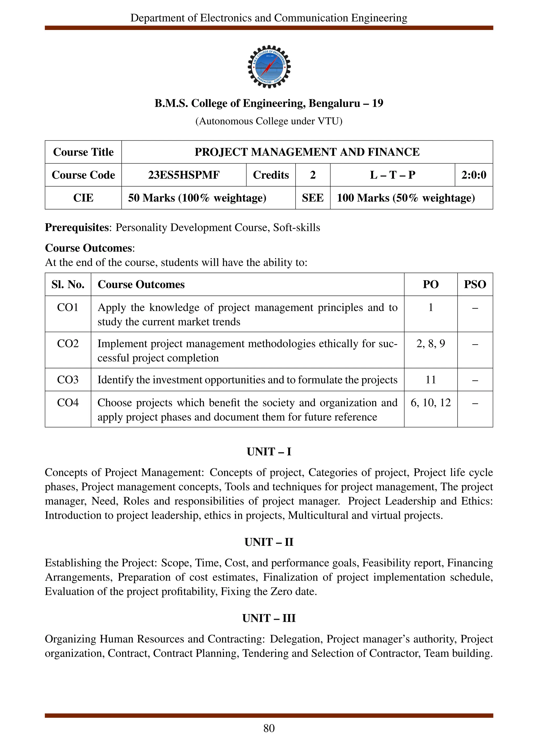 Department of Electronics and Communication Engineering
B.M.S. College of Engineering, Bengaluru – 19
(Autonomous College under VTU)
Course Title PROJECT MANAGEMENT AND FINANCE
Course Code 23ES5HSPMF Credits 2 L – T – P 2:0:0
CIE 50 Marks (100% weightage) SEE 100 Marks (50% weightage)
Prerequisites: Personality Development Course, Soft-skills
Course Outcomes:
At the end of the course, students will have the ability to:
Sl. No. Course Outcomes PO PSO
CO1 Apply the knowledge of project management principles and to
study the current market trends
1 –
CO2 Implement project management methodologies ethically for suc-
cessful project completion
2, 8, 9 –
CO3 Identify the investment opportunities and to formulate the projects 11 –
CO4 Choose projects which benefit the society and organization and
apply project phases and document them for future reference
6, 10, 12 –
UNIT – I
Concepts of Project Management: Concepts of project, Categories of project, Project life cycle
phases, Project management concepts, Tools and techniques for project management, The project
manager, Need, Roles and responsibilities of project manager. Project Leadership and Ethics:
Introduction to project leadership, ethics in projects, Multicultural and virtual projects.
UNIT – II
Establishing the Project: Scope, Time, Cost, and performance goals, Feasibility report, Financing
Arrangements, Preparation of cost estimates, Finalization of project implementation schedule,
Evaluation of the project profitability, Fixing the Zero date.
UNIT – III
Organizing Human Resources and Contracting: Delegation, Project manager’s authority, Project
organization, Contract, Contract Planning, Tendering and Selection of Contractor, Team building.
80
 