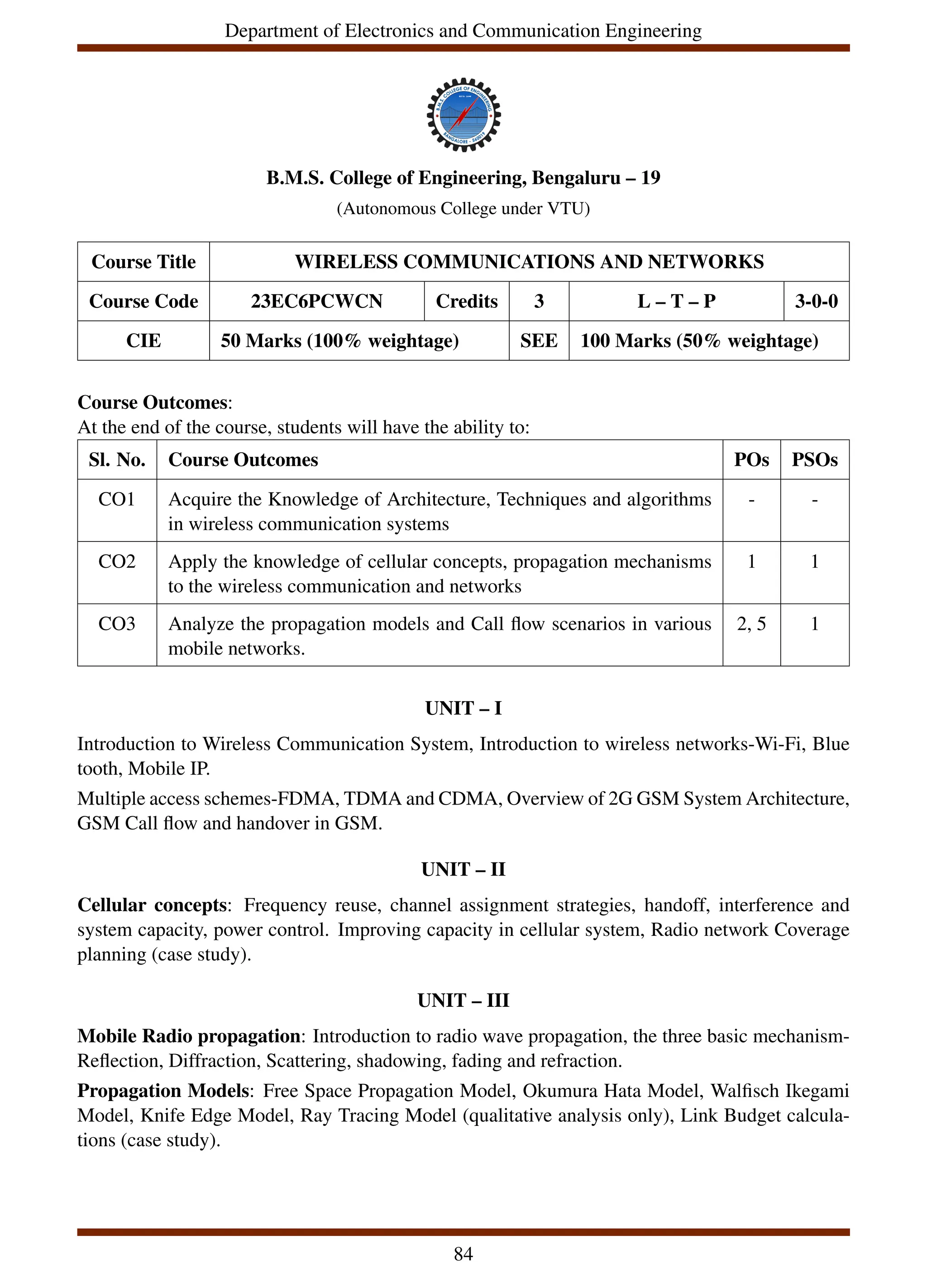 Department of Electronics and Communication Engineering
B.M.S. College of Engineering, Bengaluru – 19
(Autonomous College under VTU)
Course Title WIRELESS COMMUNICATIONS AND NETWORKS
Course Code 23EC6PCWCN Credits 3 L – T – P 3-0-0
CIE 50 Marks (100% weightage) SEE 100 Marks (50% weightage)
Course Outcomes:
At the end of the course, students will have the ability to:
Sl. No. Course Outcomes POs PSOs
CO1 Acquire the Knowledge of Architecture, Techniques and algorithms
in wireless communication systems
- -
CO2 Apply the knowledge of cellular concepts, propagation mechanisms
to the wireless communication and networks
1 1
CO3 Analyze the propagation models and Call flow scenarios in various
mobile networks.
2, 5 1
UNIT – I
Introduction to Wireless Communication System, Introduction to wireless networks-Wi-Fi, Blue
tooth, Mobile IP.
Multiple access schemes-FDMA, TDMA and CDMA, Overview of 2G GSM System Architecture,
GSM Call flow and handover in GSM.
UNIT – II
Cellular concepts: Frequency reuse, channel assignment strategies, handoff, interference and
system capacity, power control. Improving capacity in cellular system, Radio network Coverage
planning (case study).
UNIT – III
Mobile Radio propagation: Introduction to radio wave propagation, the three basic mechanism-
Reflection, Diffraction, Scattering, shadowing, fading and refraction.
Propagation Models: Free Space Propagation Model, Okumura Hata Model, Walfisch Ikegami
Model, Knife Edge Model, Ray Tracing Model (qualitative analysis only), Link Budget calcula-
tions (case study).
84
 