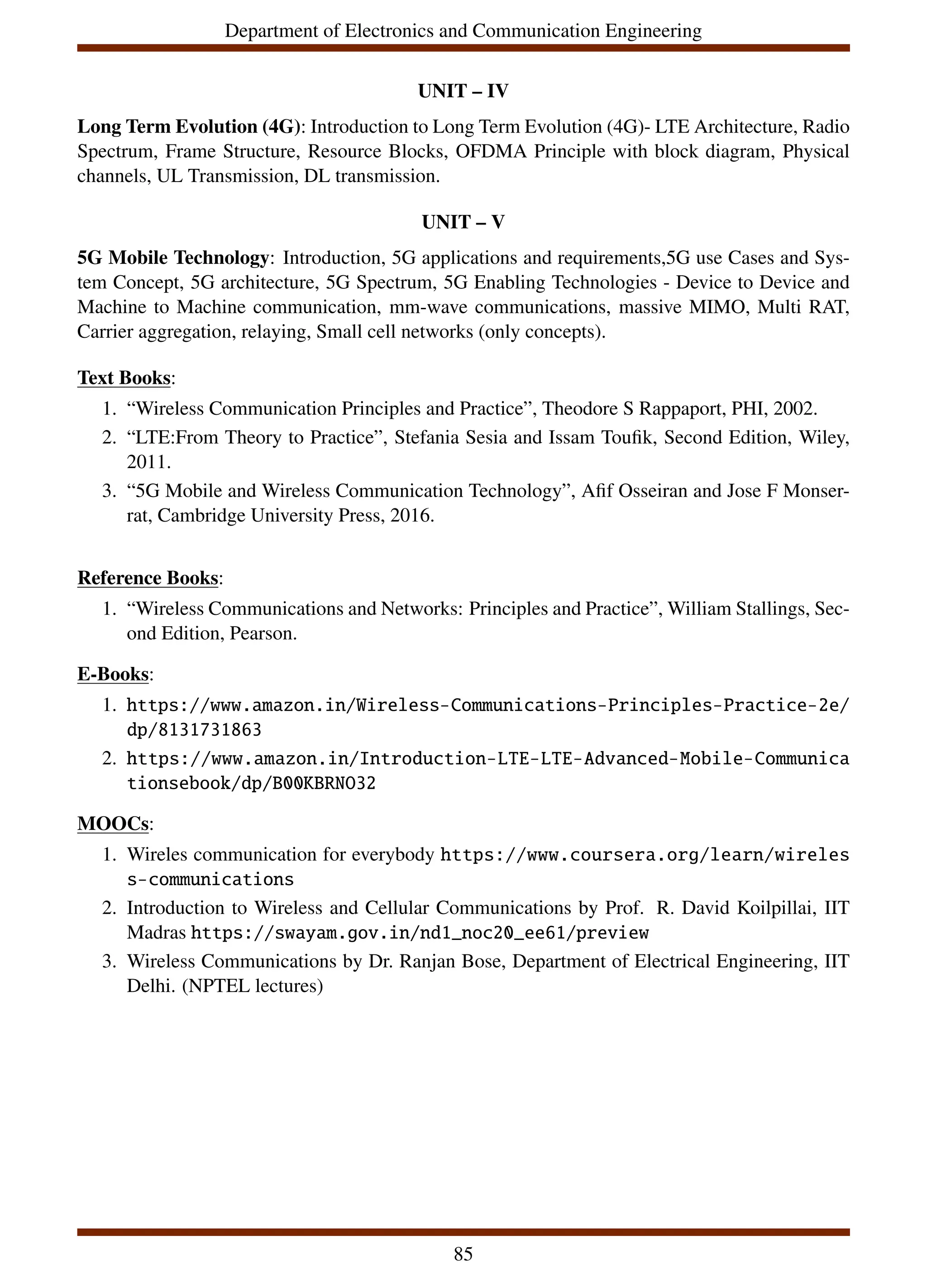 Department of Electronics and Communication Engineering
UNIT – IV
Long Term Evolution (4G): Introduction to Long Term Evolution (4G)- LTE Architecture, Radio
Spectrum, Frame Structure, Resource Blocks, OFDMA Principle with block diagram, Physical
channels, UL Transmission, DL transmission.
UNIT – V
5G Mobile Technology: Introduction, 5G applications and requirements,5G use Cases and Sys-
tem Concept, 5G architecture, 5G Spectrum, 5G Enabling Technologies - Device to Device and
Machine to Machine communication, mm-wave communications, massive MIMO, Multi RAT,
Carrier aggregation, relaying, Small cell networks (only concepts).
Text Books:
1. “Wireless Communication Principles and Practice”, Theodore S Rappaport, PHI, 2002.
2. “LTE:From Theory to Practice”, Stefania Sesia and Issam Toufik, Second Edition, Wiley,
2011.
3. “5G Mobile and Wireless Communication Technology”, Afif Osseiran and Jose F Monser-
rat, Cambridge University Press, 2016.
Reference Books:
1. “Wireless Communications and Networks: Principles and Practice”, William Stallings, Sec-
ond Edition, Pearson.
E-Books:
1. https://www.amazon.in/Wireless-Communications-Principles-Practice-2e/
dp/8131731863
2. https://www.amazon.in/Introduction-LTE-LTE-Advanced-Mobile-Communica
tionsebook/dp/B00KBRNO32
MOOCs:
1. Wireles communication for everybody https://www.coursera.org/learn/wireles
s-communications
2. Introduction to Wireless and Cellular Communications by Prof. R. David Koilpillai, IIT
Madras https://swayam.gov.in/nd1_noc20_ee61/preview
3. Wireless Communications by Dr. Ranjan Bose, Department of Electrical Engineering, IIT
Delhi. (NPTEL lectures)
85
 