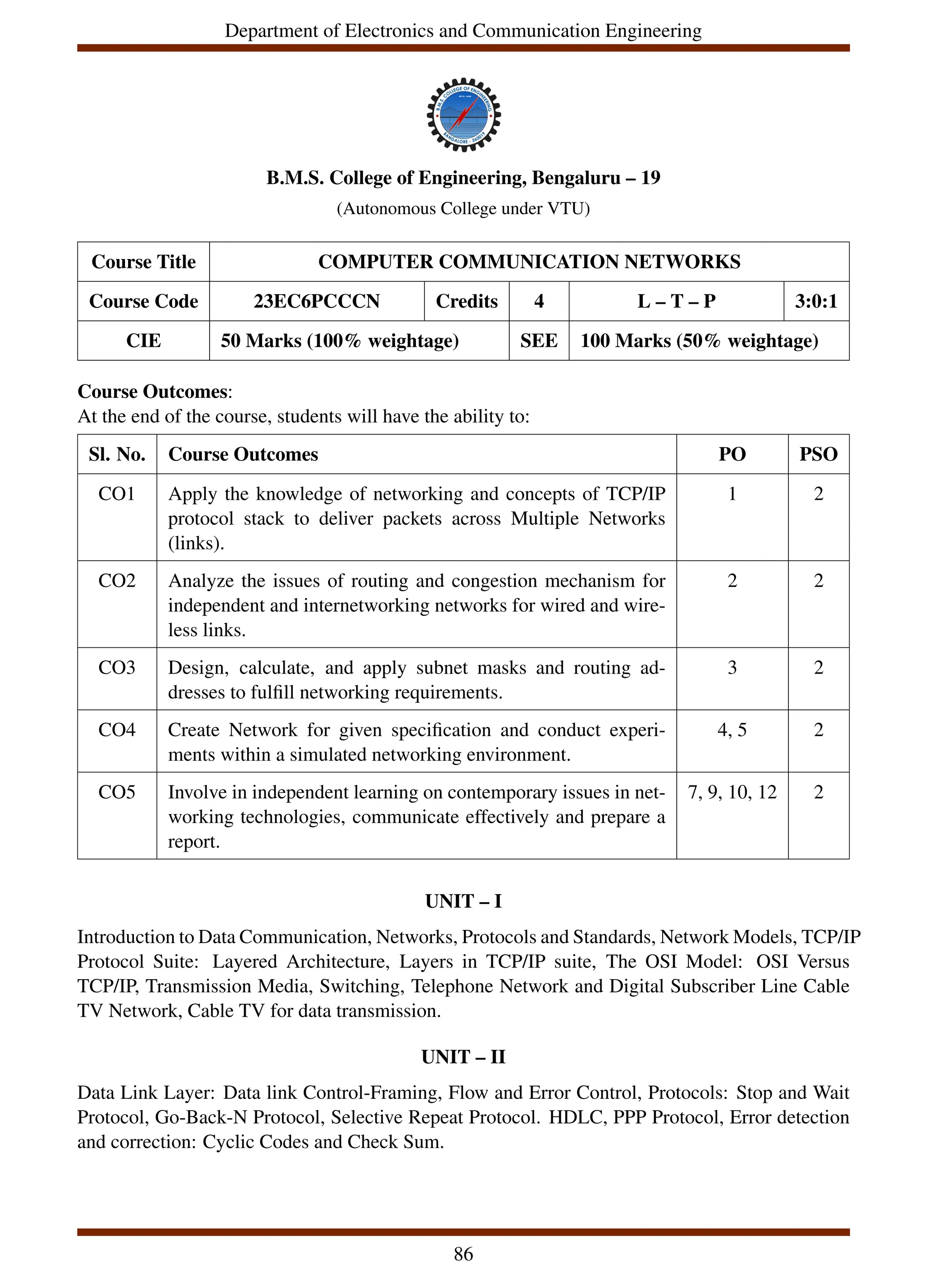 Department of Electronics and Communication Engineering
B.M.S. College of Engineering, Bengaluru – 19
(Autonomous College under VTU)
Course Title COMPUTER COMMUNICATION NETWORKS
Course Code 23EC6PCCCN Credits 4 L – T – P 3:0:1
CIE 50 Marks (100% weightage) SEE 100 Marks (50% weightage)
Course Outcomes:
At the end of the course, students will have the ability to:
Sl. No. Course Outcomes PO PSO
CO1 Apply the knowledge of networking and concepts of TCP/IP
protocol stack to deliver packets across Multiple Networks
(links).
1 2
CO2 Analyze the issues of routing and congestion mechanism for
independent and internetworking networks for wired and wire-
less links.
2 2
CO3 Design, calculate, and apply subnet masks and routing ad-
dresses to fulfill networking requirements.
3 2
CO4 Create Network for given specification and conduct experi-
ments within a simulated networking environment.
4, 5 2
CO5 Involve in independent learning on contemporary issues in net-
working technologies, communicate effectively and prepare a
report.
7, 9, 10, 12 2
UNIT – I
Introduction to Data Communication, Networks, Protocols and Standards, Network Models, TCP/IP
Protocol Suite: Layered Architecture, Layers in TCP/IP suite, The OSI Model: OSI Versus
TCP/IP, Transmission Media, Switching, Telephone Network and Digital Subscriber Line Cable
TV Network, Cable TV for data transmission.
UNIT – II
Data Link Layer: Data link Control-Framing, Flow and Error Control, Protocols: Stop and Wait
Protocol, Go-Back-N Protocol, Selective Repeat Protocol. HDLC, PPP Protocol, Error detection
and correction: Cyclic Codes and Check Sum.
86
 