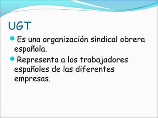 UGT
Es una organización sindical obrera
 española.
Representa a los trabajadores
 españoles de las diferentes
 empresas.
 