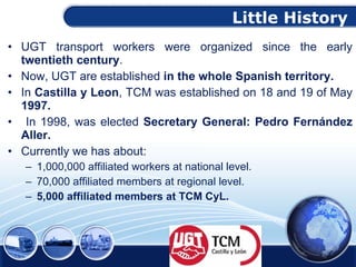 Little History   UGT transport workers were organized since the early  twentieth century .  Now, UGT  are established  in the whole Spanish territory. In  Castilla y Leon , TCM was established on 18 and 19 of May  1997 . In 1998, was elected  Secretary General: Pedro Fernández Aller. Currently we has about: 1,000,000 affiliated workers at national level. 70,000 affiliated members at regional level. 5,000 affiliated members at TCM CyL. 