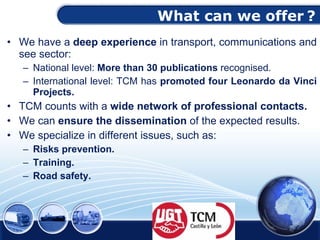 What can we offer   ? We have a  deep experience  in transport, communications and see sector : National level:  More than 30 publications   recognised . International level:  TCM has  promoted four Leonardo da Vinci Projects . TCM counts with a  wide network of professional contacts . We can  ensure the dissemination  of the expected results. We specialize  in different issues, such as: Risks prevention. Training. Road safety. 